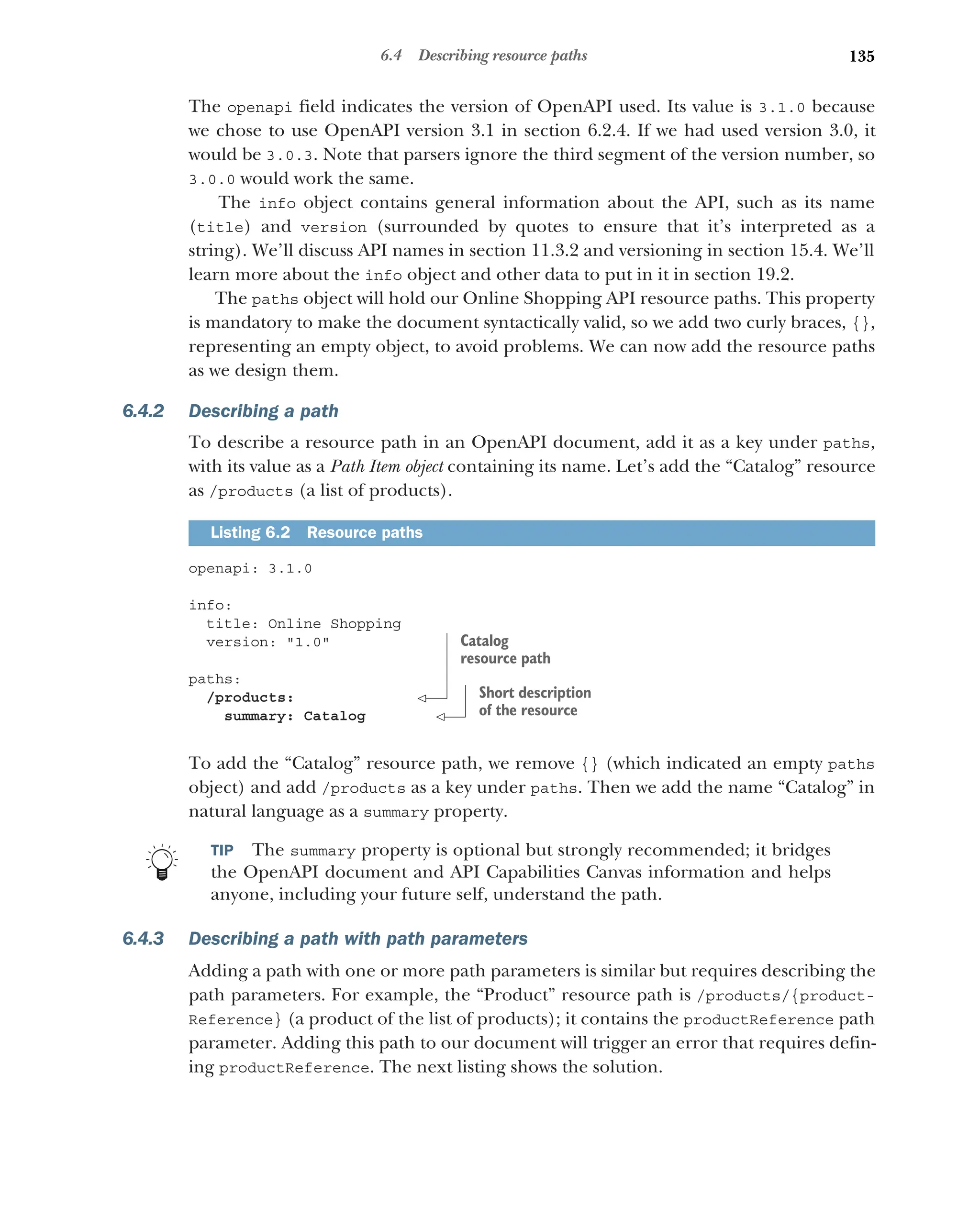135
6.4 Describing resource paths
The openapi field indicates the version of OpenAPI used. Its value is 3.1.0 because
we chose to use OpenAPI version 3.1 in section 6.2.4. If we had used version 3.0, it
would be 3.0.3. Note that parsers ignore the third segment of the version number, so
3.0.0 would work the same.
The info object contains general information about the API, such as its name
(title) and version (surrounded by quotes to ensure that it’s interpreted as a
string). We’ll discuss API names in section 11.3.2 and versioning in section 15.4. We’ll
learn more about the info object and other data to put in it in section 19.2.
The paths object will hold our Online Shopping API resource paths. This property
is mandatory to make the document syntactically valid, so we add two curly braces, {},
representing an empty object, to avoid problems. We can now add the resource paths
as we design them.
6.4.2 Describing a path
To describe a resource path in an OpenAPI document, add it as a key under paths,
with its value as a Path Item object containing its name. Let’s add the “Catalog” resource
as /products (a list of products).
openapi: 3.1.0
info:
title: Online Shopping
version: 1.0
paths:
/products:
summary: Catalog
To add the “Catalog” resource path, we remove {} (which indicated an empty paths
object) and add /products as a key under paths. Then we add the name “Catalog” in
natural language as a summary property.
TIP The summary property is optional but strongly recommended; it bridges
the OpenAPI document and API Capabilities Canvas information and helps
anyone, including your future self, understand the path.
6.4.3 Describing a path with path parameters
Adding a path with one or more path parameters is similar but requires describing the
path parameters. For example, the “Product” resource path is /products/{product-
Reference} (a product of the list of products); it contains the productReference path
parameter. Adding this path to our document will trigger an error that requires defin-
ing productReference. The next listing shows the solution.
Listing 6.2 Resource paths
Catalog
resource path
Short description
of the resource
 