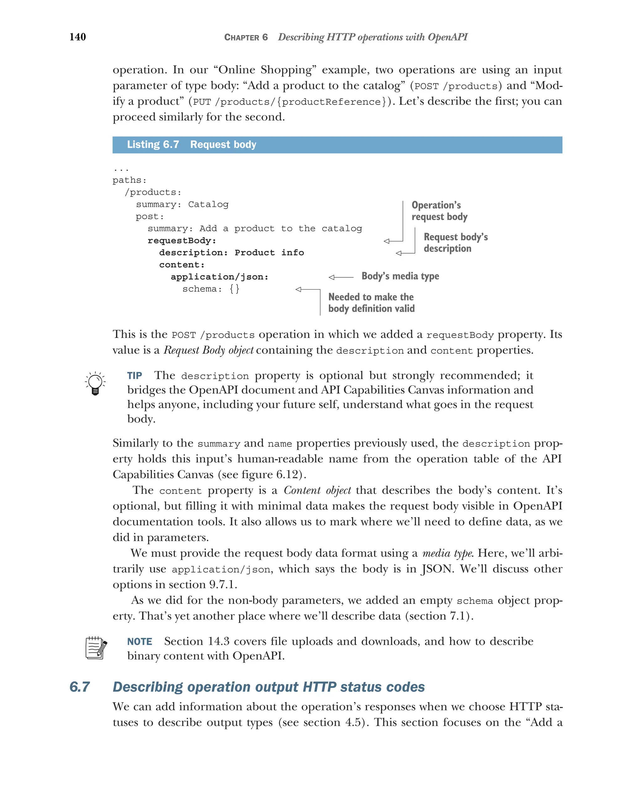 140 CHAPTER 6 Describing HTTP operations with OpenAPI
operation. In our “Online Shopping” example, two operations are using an input
parameter of type body: “Add a product to the catalog” (POST /products) and “Mod-
ify a product” (PUT /products/{productReference}). Let’s describe the first; you can
proceed similarly for the second.
...
paths:
/products:
summary: Catalog
post:
summary: Add a product to the catalog
requestBody:
description: Product info
content:
application/json:
schema: {}
This is the POST /products operation in which we added a requestBody property. Its
value is a Request Body object containing the description and content properties.
TIP The description property is optional but strongly recommended; it
bridges the OpenAPI document and API Capabilities Canvas information and
helps anyone, including your future self, understand what goes in the request
body.
Similarly to the summary and name properties previously used, the description prop-
erty holds this input’s human-readable name from the operation table of the API
Capabilities Canvas (see figure 6.12).
The content property is a Content object that describes the body’s content. It’s
optional, but filling it with minimal data makes the request body visible in OpenAPI
documentation tools. It also allows us to mark where we’ll need to define data, as we
did in parameters.
We must provide the request body data format using a media type. Here, we’ll arbi-
trarily use application/json, which says the body is in JSON. We’ll discuss other
options in section 9.7.1.
As we did for the non-body parameters, we added an empty schema object prop-
erty. That’s yet another place where we’ll describe data (section 7.1).
NOTE Section 14.3 covers file uploads and downloads, and how to describe
binary content with OpenAPI.
6.7 Describing operation output HTTP status codes
We can add information about the operation’s responses when we choose HTTP sta-
tuses to describe output types (see section 4.5). This section focuses on the “Add a
Listing 6.7 Request body
Operation’s
request body
Request body’s
description
Body’s media type
Needed to make the
body definition valid
 
