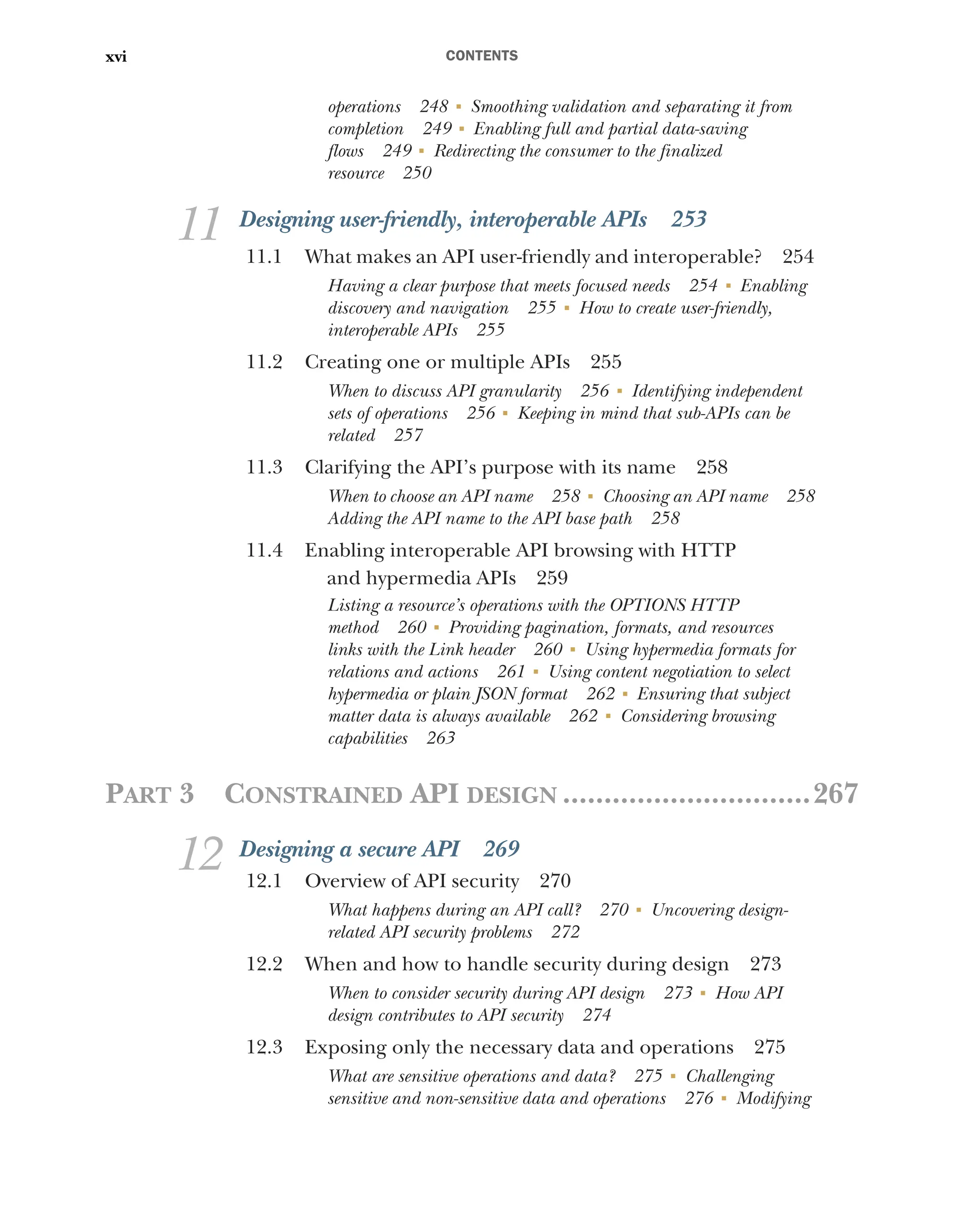 CONTENTS
xvi
operations 248 ■
Smoothing validation and separating it from
completion 249 ■
Enabling full and partial data-saving
flows 249 ■
Redirecting the consumer to the finalized
resource 250
11 Designing user-friendly, interoperable APIs 253
11.1 What makes an API user-friendly and interoperable? 254
Having a clear purpose that meets focused needs 254 ■
Enabling
discovery and navigation 255 ■
How to create user-friendly,
interoperable APIs 255
11.2 Creating one or multiple APIs 255
When to discuss API granularity 256 ■
Identifying independent
sets of operations 256 ■
Keeping in mind that sub-APIs can be
related 257
11.3 Clarifying the API’s purpose with its name 258
When to choose an API name 258 ■
Choosing an API name 258
Adding the API name to the API base path 258
11.4 Enabling interoperable API browsing with HTTP
and hypermedia APIs 259
Listing a resource’s operations with the OPTIONS HTTP
method 260 ■
Providing pagination, formats, and resources
links with the Link header 260 ■
Using hypermedia formats for
relations and actions 261 ■
Using content negotiation to select
hypermedia or plain JSON format 262 ■
Ensuring that subject
matter data is always available 262 ■
Considering browsing
capabilities 263
PART 3 CONSTRAINED API DESIGN ..............................267
12 Designing a secure API 269
12.1 Overview of API security 270
What happens during an API call? 270 ■
Uncovering design-
related API security problems 272
12.2 When and how to handle security during design 273
When to consider security during API design 273 ■
How API
design contributes to API security 274
12.3 Exposing only the necessary data and operations 275
What are sensitive operations and data? 275 ■
Challenging
sensitive and non-sensitive data and operations 276 ■
Modifying
 