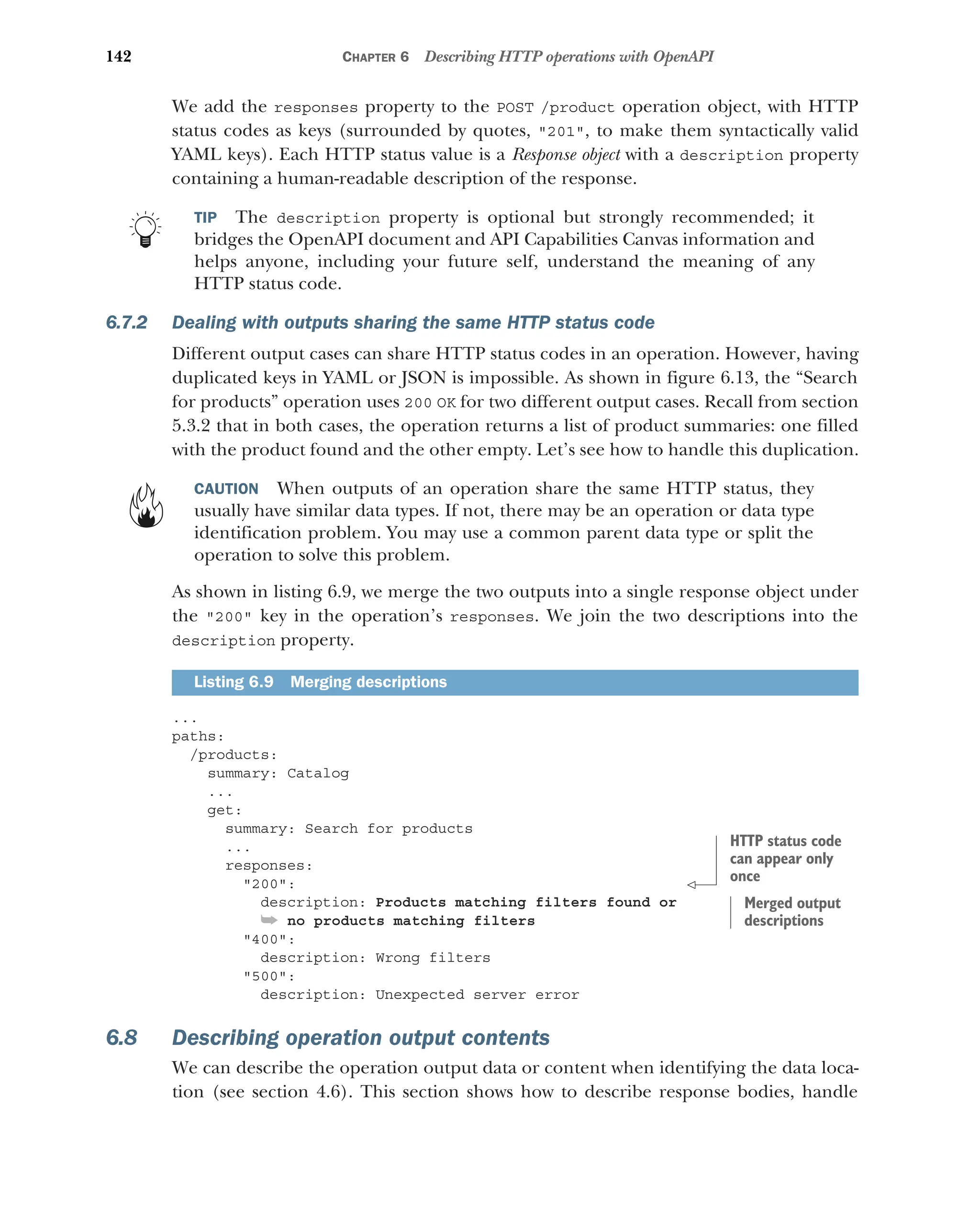 142 CHAPTER 6 Describing HTTP operations with OpenAPI
We add the responses property to the POST /product operation object, with HTTP
status codes as keys (surrounded by quotes, 201, to make them syntactically valid
YAML keys). Each HTTP status value is a Response object with a description property
containing a human-readable description of the response.
TIP The description property is optional but strongly recommended; it
bridges the OpenAPI document and API Capabilities Canvas information and
helps anyone, including your future self, understand the meaning of any
HTTP status code.
6.7.2 Dealing with outputs sharing the same HTTP status code
Different output cases can share HTTP status codes in an operation. However, having
duplicated keys in YAML or JSON is impossible. As shown in figure 6.13, the “Search
for products” operation uses 200 OK for two different output cases. Recall from section
5.3.2 that in both cases, the operation returns a list of product summaries: one filled
with the product found and the other empty. Let’s see how to handle this duplication.
CAUTION When outputs of an operation share the same HTTP status, they
usually have similar data types. If not, there may be an operation or data type
identification problem. You may use a common parent data type or split the
operation to solve this problem.
As shown in listing 6.9, we merge the two outputs into a single response object under
the 200 key in the operation’s responses. We join the two descriptions into the
description property.
...
paths:
/products:
summary: Catalog
...
get:
summary: Search for products
...
responses:
200:
description: Products matching filters found or
➥ no products matching filters
400:
description: Wrong filters
500:
description: Unexpected server error
6.8 Describing operation output contents
We can describe the operation output data or content when identifying the data loca-
tion (see section 4.6). This section shows how to describe response bodies, handle
Listing 6.9 Merging descriptions
HTTP status code
can appear only
once
Merged output
descriptions
 
