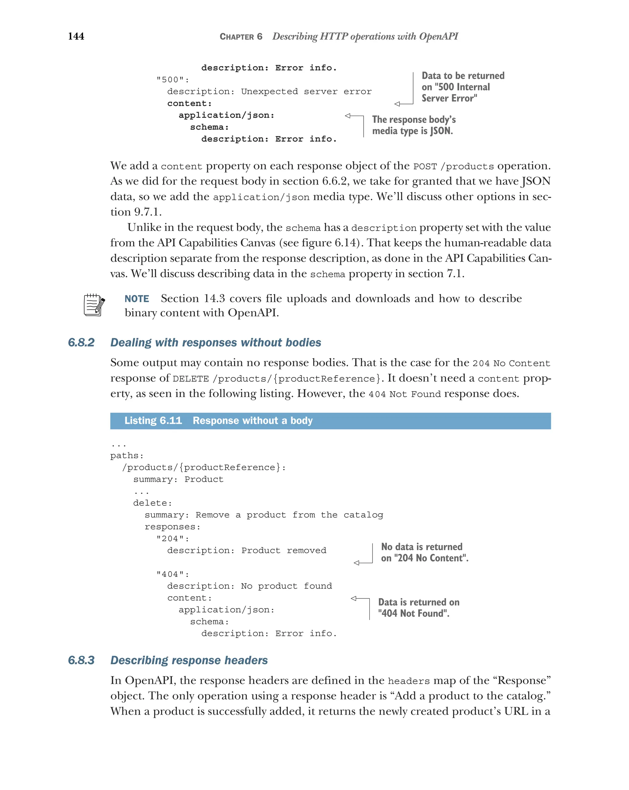 144 CHAPTER 6 Describing HTTP operations with OpenAPI
description: Error info.
500:
description: Unexpected server error
content:
application/json:
schema:
description: Error info.
We add a content property on each response object of the POST /products operation.
As we did for the request body in section 6.6.2, we take for granted that we have JSON
data, so we add the application/json media type. We’ll discuss other options in sec-
tion 9.7.1.
Unlike in the request body, the schema has a description property set with the value
from the API Capabilities Canvas (see figure 6.14). That keeps the human-readable data
description separate from the response description, as done in the API Capabilities Can-
vas. We’ll discuss describing data in the schema property in section 7.1.
NOTE Section 14.3 covers file uploads and downloads and how to describe
binary content with OpenAPI.
6.8.2 Dealing with responses without bodies
Some output may contain no response bodies. That is the case for the 204 No Content
response of DELETE /products/{productReference}. It doesn’t need a content prop-
erty, as seen in the following listing. However, the 404 Not Found response does.
...
paths:
/products/{productReference}:
summary: Product
...
delete:
summary: Remove a product from the catalog
responses:
204:
description: Product removed
404:
description: No product found
content:
application/json:
schema:
description: Error info.
6.8.3 Describing response headers
In OpenAPI, the response headers are defined in the headers map of the “Response”
object. The only operation using a response header is “Add a product to the catalog.”
When a product is successfully added, it returns the newly created product’s URL in a
Listing 6.11 Response without a body
Data to be returned
on 500 Internal
Server Error
The response body’s
media type is JSON.
No data is returned
on 204 No Content.
Data is returned on
404 Not Found.
 