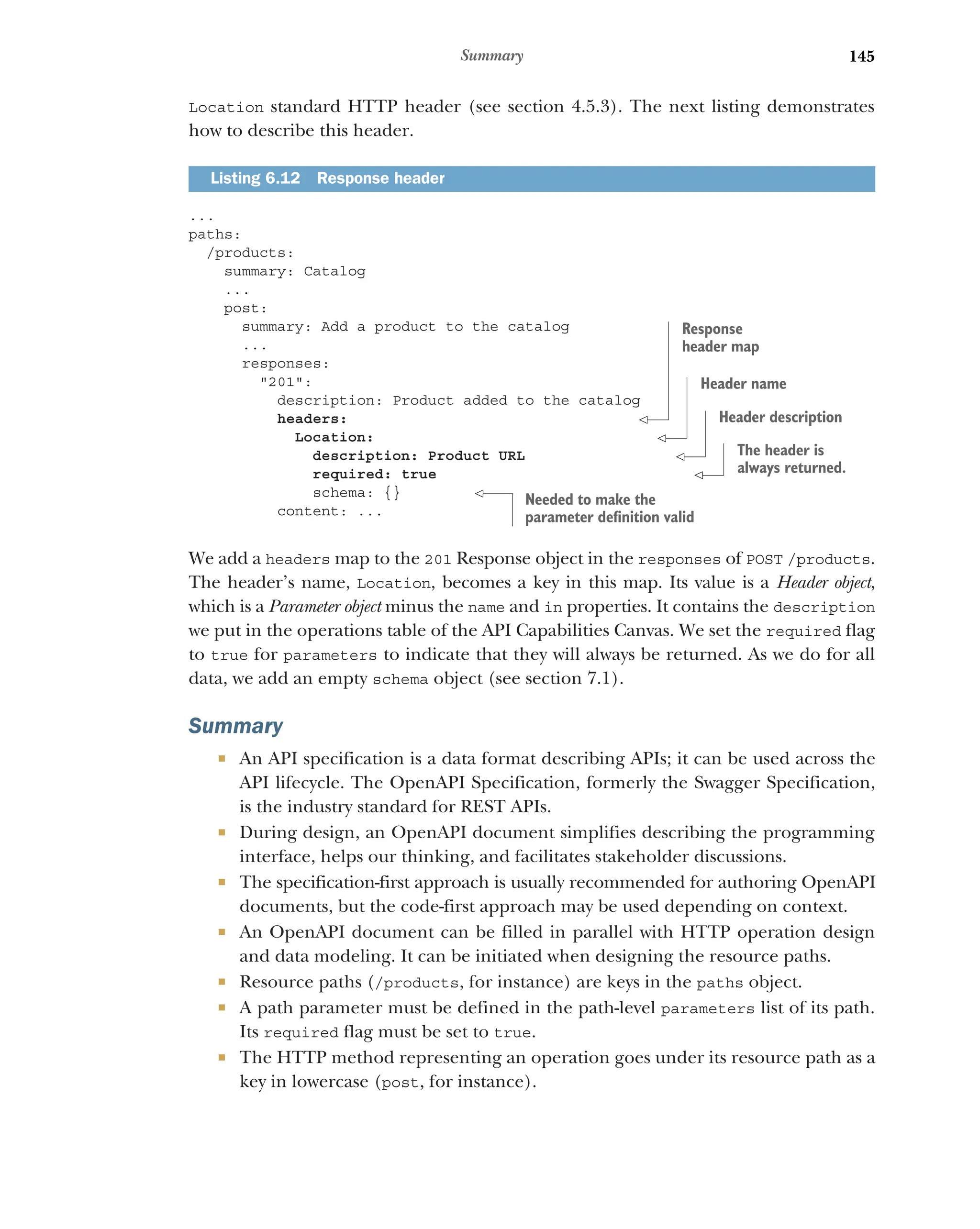 145
Summary
Location standard HTTP header (see section 4.5.3). The next listing demonstrates
how to describe this header.
...
paths:
/products:
summary: Catalog
...
post:
summary: Add a product to the catalog
...
responses:
201:
description: Product added to the catalog
headers:
Location:
description: Product URL
required: true
schema: {}
content: ...
We add a headers map to the 201 Response object in the responses of POST /products.
The header’s name, Location, becomes a key in this map. Its value is a Header object,
which is a Parameter object minus the name and in properties. It contains the description
we put in the operations table of the API Capabilities Canvas. We set the required flag
to true for parameters to indicate that they will always be returned. As we do for all
data, we add an empty schema object (see section 7.1).
Summary
 An API specification is a data format describing APIs; it can be used across the
API lifecycle. The OpenAPI Specification, formerly the Swagger Specification,
is the industry standard for REST APIs.
 During design, an OpenAPI document simplifies describing the programming
interface, helps our thinking, and facilitates stakeholder discussions.
 The specification-first approach is usually recommended for authoring OpenAPI
documents, but the code-first approach may be used depending on context.
 An OpenAPI document can be filled in parallel with HTTP operation design
and data modeling. It can be initiated when designing the resource paths.
 Resource paths (/products, for instance) are keys in the paths object.
 A path parameter must be defined in the path-level parameters list of its path.
Its required flag must be set to true.
 The HTTP method representing an operation goes under its resource path as a
key in lowercase (post, for instance).
Listing 6.12 Response header
Response
header map
Header name
Header description
The header is
always returned.
Needed to make the
parameter definition valid
 