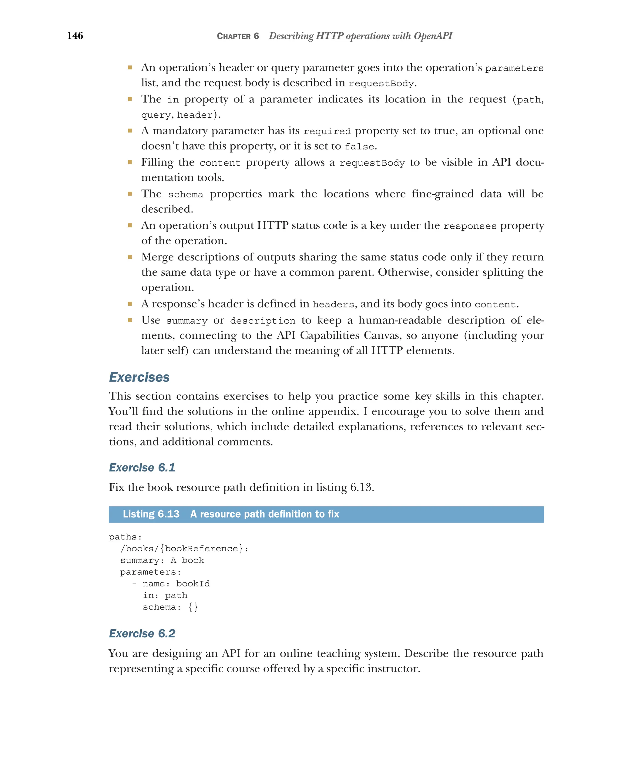 146 CHAPTER 6 Describing HTTP operations with OpenAPI
 An operation’s header or query parameter goes into the operation’s parameters
list, and the request body is described in requestBody.
 The in property of a parameter indicates its location in the request (path,
query, header).
 A mandatory parameter has its required property set to true, an optional one
doesn’t have this property, or it is set to false.
 Filling the content property allows a requestBody to be visible in API docu-
mentation tools.
 The schema properties mark the locations where fine-grained data will be
described.
 An operation’s output HTTP status code is a key under the responses property
of the operation.
 Merge descriptions of outputs sharing the same status code only if they return
the same data type or have a common parent. Otherwise, consider splitting the
operation.
 A response’s header is defined in headers, and its body goes into content.
 Use summary or description to keep a human-readable description of ele-
ments, connecting to the API Capabilities Canvas, so anyone (including your
later self) can understand the meaning of all HTTP elements.
Exercises
This section contains exercises to help you practice some key skills in this chapter.
You’ll find the solutions in the online appendix. I encourage you to solve them and
read their solutions, which include detailed explanations, references to relevant sec-
tions, and additional comments.
Exercise 6.1
Fix the book resource path definition in listing 6.13.
paths:
/books/{bookReference}:
summary: A book
parameters:
- name: bookId
in: path
schema: {}
Exercise 6.2
You are designing an API for an online teaching system. Describe the resource path
representing a specific course offered by a specific instructor.
Listing 6.13 A resource path definition to fix
 