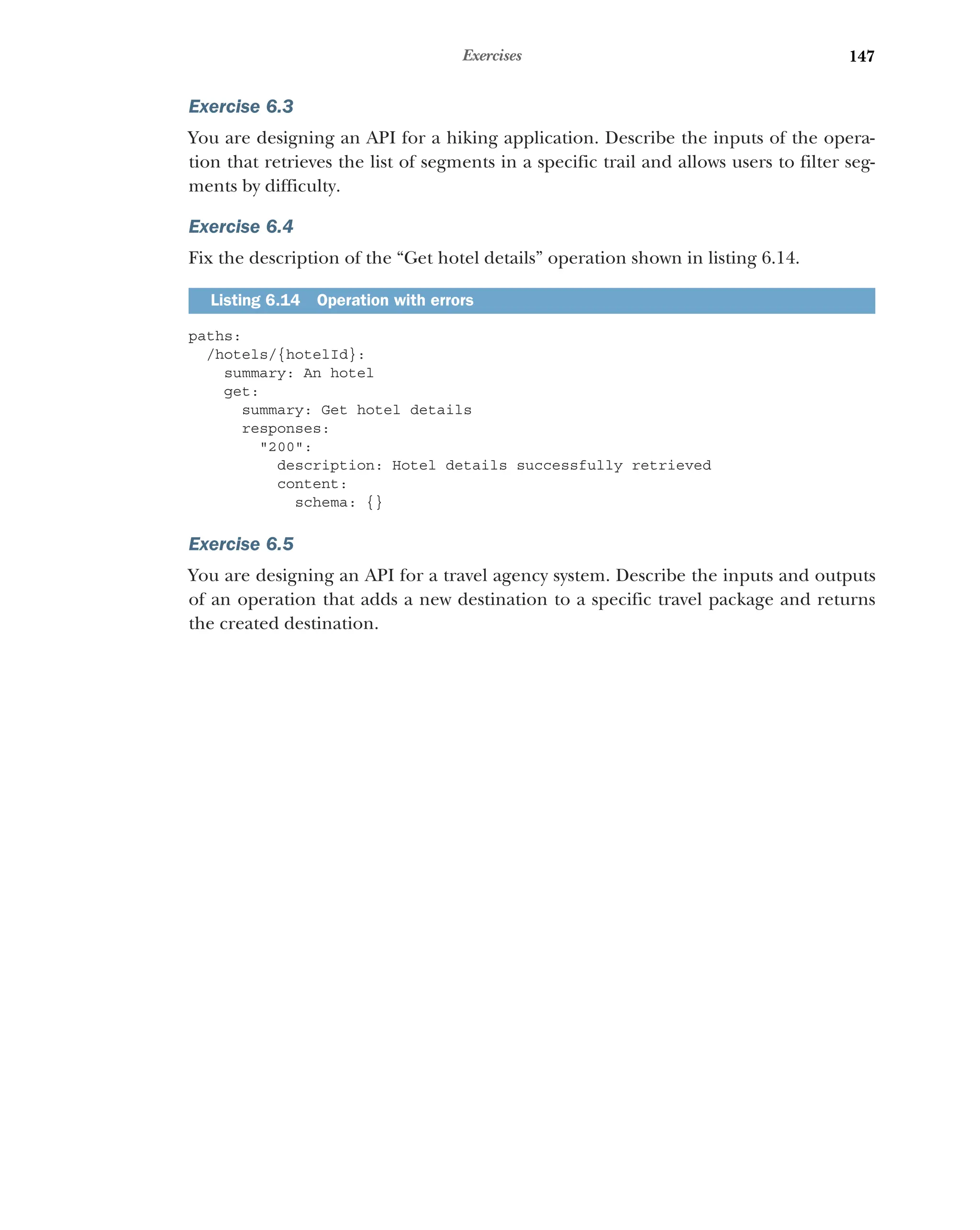 147
Exercises
Exercise 6.3
You are designing an API for a hiking application. Describe the inputs of the opera-
tion that retrieves the list of segments in a specific trail and allows users to filter seg-
ments by difficulty.
Exercise 6.4
Fix the description of the “Get hotel details” operation shown in listing 6.14.
paths:
/hotels/{hotelId}:
summary: An hotel
get:
summary: Get hotel details
responses:
200:
description: Hotel details successfully retrieved
content:
schema: {}
Exercise 6.5
You are designing an API for a travel agency system. Describe the inputs and outputs
of an operation that adds a new destination to a specific travel package and returns
the created destination.
Listing 6.14 Operation with errors
 