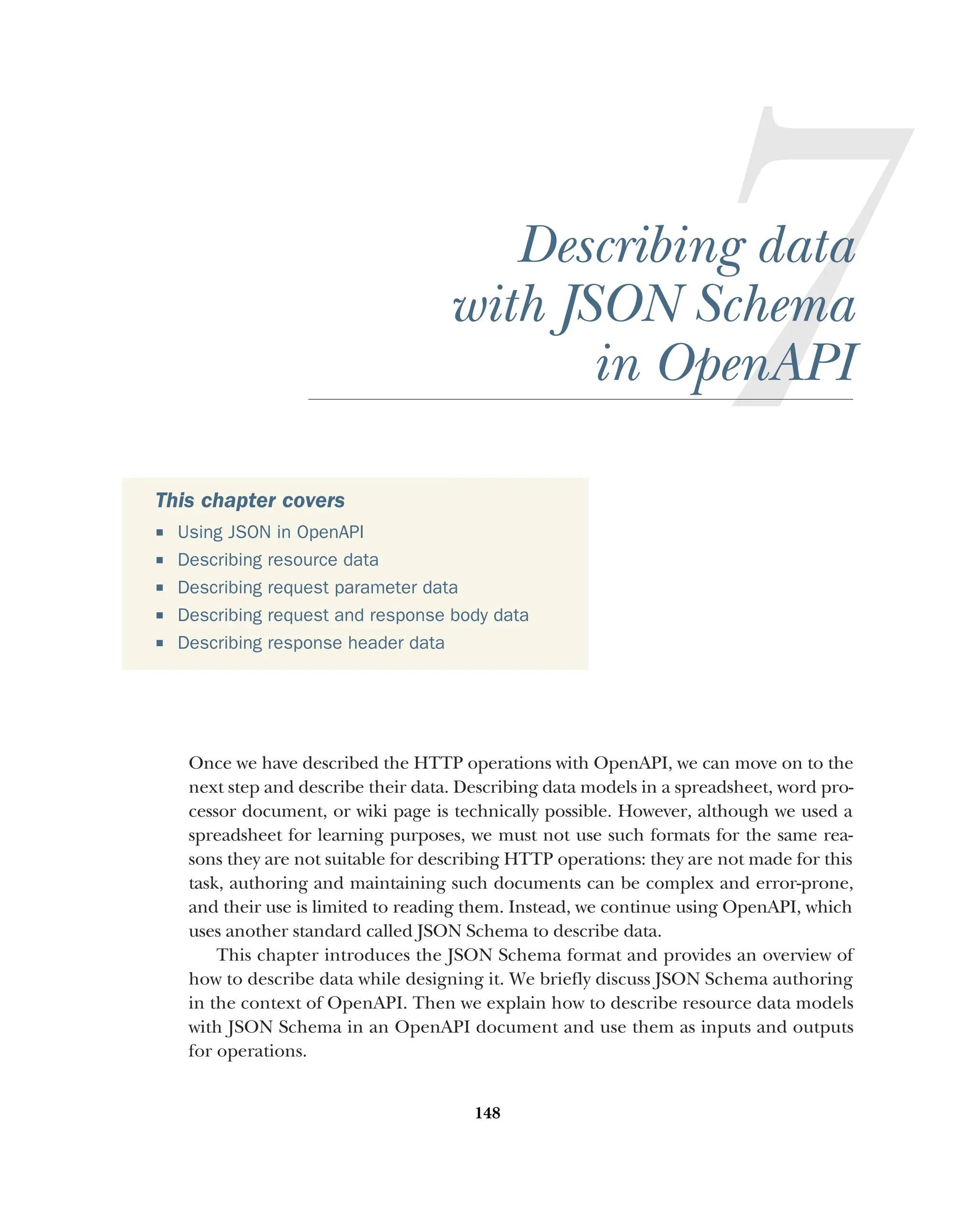 148
Describing data
with JSON Schema
in OpenAPI
Once we have described the HTTP operations with OpenAPI, we can move on to the
next step and describe their data. Describing data models in a spreadsheet, word pro-
cessor document, or wiki page is technically possible. However, although we used a
spreadsheet for learning purposes, we must not use such formats for the same rea-
sons they are not suitable for describing HTTP operations: they are not made for this
task, authoring and maintaining such documents can be complex and error-prone,
and their use is limited to reading them. Instead, we continue using OpenAPI, which
uses another standard called JSON Schema to describe data.
This chapter introduces the JSON Schema format and provides an overview of
how to describe data while designing it. We briefly discuss JSON Schema authoring
in the context of OpenAPI. Then we explain how to describe resource data models
with JSON Schema in an OpenAPI document and use them as inputs and outputs
for operations.
This chapter covers
 Using JSON in OpenAPI
 Describing resource data
 Describing request parameter data
 Describing request and response body data
 Describing response header data
 