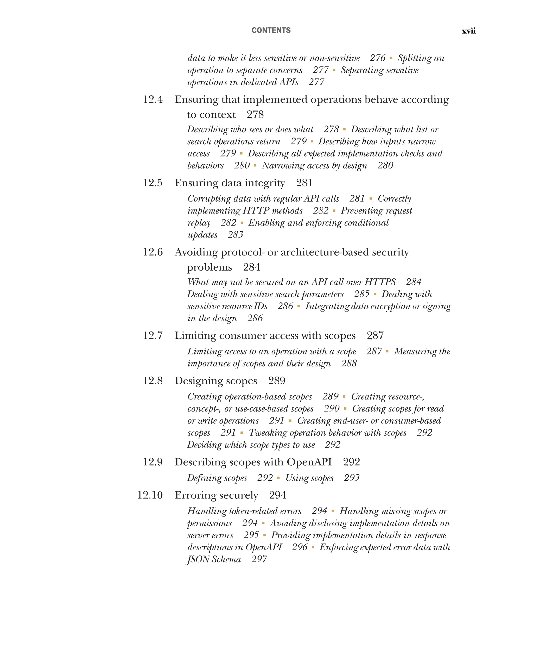 CONTENTS xvii
data to make it less sensitive or non-sensitive 276 ■
Splitting an
operation to separate concerns 277 ■
Separating sensitive
operations in dedicated APIs 277
12.4 Ensuring that implemented operations behave according
to context 278
Describing who sees or does what 278 ■
Describing what list or
search operations return 279 ■
Describing how inputs narrow
access 279 ■
Describing all expected implementation checks and
behaviors 280 ■
Narrowing access by design 280
12.5 Ensuring data integrity 281
Corrupting data with regular API calls 281 ■
Correctly
implementing HTTP methods 282 ■
Preventing request
replay 282 ■
Enabling and enforcing conditional
updates 283
12.6 Avoiding protocol- or architecture-based security
problems 284
What may not be secured on an API call over HTTPS 284
Dealing with sensitive search parameters 285 ■
Dealing with
sensitive resource IDs 286 ■
Integrating data encryption or signing
in the design 286
12.7 Limiting consumer access with scopes 287
Limiting access to an operation with a scope 287 ■
Measuring the
importance of scopes and their design 288
12.8 Designing scopes 289
Creating operation-based scopes 289 ■
Creating resource-,
concept-, or use-case-based scopes 290 ■
Creating scopes for read
or write operations 291 ■
Creating end-user- or consumer-based
scopes 291 ■
Tweaking operation behavior with scopes 292
Deciding which scope types to use 292
12.9 Describing scopes with OpenAPI 292
Defining scopes 292 ■
Using scopes 293
12.10 Erroring securely 294
Handling token-related errors 294 ■
Handling missing scopes or
permissions 294 ■
Avoiding disclosing implementation details on
server errors 295 ■
Providing implementation details in response
descriptions in OpenAPI 296 ■
Enforcing expected error data with
JSON Schema 297
 
