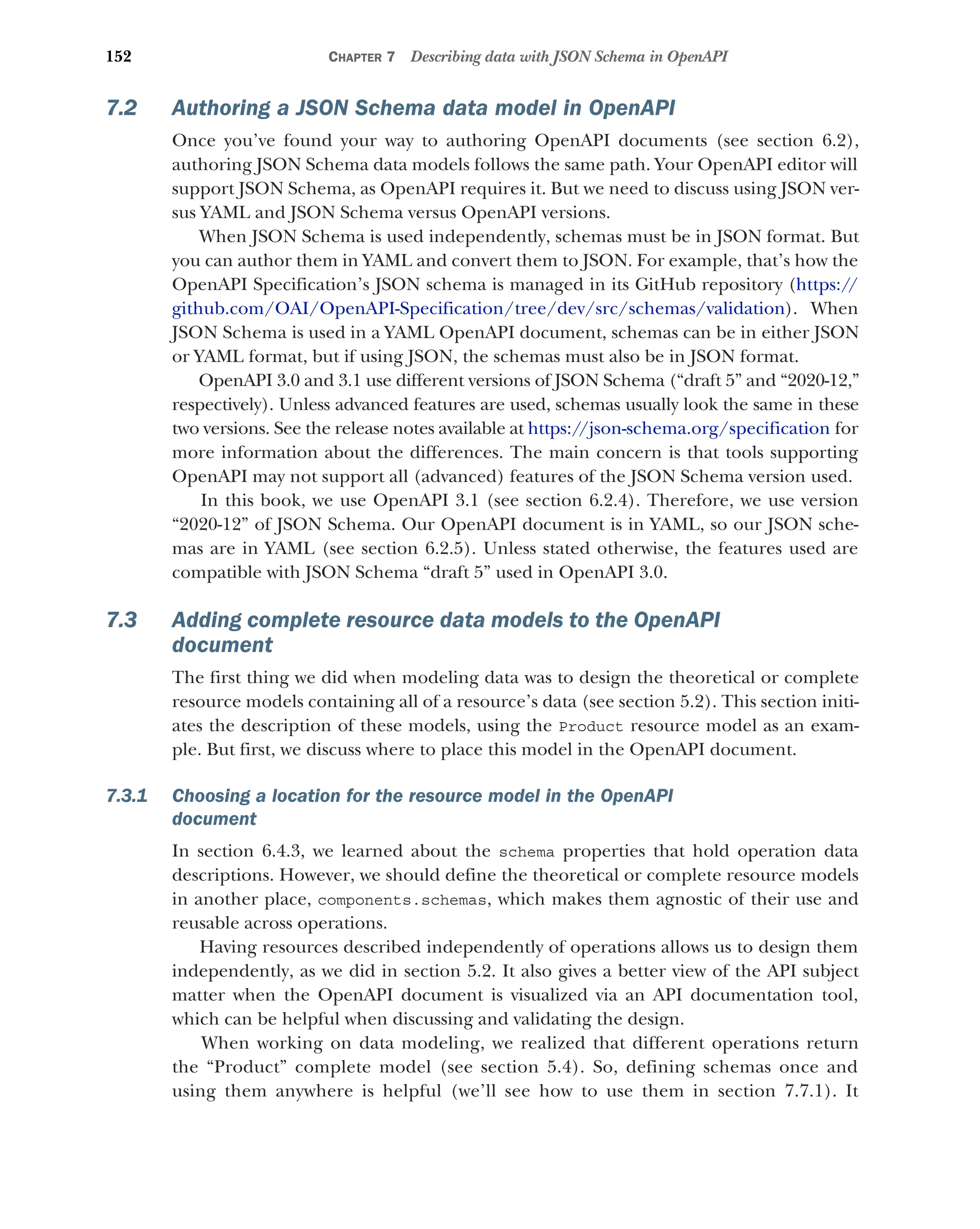 152 CHAPTER 7 Describing data with JSON Schema in OpenAPI
7.2 Authoring a JSON Schema data model in OpenAPI
Once you’ve found your way to authoring OpenAPI documents (see section 6.2),
authoring JSON Schema data models follows the same path. Your OpenAPI editor will
support JSON Schema, as OpenAPI requires it. But we need to discuss using JSON ver-
sus YAML and JSON Schema versus OpenAPI versions.
When JSON Schema is used independently, schemas must be in JSON format. But
you can author them in YAML and convert them to JSON. For example, that’s how the
OpenAPI Specification’s JSON schema is managed in its GitHub repository (https://
github.com/OAI/OpenAPI-Specification/tree/dev/src/schemas/validation). When
JSON Schema is used in a YAML OpenAPI document, schemas can be in either JSON
or YAML format, but if using JSON, the schemas must also be in JSON format.
OpenAPI 3.0 and 3.1 use different versions of JSON Schema (“draft 5” and “2020-12,”
respectively). Unless advanced features are used, schemas usually look the same in these
two versions. See the release notes available at https:/
/json-schema.org/specification for
more information about the differences. The main concern is that tools supporting
OpenAPI may not support all (advanced) features of the JSON Schema version used.
In this book, we use OpenAPI 3.1 (see section 6.2.4). Therefore, we use version
“2020-12” of JSON Schema. Our OpenAPI document is in YAML, so our JSON sche-
mas are in YAML (see section 6.2.5). Unless stated otherwise, the features used are
compatible with JSON Schema “draft 5” used in OpenAPI 3.0.
7.3 Adding complete resource data models to the OpenAPI
document
The first thing we did when modeling data was to design the theoretical or complete
resource models containing all of a resource’s data (see section 5.2). This section initi-
ates the description of these models, using the Product resource model as an exam-
ple. But first, we discuss where to place this model in the OpenAPI document.
7.3.1 Choosing a location for the resource model in the OpenAPI
document
In section 6.4.3, we learned about the schema properties that hold operation data
descriptions. However, we should define the theoretical or complete resource models
in another place, components.schemas, which makes them agnostic of their use and
reusable across operations.
Having resources described independently of operations allows us to design them
independently, as we did in section 5.2. It also gives a better view of the API subject
matter when the OpenAPI document is visualized via an API documentation tool,
which can be helpful when discussing and validating the design.
When working on data modeling, we realized that different operations return
the “Product” complete model (see section 5.4). So, defining schemas once and
using them anywhere is helpful (we’ll see how to use them in section 7.7.1). It
 