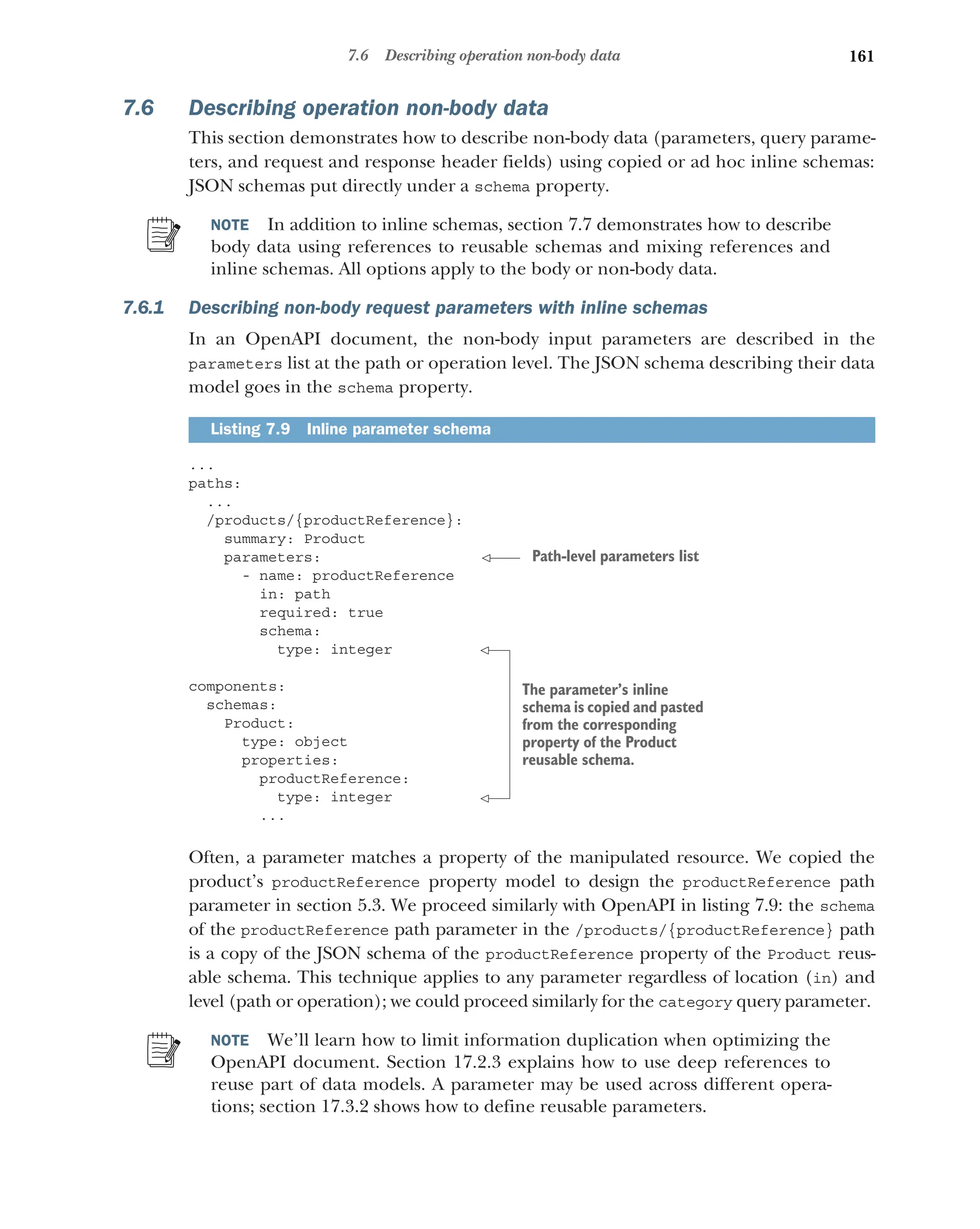 161
7.6 Describing operation non-body data
7.6 Describing operation non-body data
This section demonstrates how to describe non-body data (parameters, query parame-
ters, and request and response header fields) using copied or ad hoc inline schemas:
JSON schemas put directly under a schema property.
NOTE In addition to inline schemas, section 7.7 demonstrates how to describe
body data using references to reusable schemas and mixing references and
inline schemas. All options apply to the body or non-body data.
7.6.1 Describing non-body request parameters with inline schemas
In an OpenAPI document, the non-body input parameters are described in the
parameters list at the path or operation level. The JSON schema describing their data
model goes in the schema property.
...
paths:
...
/products/{productReference}:
summary: Product
parameters:
- name: productReference
in: path
required: true
schema:
type: integer
components:
schemas:
Product:
type: object
properties:
productReference:
type: integer
...
Often, a parameter matches a property of the manipulated resource. We copied the
product’s productReference property model to design the productReference path
parameter in section 5.3. We proceed similarly with OpenAPI in listing 7.9: the schema
of the productReference path parameter in the /products/{productReference} path
is a copy of the JSON schema of the productReference property of the Product reus-
able schema. This technique applies to any parameter regardless of location (in) and
level (path or operation); we could proceed similarly for the category query parameter.
NOTE We’ll learn how to limit information duplication when optimizing the
OpenAPI document. Section 17.2.3 explains how to use deep references to
reuse part of data models. A parameter may be used across different opera-
tions; section 17.3.2 shows how to define reusable parameters.
Listing 7.9 Inline parameter schema
Path-level parameters list
The parameter’s inline
schema is copied and pasted
from the corresponding
property of the Product
reusable schema.
 
