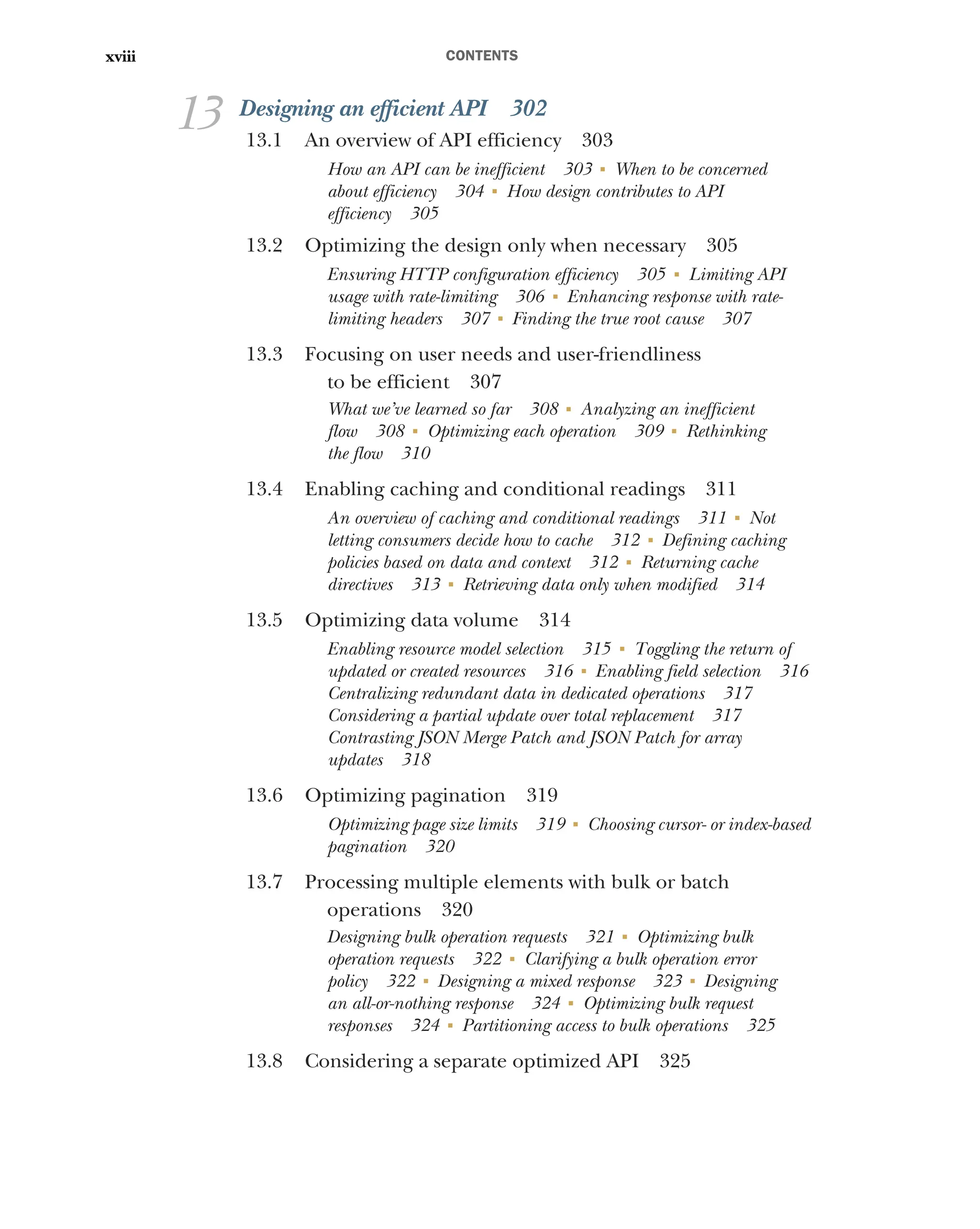 CONTENTS
xviii
13 Designing an efficient API 302
13.1 An overview of API efficiency 303
How an API can be inefficient 303 ■
When to be concerned
about efficiency 304 ■
How design contributes to API
efficiency 305
13.2 Optimizing the design only when necessary 305
Ensuring HTTP configuration efficiency 305 ■
Limiting API
usage with rate-limiting 306 ■
Enhancing response with rate-
limiting headers 307 ■
Finding the true root cause 307
13.3 Focusing on user needs and user-friendliness
to be efficient 307
What we’ve learned so far 308 ■
Analyzing an inefficient
flow 308 ■
Optimizing each operation 309 ■
Rethinking
the flow 310
13.4 Enabling caching and conditional readings 311
An overview of caching and conditional readings 311 ■
Not
letting consumers decide how to cache 312 ■
Defining caching
policies based on data and context 312 ■
Returning cache
directives 313 ■
Retrieving data only when modified 314
13.5 Optimizing data volume 314
Enabling resource model selection 315 ■
Toggling the return of
updated or created resources 316 ■
Enabling field selection 316
Centralizing redundant data in dedicated operations 317
Considering a partial update over total replacement 317
Contrasting JSON Merge Patch and JSON Patch for array
updates 318
13.6 Optimizing pagination 319
Optimizing page size limits 319 ■
Choosing cursor- or index-based
pagination 320
13.7 Processing multiple elements with bulk or batch
operations 320
Designing bulk operation requests 321 ■
Optimizing bulk
operation requests 322 ■
Clarifying a bulk operation error
policy 322 ■
Designing a mixed response 323 ■
Designing
an all-or-nothing response 324 ■
Optimizing bulk request
responses 324 ■
Partitioning access to bulk operations 325
13.8 Considering a separate optimized API 325
 