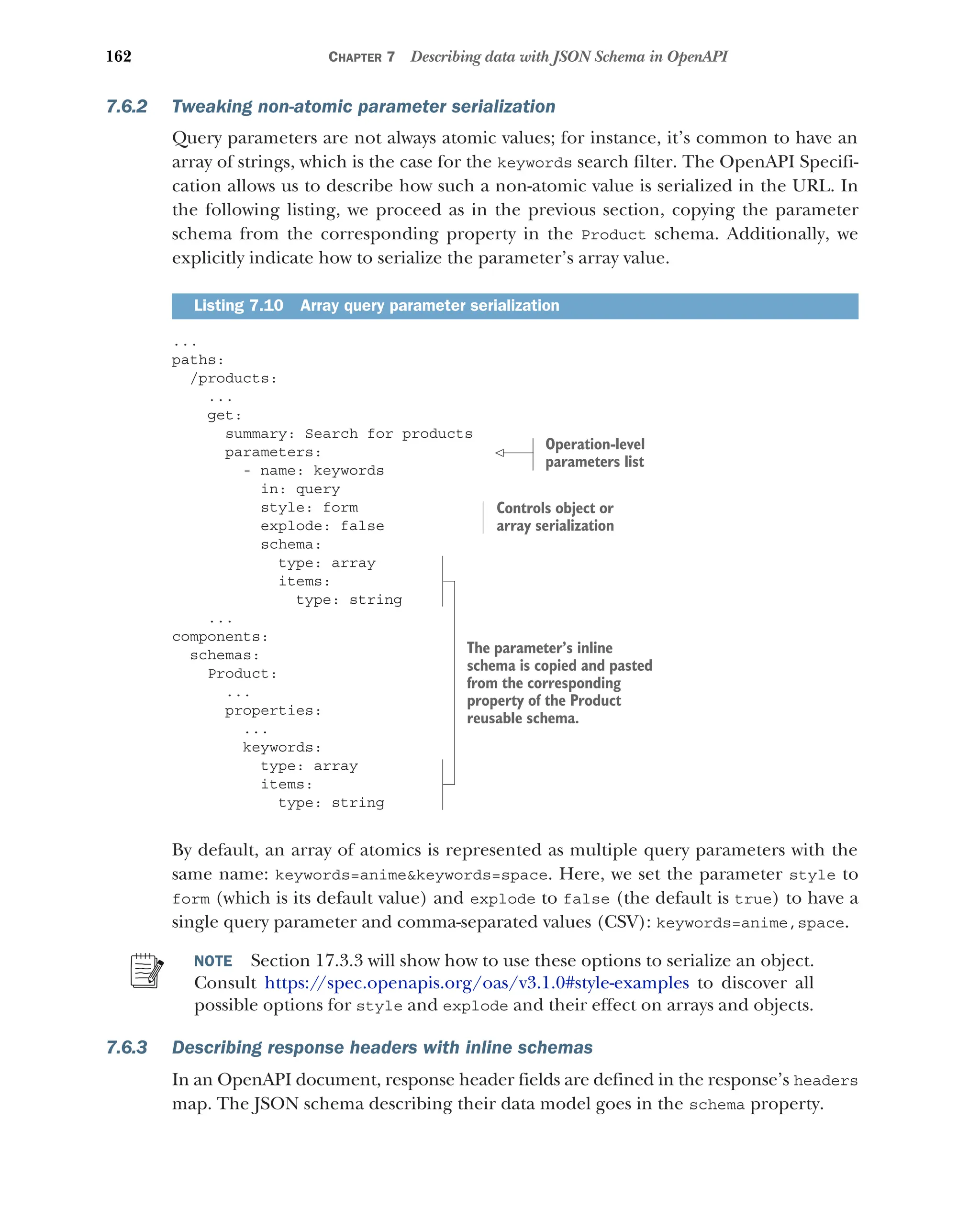 162 CHAPTER 7 Describing data with JSON Schema in OpenAPI
7.6.2 Tweaking non-atomic parameter serialization
Query parameters are not always atomic values; for instance, it’s common to have an
array of strings, which is the case for the keywords search filter. The OpenAPI Specifi-
cation allows us to describe how such a non-atomic value is serialized in the URL. In
the following listing, we proceed as in the previous section, copying the parameter
schema from the corresponding property in the Product schema. Additionally, we
explicitly indicate how to serialize the parameter’s array value.
...
paths:
/products:
...
get:
summary: Search for products
parameters:
- name: keywords
in: query
style: form
explode: false
schema:
type: array
items:
type: string
...
components:
schemas:
Product:
...
properties:
...
keywords:
type: array
items:
type: string
By default, an array of atomics is represented as multiple query parameters with the
same name: keywords=animekeywords=space. Here, we set the parameter style to
form (which is its default value) and explode to false (the default is true) to have a
single query parameter and comma-separated values (CSV): keywords=anime,space.
NOTE Section 17.3.3 will show how to use these options to serialize an object.
Consult https:/
/spec.openapis.org/oas/v3.1.0#style-examples to discover all
possible options for style and explode and their effect on arrays and objects.
7.6.3 Describing response headers with inline schemas
In an OpenAPI document, response header fields are defined in the response’s headers
map. The JSON schema describing their data model goes in the schema property.
Listing 7.10 Array query parameter serialization
Operation-level
parameters list
Controls object or
array serialization
The parameter’s inline
schema is copied and pasted
from the corresponding
property of the Product
reusable schema.
 