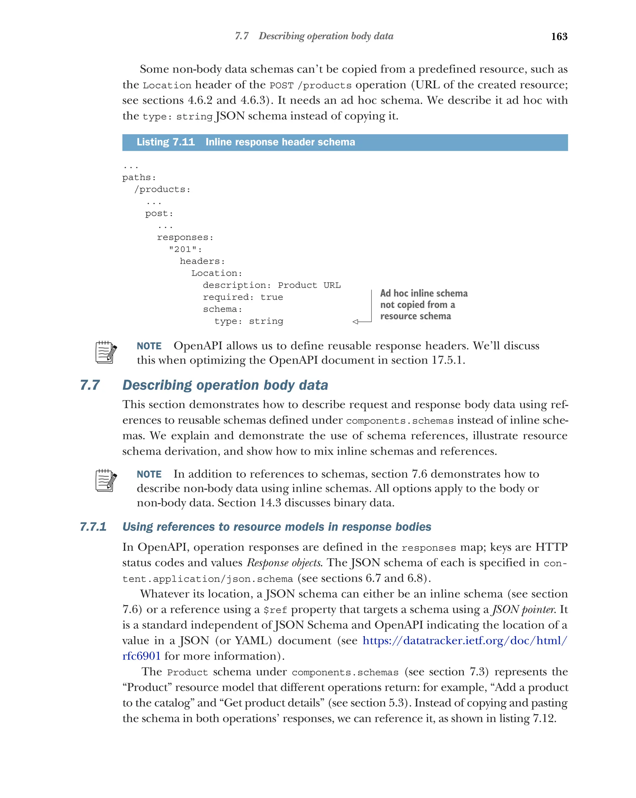 163
7.7 Describing operation body data
Some non-body data schemas can’t be copied from a predefined resource, such as
the Location header of the POST /products operation (URL of the created resource;
see sections 4.6.2 and 4.6.3). It needs an ad hoc schema. We describe it ad hoc with
the type: string JSON schema instead of copying it.
...
paths:
/products:
...
post:
...
responses:
201:
headers:
Location:
description: Product URL
required: true
schema:
type: string
NOTE OpenAPI allows us to define reusable response headers. We’ll discuss
this when optimizing the OpenAPI document in section 17.5.1.
7.7 Describing operation body data
This section demonstrates how to describe request and response body data using ref-
erences to reusable schemas defined under components.schemas instead of inline sche-
mas. We explain and demonstrate the use of schema references, illustrate resource
schema derivation, and show how to mix inline schemas and references.
NOTE In addition to references to schemas, section 7.6 demonstrates how to
describe non-body data using inline schemas. All options apply to the body or
non-body data. Section 14.3 discusses binary data.
7.7.1 Using references to resource models in response bodies
In OpenAPI, operation responses are defined in the responses map; keys are HTTP
status codes and values Response objects. The JSON schema of each is specified in con-
tent.application/json.schema (see sections 6.7 and 6.8).
Whatever its location, a JSON schema can either be an inline schema (see section
7.6) or a reference using a $ref property that targets a schema using a JSON pointer. It
is a standard independent of JSON Schema and OpenAPI indicating the location of a
value in a JSON (or YAML) document (see https:/
/datatracker.ietf.org/doc/html/
rfc6901 for more information).
The Product schema under components.schemas (see section 7.3) represents the
“Product” resource model that different operations return: for example, “Add a product
to the catalog” and “Get product details” (see section 5.3). Instead of copying and pasting
the schema in both operations’ responses, we can reference it, as shown in listing 7.12.
Listing 7.11 Inline response header schema
Ad hoc inline schema
not copied from a
resource schema
 