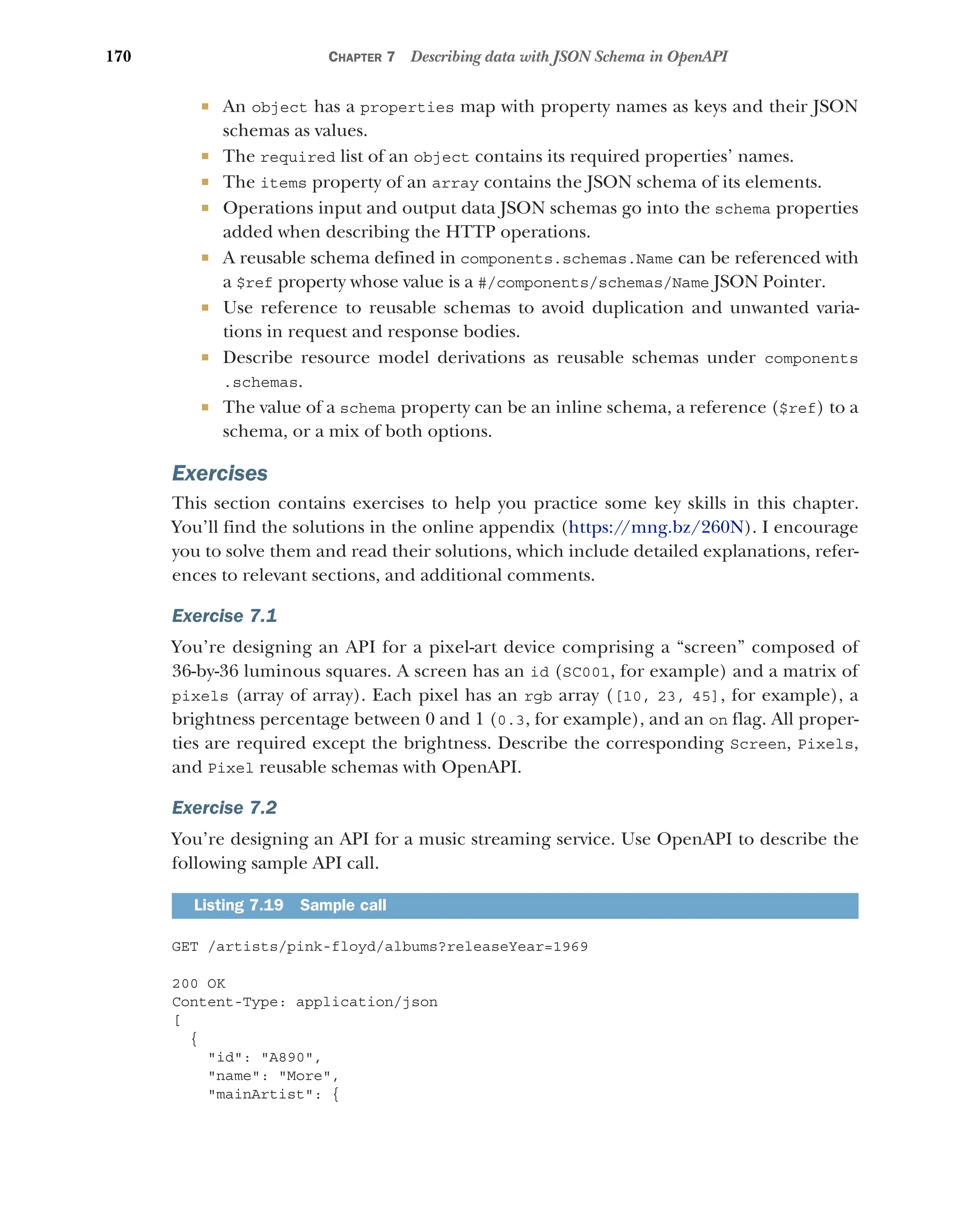 170 CHAPTER 7 Describing data with JSON Schema in OpenAPI
 An object has a properties map with property names as keys and their JSON
schemas as values.
 The required list of an object contains its required properties’ names.
 The items property of an array contains the JSON schema of its elements.
 Operations input and output data JSON schemas go into the schema properties
added when describing the HTTP operations.
 A reusable schema defined in components.schemas.Name can be referenced with
a $ref property whose value is a #/components/schemas/Name JSON Pointer.
 Use reference to reusable schemas to avoid duplication and unwanted varia-
tions in request and response bodies.
 Describe resource model derivations as reusable schemas under components
.schemas.
 The value of a schema property can be an inline schema, a reference ($ref) to a
schema, or a mix of both options.
Exercises
This section contains exercises to help you practice some key skills in this chapter.
You’ll find the solutions in the online appendix (https:/
/mng.bz/260N). I encourage
you to solve them and read their solutions, which include detailed explanations, refer-
ences to relevant sections, and additional comments.
Exercise 7.1
You’re designing an API for a pixel-art device comprising a “screen” composed of
36-by-36 luminous squares. A screen has an id (SC001, for example) and a matrix of
pixels (array of array). Each pixel has an rgb array ([10, 23, 45], for example), a
brightness percentage between 0 and 1 (0.3, for example), and an on flag. All proper-
ties are required except the brightness. Describe the corresponding Screen, Pixels,
and Pixel reusable schemas with OpenAPI.
Exercise 7.2
You’re designing an API for a music streaming service. Use OpenAPI to describe the
following sample API call.
GET /artists/pink-floyd/albums?releaseYear=1969
200 OK
Content-Type: application/json
[
{
id: A890,
name: More,
mainArtist: {
Listing 7.19 Sample call
 