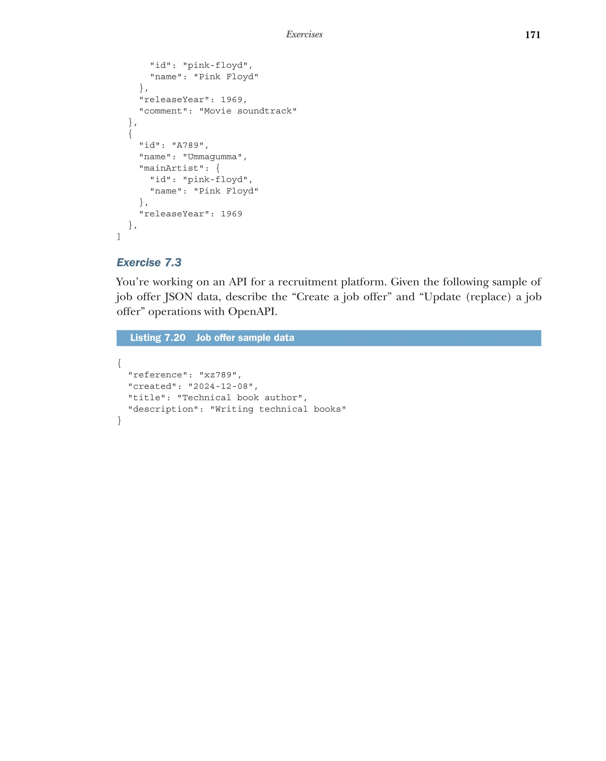 171
Exercises
id: pink-floyd,
name: Pink Floyd
},
releaseYear: 1969,
comment: Movie soundtrack
},
{
id: A789,
name: Ummagumma,
mainArtist: {
id: pink-floyd,
name: Pink Floyd
},
releaseYear: 1969
},
]
Exercise 7.3
You’re working on an API for a recruitment platform. Given the following sample of
job offer JSON data, describe the “Create a job offer” and “Update (replace) a job
offer” operations with OpenAPI.
{
reference: xz789,
created: 2024-12-08,
title: Technical book author,
description: Writing technical books
}
Listing 7.20 Job offer sample data
 