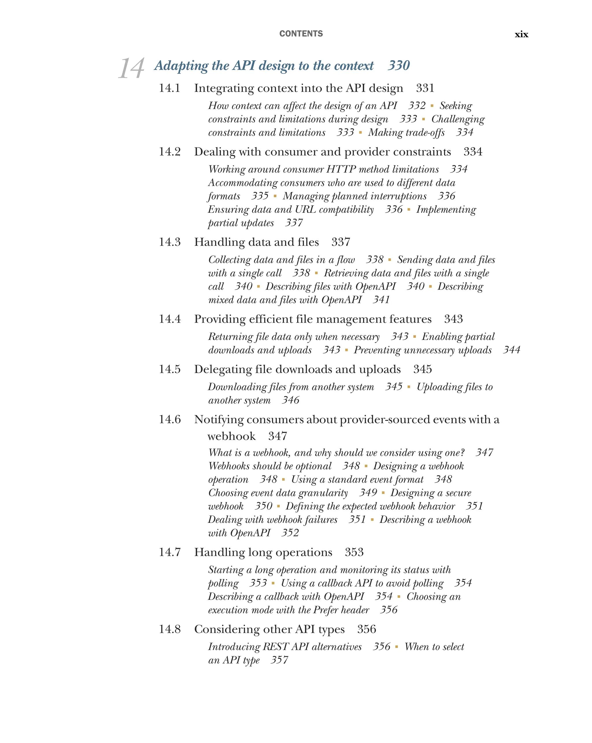 CONTENTS xix
14 Adapting the API design to the context 330
14.1 Integrating context into the API design 331
How context can affect the design of an API 332 ■
Seeking
constraints and limitations during design 333 ■
Challenging
constraints and limitations 333 ■
Making trade-offs 334
14.2 Dealing with consumer and provider constraints 334
Working around consumer HTTP method limitations 334
Accommodating consumers who are used to different data
formats 335 ■
Managing planned interruptions 336
Ensuring data and URL compatibility 336 ■
Implementing
partial updates 337
14.3 Handling data and files 337
Collecting data and files in a flow 338 ■
Sending data and files
with a single call 338 ■
Retrieving data and files with a single
call 340 ■
Describing files with OpenAPI 340 ■
Describing
mixed data and files with OpenAPI 341
14.4 Providing efficient file management features 343
Returning file data only when necessary 343 ■
Enabling partial
downloads and uploads 343 ■
Preventing unnecessary uploads 344
14.5 Delegating file downloads and uploads 345
Downloading files from another system 345 ■
Uploading files to
another system 346
14.6 Notifying consumers about provider-sourced events with a
webhook 347
What is a webhook, and why should we consider using one? 347
Webhooks should be optional 348 ■
Designing a webhook
operation 348 ■
Using a standard event format 348
Choosing event data granularity 349 ■
Designing a secure
webhook 350 ■
Defining the expected webhook behavior 351
Dealing with webhook failures 351 ■
Describing a webhook
with OpenAPI 352
14.7 Handling long operations 353
Starting a long operation and monitoring its status with
polling 353 ■
Using a callback API to avoid polling 354
Describing a callback with OpenAPI 354 ■
Choosing an
execution mode with the Prefer header 356
14.8 Considering other API types 356
Introducing REST API alternatives 356 ■
When to select
an API type 357
 