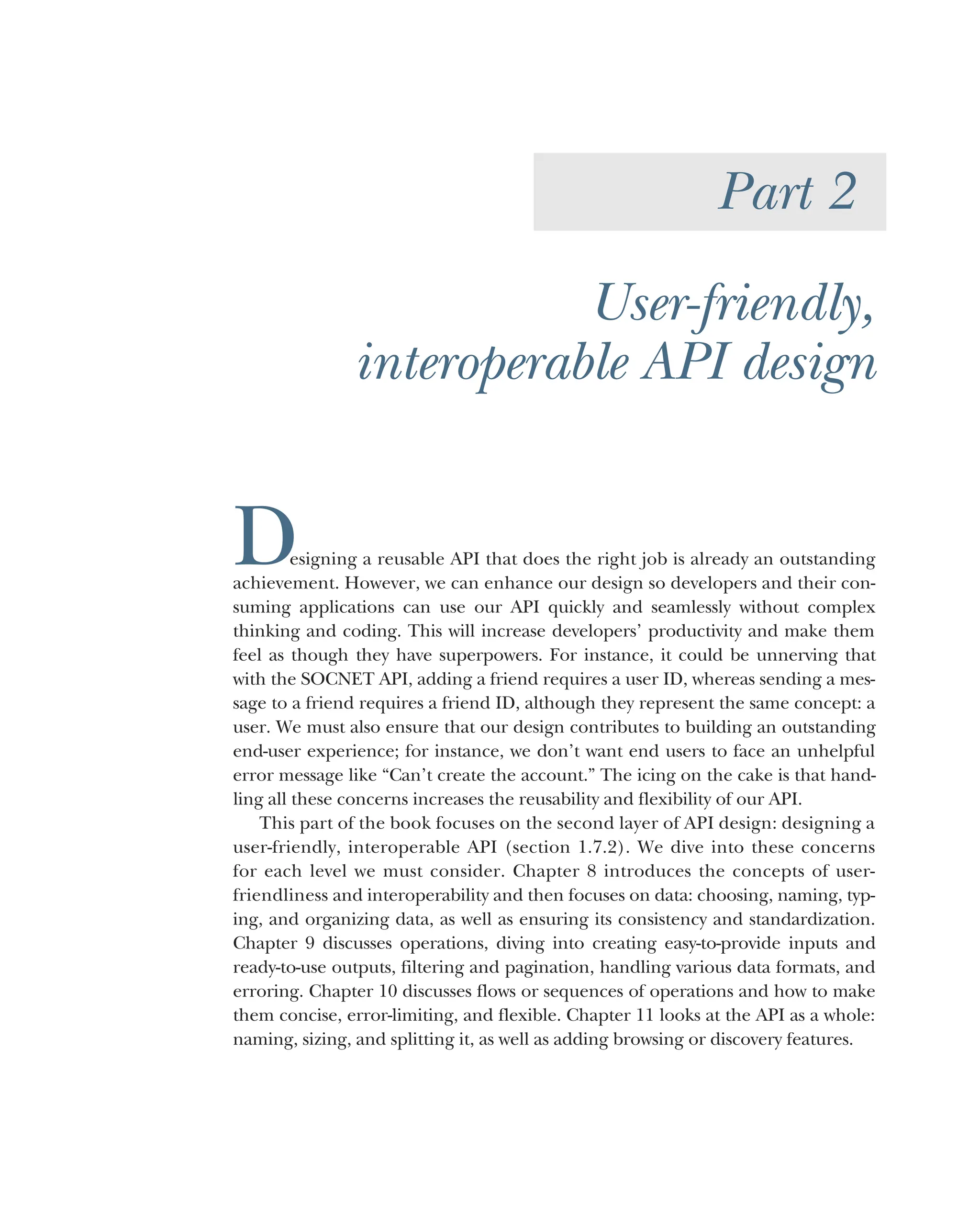 Part 2
User-friendly,
interoperable API design
Designing a reusable API that does the right job is already an outstanding
achievement. However, we can enhance our design so developers and their con-
suming applications can use our API quickly and seamlessly without complex
thinking and coding. This will increase developers’ productivity and make them
feel as though they have superpowers. For instance, it could be unnerving that
with the SOCNET API, adding a friend requires a user ID, whereas sending a mes-
sage to a friend requires a friend ID, although they represent the same concept: a
user. We must also ensure that our design contributes to building an outstanding
end-user experience; for instance, we don’t want end users to face an unhelpful
error message like “Can’t create the account.” The icing on the cake is that hand-
ling all these concerns increases the reusability and flexibility of our API.
This part of the book focuses on the second layer of API design: designing a
user-friendly, interoperable API (section 1.7.2). We dive into these concerns
for each level we must consider. Chapter 8 introduces the concepts of user-
friendliness and interoperability and then focuses on data: choosing, naming, typ-
ing, and organizing data, as well as ensuring its consistency and standardization.
Chapter 9 discusses operations, diving into creating easy-to-provide inputs and
ready-to-use outputs, filtering and pagination, handling various data formats, and
erroring. Chapter 10 discusses flows or sequences of operations and how to make
them concise, error-limiting, and flexible. Chapter 11 looks at the API as a whole:
naming, sizing, and splitting it, as well as adding browsing or discovery features.
 