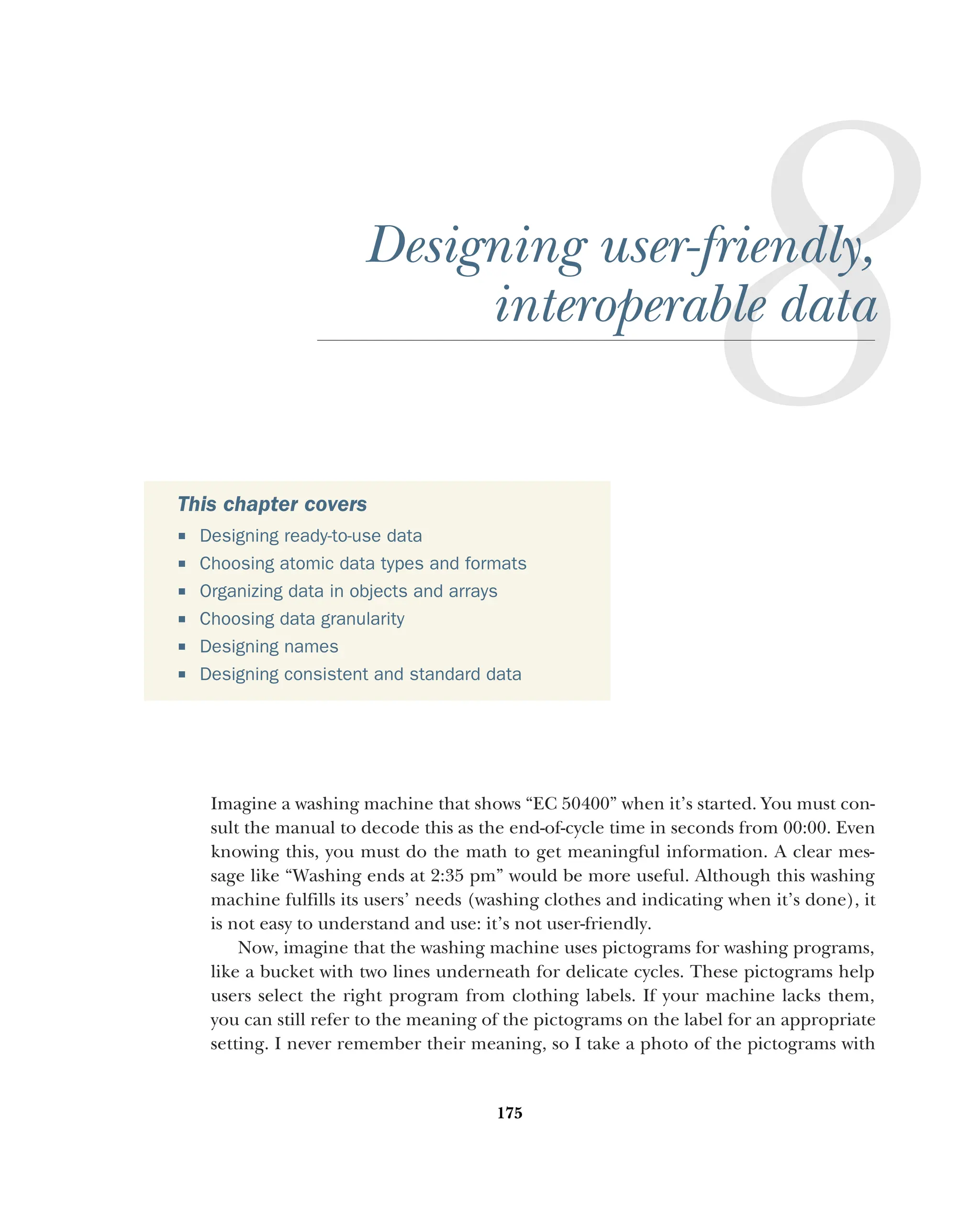 175
Designing user-friendly,
interoperable data
Imagine a washing machine that shows “EC 50400” when it’s started. You must con-
sult the manual to decode this as the end-of-cycle time in seconds from 00:00. Even
knowing this, you must do the math to get meaningful information. A clear mes-
sage like “Washing ends at 2:35 pm” would be more useful. Although this washing
machine fulfills its users’ needs (washing clothes and indicating when it’s done), it
is not easy to understand and use: it’s not user-friendly.
Now, imagine that the washing machine uses pictograms for washing programs,
like a bucket with two lines underneath for delicate cycles. These pictograms help
users select the right program from clothing labels. If your machine lacks them,
you can still refer to the meaning of the pictograms on the label for an appropriate
setting. I never remember their meaning, so I take a photo of the pictograms with
This chapter covers
 Designing ready-to-use data
 Choosing atomic data types and formats
 Organizing data in objects and arrays
 Choosing data granularity
 Designing names
 Designing consistent and standard data
 