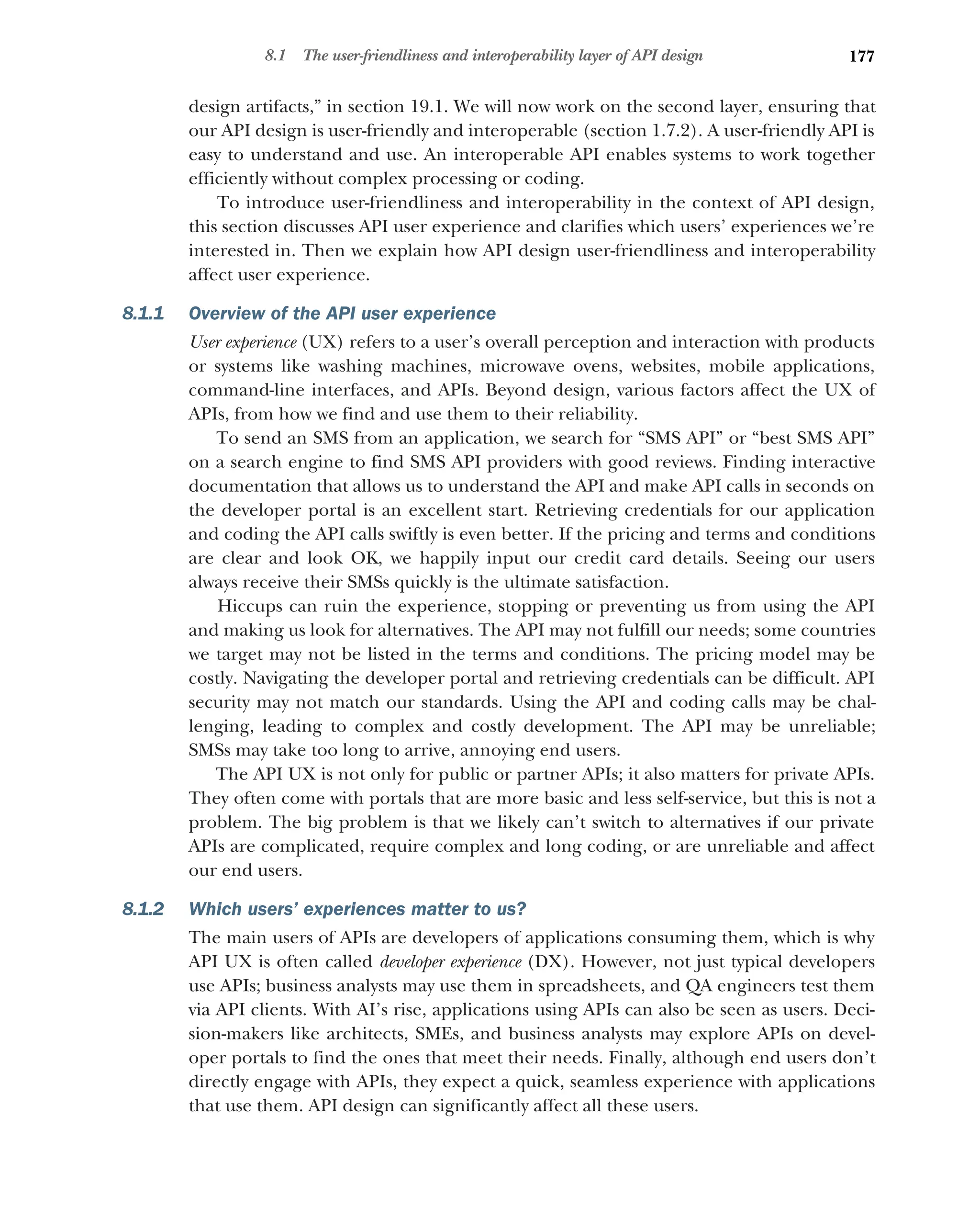 177
8.1 The user-friendliness and interoperability layer of API design
design artifacts,” in section 19.1. We will now work on the second layer, ensuring that
our API design is user-friendly and interoperable (section 1.7.2). A user-friendly API is
easy to understand and use. An interoperable API enables systems to work together
efficiently without complex processing or coding.
To introduce user-friendliness and interoperability in the context of API design,
this section discusses API user experience and clarifies which users’ experiences we’re
interested in. Then we explain how API design user-friendliness and interoperability
affect user experience.
8.1.1 Overview of the API user experience
User experience (UX) refers to a user’s overall perception and interaction with products
or systems like washing machines, microwave ovens, websites, mobile applications,
command-line interfaces, and APIs. Beyond design, various factors affect the UX of
APIs, from how we find and use them to their reliability.
To send an SMS from an application, we search for “SMS API” or “best SMS API”
on a search engine to find SMS API providers with good reviews. Finding interactive
documentation that allows us to understand the API and make API calls in seconds on
the developer portal is an excellent start. Retrieving credentials for our application
and coding the API calls swiftly is even better. If the pricing and terms and conditions
are clear and look OK, we happily input our credit card details. Seeing our users
always receive their SMSs quickly is the ultimate satisfaction.
Hiccups can ruin the experience, stopping or preventing us from using the API
and making us look for alternatives. The API may not fulfill our needs; some countries
we target may not be listed in the terms and conditions. The pricing model may be
costly. Navigating the developer portal and retrieving credentials can be difficult. API
security may not match our standards. Using the API and coding calls may be chal-
lenging, leading to complex and costly development. The API may be unreliable;
SMSs may take too long to arrive, annoying end users.
The API UX is not only for public or partner APIs; it also matters for private APIs.
They often come with portals that are more basic and less self-service, but this is not a
problem. The big problem is that we likely can’t switch to alternatives if our private
APIs are complicated, require complex and long coding, or are unreliable and affect
our end users.
8.1.2 Which users’ experiences matter to us?
The main users of APIs are developers of applications consuming them, which is why
API UX is often called developer experience (DX). However, not just typical developers
use APIs; business analysts may use them in spreadsheets, and QA engineers test them
via API clients. With AI’s rise, applications using APIs can also be seen as users. Deci-
sion-makers like architects, SMEs, and business analysts may explore APIs on devel-
oper portals to find the ones that meet their needs. Finally, although end users don’t
directly engage with APIs, they expect a quick, seamless experience with applications
that use them. API design can significantly affect all these users.
 
