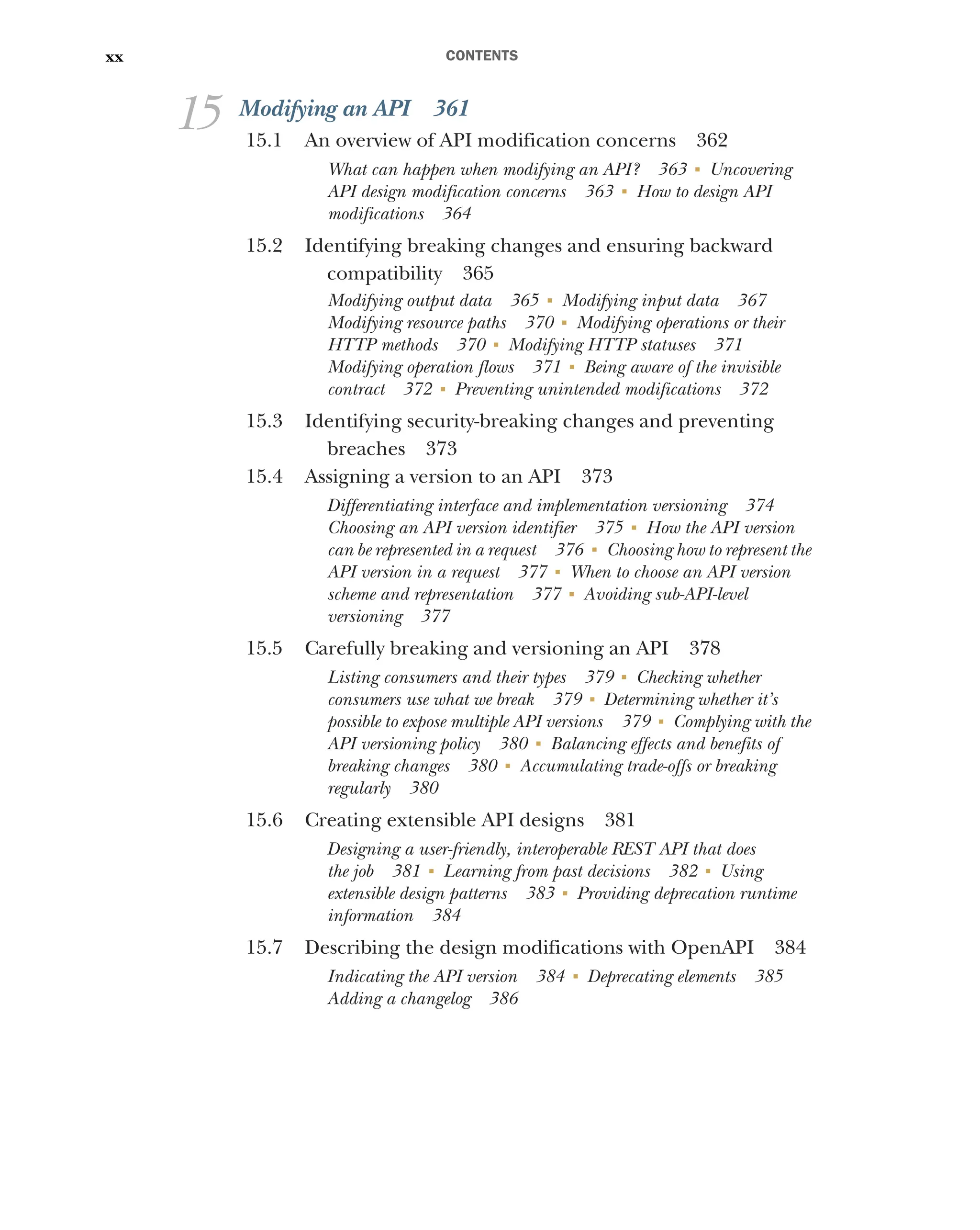 CONTENTS
xx
15 Modifying an API 361
15.1 An overview of API modification concerns 362
What can happen when modifying an API? 363 ■
Uncovering
API design modification concerns 363 ■
How to design API
modifications 364
15.2 Identifying breaking changes and ensuring backward
compatibility 365
Modifying output data 365 ■
Modifying input data 367
Modifying resource paths 370 ■
Modifying operations or their
HTTP methods 370 ■
Modifying HTTP statuses 371
Modifying operation flows 371 ■
Being aware of the invisible
contract 372 ■
Preventing unintended modifications 372
15.3 Identifying security-breaking changes and preventing
breaches 373
15.4 Assigning a version to an API 373
Differentiating interface and implementation versioning 374
Choosing an API version identifier 375 ■
How the API version
can be represented in a request 376 ■
Choosing how to represent the
API version in a request 377 ■
When to choose an API version
scheme and representation 377 ■
Avoiding sub-API-level
versioning 377
15.5 Carefully breaking and versioning an API 378
Listing consumers and their types 379 ■
Checking whether
consumers use what we break 379 ■
Determining whether it’s
possible to expose multiple API versions 379 ■
Complying with the
API versioning policy 380 ■
Balancing effects and benefits of
breaking changes 380 ■
Accumulating trade-offs or breaking
regularly 380
15.6 Creating extensible API designs 381
Designing a user-friendly, interoperable REST API that does
the job 381 ■
Learning from past decisions 382 ■
Using
extensible design patterns 383 ■
Providing deprecation runtime
information 384
15.7 Describing the design modifications with OpenAPI 384
Indicating the API version 384 ■
Deprecating elements 385
Adding a changelog 386
 