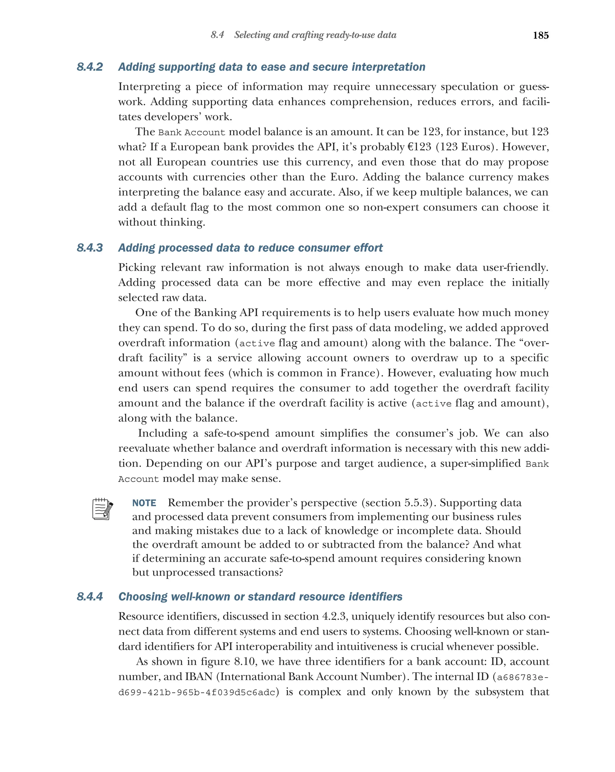 185
8.4 Selecting and crafting ready-to-use data
8.4.2 Adding supporting data to ease and secure interpretation
Interpreting a piece of information may require unnecessary speculation or guess-
work. Adding supporting data enhances comprehension, reduces errors, and facili-
tates developers’ work.
The Bank Account model balance is an amount. It can be 123, for instance, but 123
what? If a European bank provides the API, it’s probably €123 (123 Euros). However,
not all European countries use this currency, and even those that do may propose
accounts with currencies other than the Euro. Adding the balance currency makes
interpreting the balance easy and accurate. Also, if we keep multiple balances, we can
add a default flag to the most common one so non-expert consumers can choose it
without thinking.
8.4.3 Adding processed data to reduce consumer effort
Picking relevant raw information is not always enough to make data user-friendly.
Adding processed data can be more effective and may even replace the initially
selected raw data.
One of the Banking API requirements is to help users evaluate how much money
they can spend. To do so, during the first pass of data modeling, we added approved
overdraft information (active flag and amount) along with the balance. The “over-
draft facility” is a service allowing account owners to overdraw up to a specific
amount without fees (which is common in France). However, evaluating how much
end users can spend requires the consumer to add together the overdraft facility
amount and the balance if the overdraft facility is active (active flag and amount),
along with the balance.
Including a safe-to-spend amount simplifies the consumer’s job. We can also
reevaluate whether balance and overdraft information is necessary with this new addi-
tion. Depending on our API’s purpose and target audience, a super-simplified Bank
Account model may make sense.
NOTE Remember the provider’s perspective (section 5.5.3). Supporting data
and processed data prevent consumers from implementing our business rules
and making mistakes due to a lack of knowledge or incomplete data. Should
the overdraft amount be added to or subtracted from the balance? And what
if determining an accurate safe-to-spend amount requires considering known
but unprocessed transactions?
8.4.4 Choosing well-known or standard resource identifiers
Resource identifiers, discussed in section 4.2.3, uniquely identify resources but also con-
nect data from different systems and end users to systems. Choosing well-known or stan-
dard identifiers for API interoperability and intuitiveness is crucial whenever possible.
As shown in figure 8.10, we have three identifiers for a bank account: ID, account
number, and IBAN (International Bank Account Number). The internal ID (a686783e-
d699-421b-965b-4f039d5c6adc) is complex and only known by the subsystem that
 