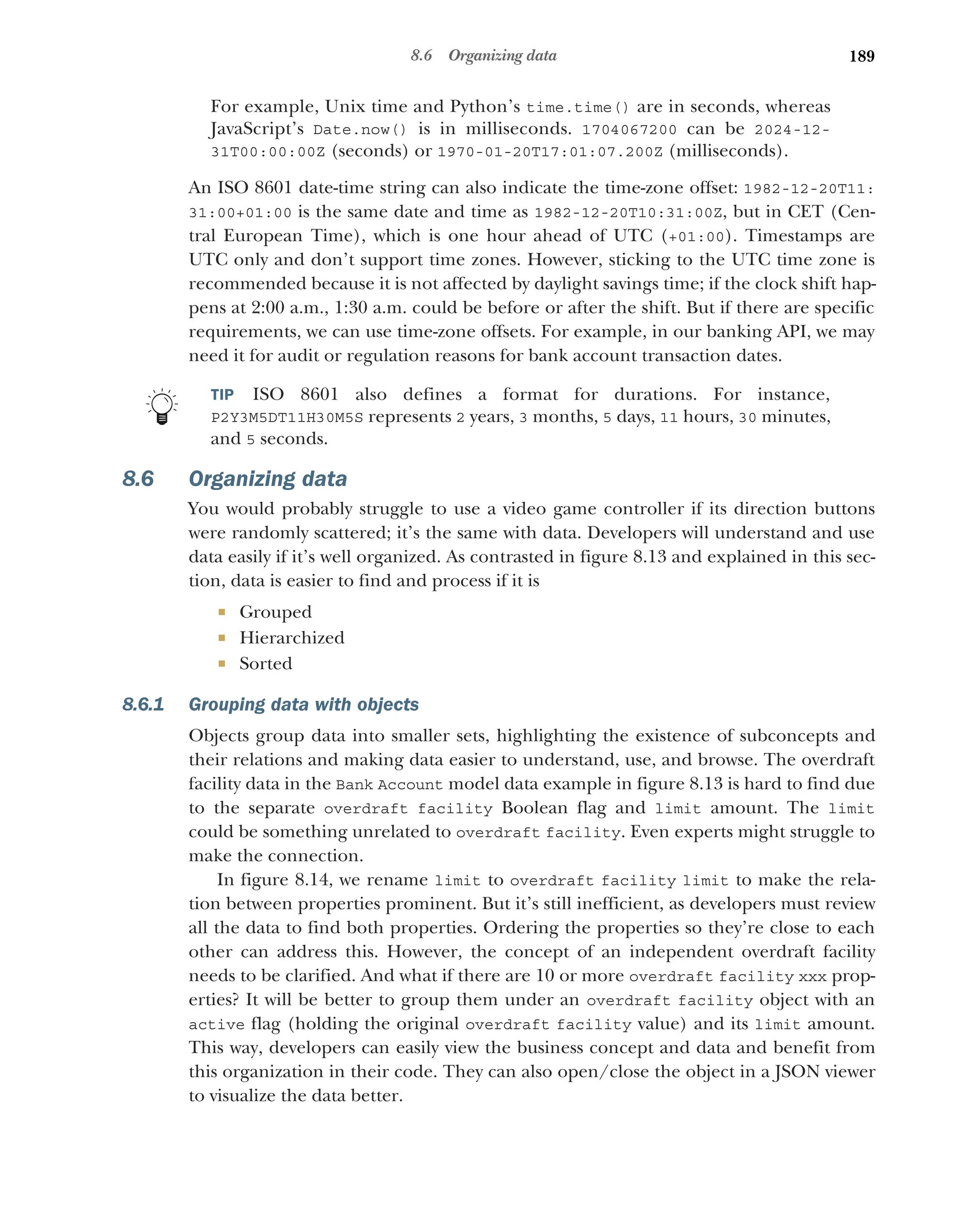 189
8.6 Organizing data
For example, Unix time and Python’s time.time() are in seconds, whereas
JavaScript’s Date.now() is in milliseconds. 1704067200 can be 2024-12-
31T00:00:00Z (seconds) or 1970-01-20T17:01:07.200Z (milliseconds).
An ISO 8601 date-time string can also indicate the time-zone offset: 1982-12-20T11:
31:00+01:00 is the same date and time as 1982-12-20T10:31:00Z, but in CET (Cen-
tral European Time), which is one hour ahead of UTC (+01:00). Timestamps are
UTC only and don’t support time zones. However, sticking to the UTC time zone is
recommended because it is not affected by daylight savings time; if the clock shift hap-
pens at 2:00 a.m., 1:30 a.m. could be before or after the shift. But if there are specific
requirements, we can use time-zone offsets. For example, in our banking API, we may
need it for audit or regulation reasons for bank account transaction dates.
TIP ISO 8601 also defines a format for durations. For instance,
P2Y3M5DT11H30M5S represents 2 years, 3 months, 5 days, 11 hours, 30 minutes,
and 5 seconds.
8.6 Organizing data
You would probably struggle to use a video game controller if its direction buttons
were randomly scattered; it’s the same with data. Developers will understand and use
data easily if it’s well organized. As contrasted in figure 8.13 and explained in this sec-
tion, data is easier to find and process if it is
 Grouped
 Hierarchized
 Sorted
8.6.1 Grouping data with objects
Objects group data into smaller sets, highlighting the existence of subconcepts and
their relations and making data easier to understand, use, and browse. The overdraft
facility data in the Bank Account model data example in figure 8.13 is hard to find due
to the separate overdraft facility Boolean flag and limit amount. The limit
could be something unrelated to overdraft facility. Even experts might struggle to
make the connection.
In figure 8.14, we rename limit to overdraft facility limit to make the rela-
tion between properties prominent. But it’s still inefficient, as developers must review
all the data to find both properties. Ordering the properties so they’re close to each
other can address this. However, the concept of an independent overdraft facility
needs to be clarified. And what if there are 10 or more overdraft facility xxx prop-
erties? It will be better to group them under an overdraft facility object with an
active flag (holding the original overdraft facility value) and its limit amount.
This way, developers can easily view the business concept and data and benefit from
this organization in their code. They can also open/close the object in a JSON viewer
to visualize the data better.
 