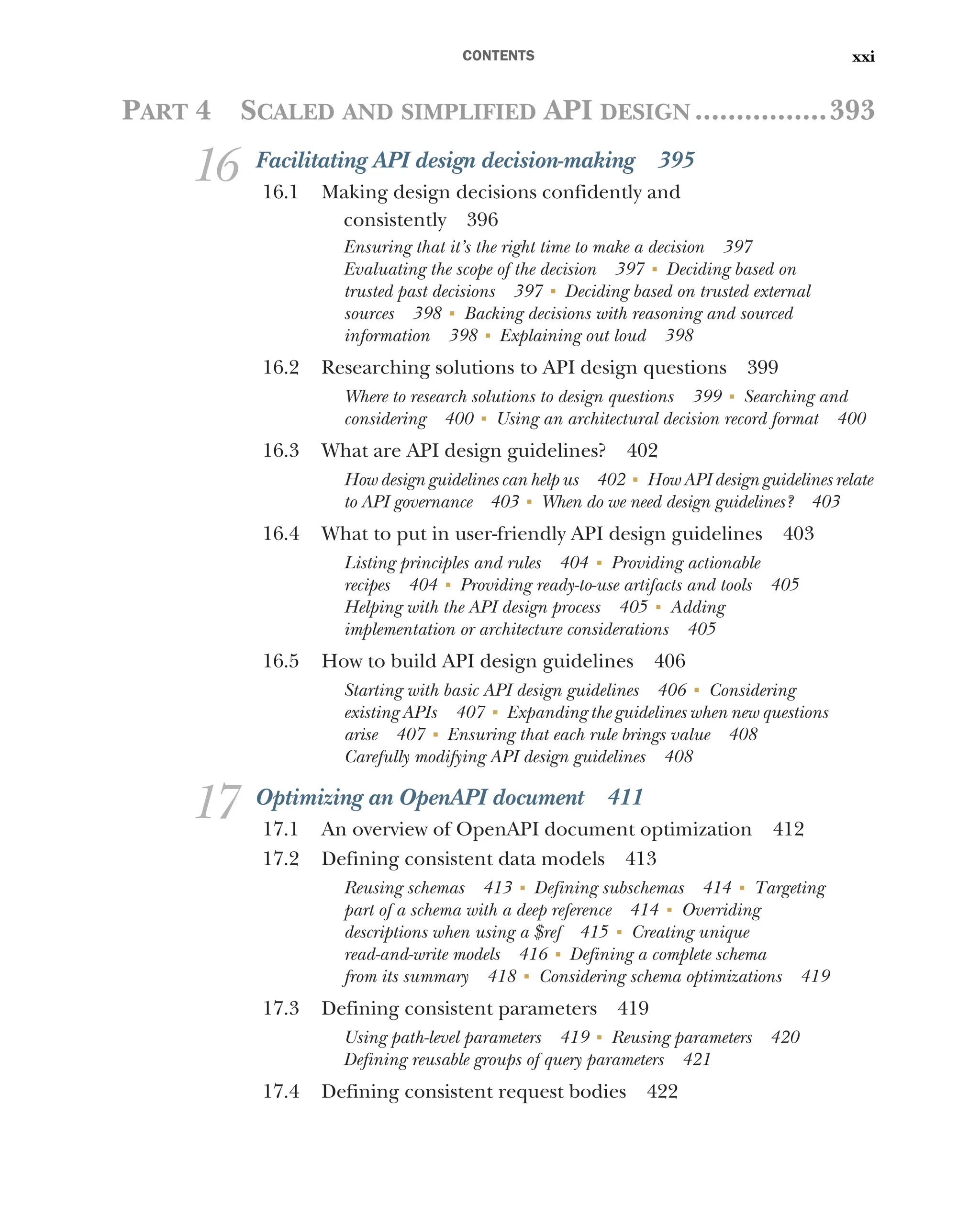 CONTENTS xxi
PART 4 SCALED AND SIMPLIFIED API DESIGN ................393
16 Facilitating API design decision-making 395
16.1 Making design decisions confidently and
consistently 396
Ensuring that it’s the right time to make a decision 397
Evaluating the scope of the decision 397 ■
Deciding based on
trusted past decisions 397 ■
Deciding based on trusted external
sources 398 ■
Backing decisions with reasoning and sourced
information 398 ■
Explaining out loud 398
16.2 Researching solutions to API design questions 399
Where to research solutions to design questions 399 ■
Searching and
considering 400 ■
Using an architectural decision record format 400
16.3 What are API design guidelines? 402
How design guidelines can help us 402 ■
How API design guidelines relate
to API governance 403 ■
When do we need design guidelines? 403
16.4 What to put in user-friendly API design guidelines 403
Listing principles and rules 404 ■
Providing actionable
recipes 404 ■
Providing ready-to-use artifacts and tools 405
Helping with the API design process 405 ■
Adding
implementation or architecture considerations 405
16.5 How to build API design guidelines 406
Starting with basic API design guidelines 406 ■
Considering
existing APIs 407 ■
Expanding the guidelines when new questions
arise 407 ■
Ensuring that each rule brings value 408
Carefully modifying API design guidelines 408
17 Optimizing an OpenAPI document 411
17.1 An overview of OpenAPI document optimization 412
17.2 Defining consistent data models 413
Reusing schemas 413 ■
Defining subschemas 414 ■
Targeting
part of a schema with a deep reference 414 ■
Overriding
descriptions when using a $ref 415 ■
Creating unique
read-and-write models 416 ■
Defining a complete schema
from its summary 418 ■
Considering schema optimizations 419
17.3 Defining consistent parameters 419
Using path-level parameters 419 ■
Reusing parameters 420
Defining reusable groups of query parameters 421
17.4 Defining consistent request bodies 422
 