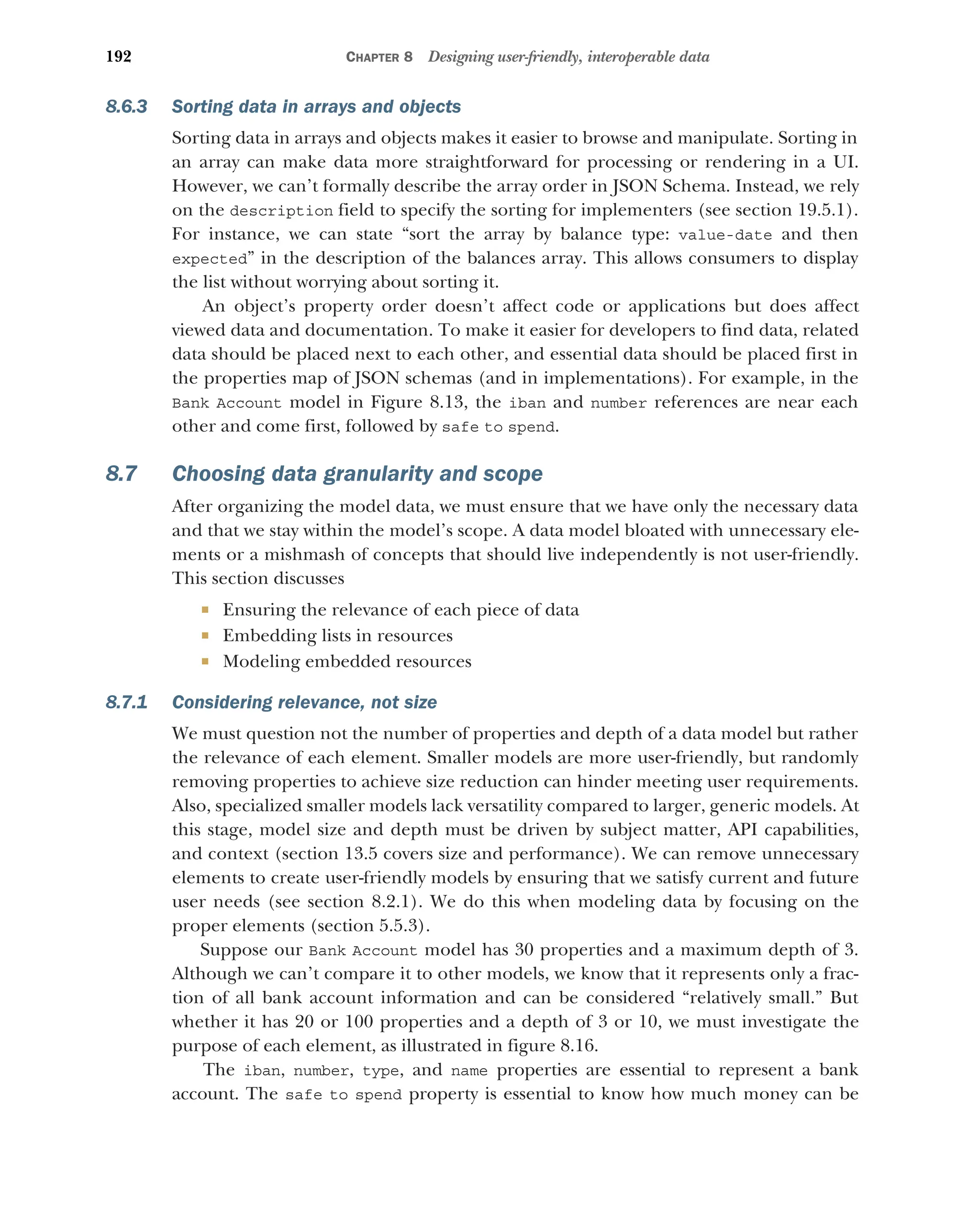 192 CHAPTER 8 Designing user-friendly, interoperable data
8.6.3 Sorting data in arrays and objects
Sorting data in arrays and objects makes it easier to browse and manipulate. Sorting in
an array can make data more straightforward for processing or rendering in a UI.
However, we can’t formally describe the array order in JSON Schema. Instead, we rely
on the description field to specify the sorting for implementers (see section 19.5.1).
For instance, we can state “sort the array by balance type: value-date and then
expected” in the description of the balances array. This allows consumers to display
the list without worrying about sorting it.
An object’s property order doesn’t affect code or applications but does affect
viewed data and documentation. To make it easier for developers to find data, related
data should be placed next to each other, and essential data should be placed first in
the properties map of JSON schemas (and in implementations). For example, in the
Bank Account model in Figure 8.13, the iban and number references are near each
other and come first, followed by safe to spend.
8.7 Choosing data granularity and scope
After organizing the model data, we must ensure that we have only the necessary data
and that we stay within the model’s scope. A data model bloated with unnecessary ele-
ments or a mishmash of concepts that should live independently is not user-friendly.
This section discusses
 Ensuring the relevance of each piece of data
 Embedding lists in resources
 Modeling embedded resources
8.7.1 Considering relevance, not size
We must question not the number of properties and depth of a data model but rather
the relevance of each element. Smaller models are more user-friendly, but randomly
removing properties to achieve size reduction can hinder meeting user requirements.
Also, specialized smaller models lack versatility compared to larger, generic models. At
this stage, model size and depth must be driven by subject matter, API capabilities,
and context (section 13.5 covers size and performance). We can remove unnecessary
elements to create user-friendly models by ensuring that we satisfy current and future
user needs (see section 8.2.1). We do this when modeling data by focusing on the
proper elements (section 5.5.3).
Suppose our Bank Account model has 30 properties and a maximum depth of 3.
Although we can’t compare it to other models, we know that it represents only a frac-
tion of all bank account information and can be considered “relatively small.” But
whether it has 20 or 100 properties and a depth of 3 or 10, we must investigate the
purpose of each element, as illustrated in figure 8.16.
The iban, number, type, and name properties are essential to represent a bank
account. The safe to spend property is essential to know how much money can be
 