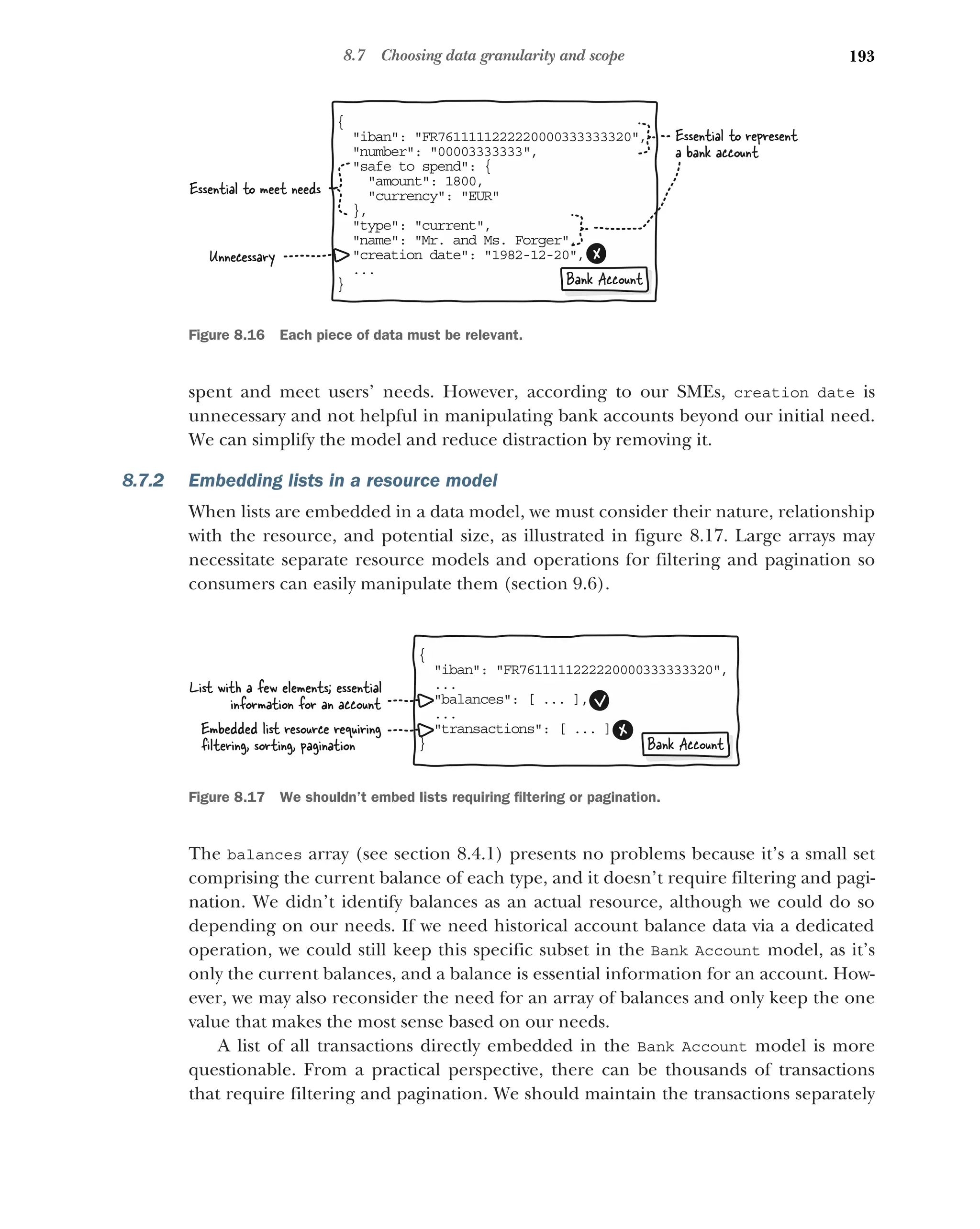 193
8.7 Choosing data granularity and scope
spent and meet users’ needs. However, according to our SMEs, creation date is
unnecessary and not helpful in manipulating bank accounts beyond our initial need.
We can simplify the model and reduce distraction by removing it.
8.7.2 Embedding lists in a resource model
When lists are embedded in a data model, we must consider their nature, relationship
with the resource, and potential size, as illustrated in figure 8.17. Large arrays may
necessitate separate resource models and operations for filtering and pagination so
consumers can easily manipulate them (section 9.6).
The balances array (see section 8.4.1) presents no problems because it’s a small set
comprising the current balance of each type, and it doesn’t require filtering and pagi-
nation. We didn’t identify balances as an actual resource, although we could do so
depending on our needs. If we need historical account balance data via a dedicated
operation, we could still keep this specific subset in the Bank Account model, as it’s
only the current balances, and a balance is essential information for an account. How-
ever, we may also reconsider the need for an array of balances and only keep the one
value that makes the most sense based on our needs.
A list of all transactions directly embedded in the Bank Account model is more
questionable. From a practical perspective, there can be thousands of transactions
that require filtering and pagination. We should maintain the transactions separately
{
iban: FR7611111222220000333333320,

number: 00003333333,

safe to spend: {

amount: 1800,
currency: EUR
,
}
type: current,

name: Mr. and Ms. Forger,

creation date: 1982-12-20,

..
.
}
Unnecessary
Essential to meet needs
Essential to represent
a bank account
Bank Account
Figure 8.16 Each piece of data must be relevant.
{
iban: FR7611111222220000333333320,

..
.
balances: [ ... ],

..
.
transactions: [ ... ]

}
Embedded list resource requiring
ﬁltering, sorting, pagination
List with a few elements; essential
information for an account
Bank Account
Figure 8.17 We shouldn’t embed lists requiring filtering or pagination.
 