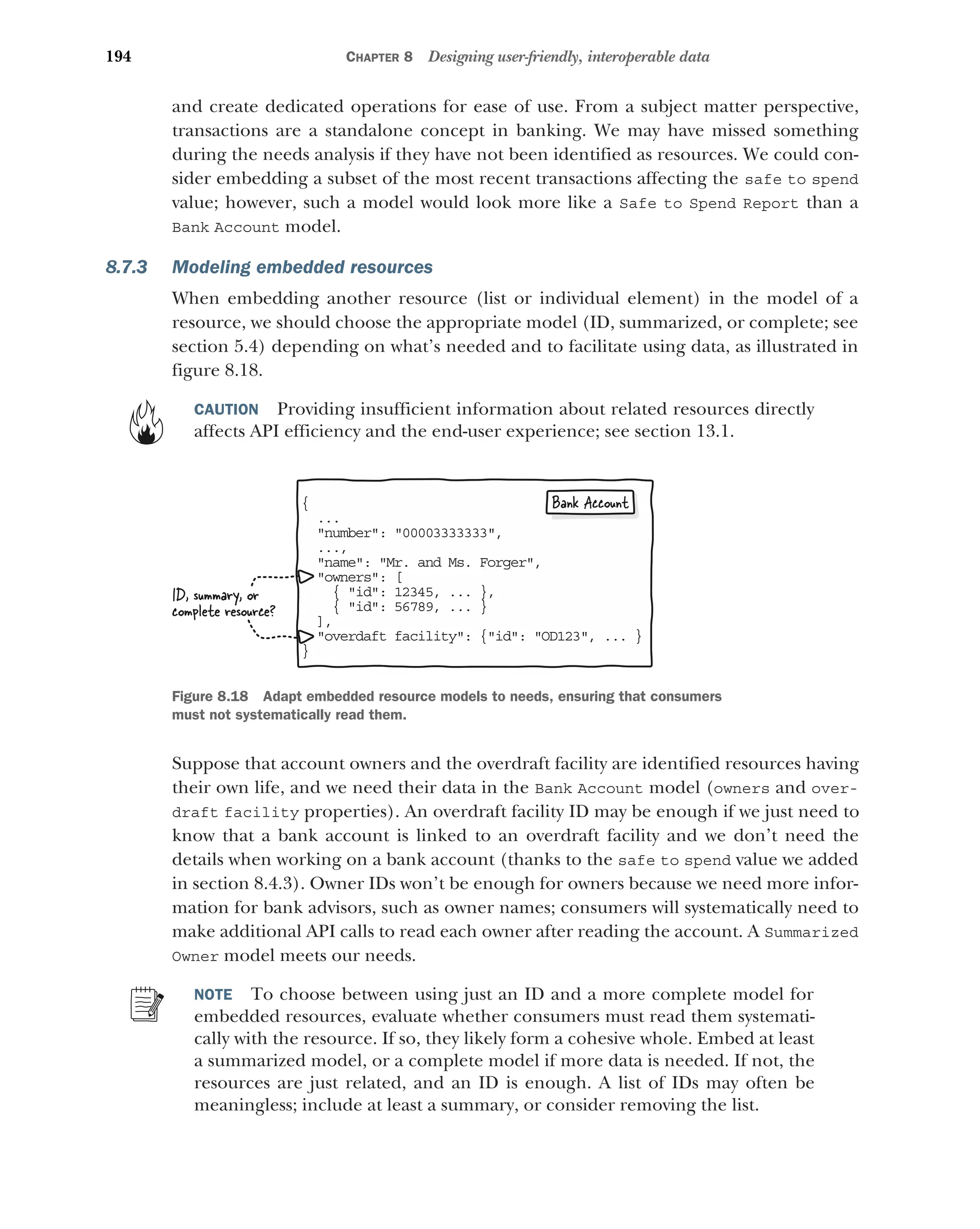 194 CHAPTER 8 Designing user-friendly, interoperable data
and create dedicated operations for ease of use. From a subject matter perspective,
transactions are a standalone concept in banking. We may have missed something
during the needs analysis if they have not been identified as resources. We could con-
sider embedding a subset of the most recent transactions affecting the safe to spend
value; however, such a model would look more like a Safe to Spend Report than a
Bank Account model.
8.7.3 Modeling embedded resources
When embedding another resource (list or individual element) in the model of a
resource, we should choose the appropriate model (ID, summarized, or complete; see
section 5.4) depending on what’s needed and to facilitate using data, as illustrated in
figure 8.18.
CAUTION Providing insufficient information about related resources directly
affects API efficiency and the end-user experience; see section 13.1.
Suppose that account owners and the overdraft facility are identified resources having
their own life, and we need their data in the Bank Account model (owners and over-
draft facility properties). An overdraft facility ID may be enough if we just need to
know that a bank account is linked to an overdraft facility and we don’t need the
details when working on a bank account (thanks to the safe to spend value we added
in section 8.4.3). Owner IDs won’t be enough for owners because we need more infor-
mation for bank advisors, such as owner names; consumers will systematically need to
make additional API calls to read each owner after reading the account. A Summarized
Owner model meets our needs.
NOTE To choose between using just an ID and a more complete model for
embedded resources, evaluate whether consumers must read them systemati-
cally with the resource. If so, they likely form a cohesive whole. Embed at least
a summarized model, or a complete model if more data is needed. If not, the
resources are just related, and an ID is enough. A list of IDs may often be
meaningless; include at least a summary, or consider removing the list.
{
..
.
number: 00003333333,

..,
.
name: Mr. and Ms. Forger,

owners: [

{ id: 12345, ... },
{ id: 56789, ... }
,
]
overdaft facility: {id: OD123, ... }

}
ID, summary, or
complete resource?
Bank Account
Figure 8.18 Adapt embedded resource models to needs, ensuring that consumers
must not systematically read them.
 