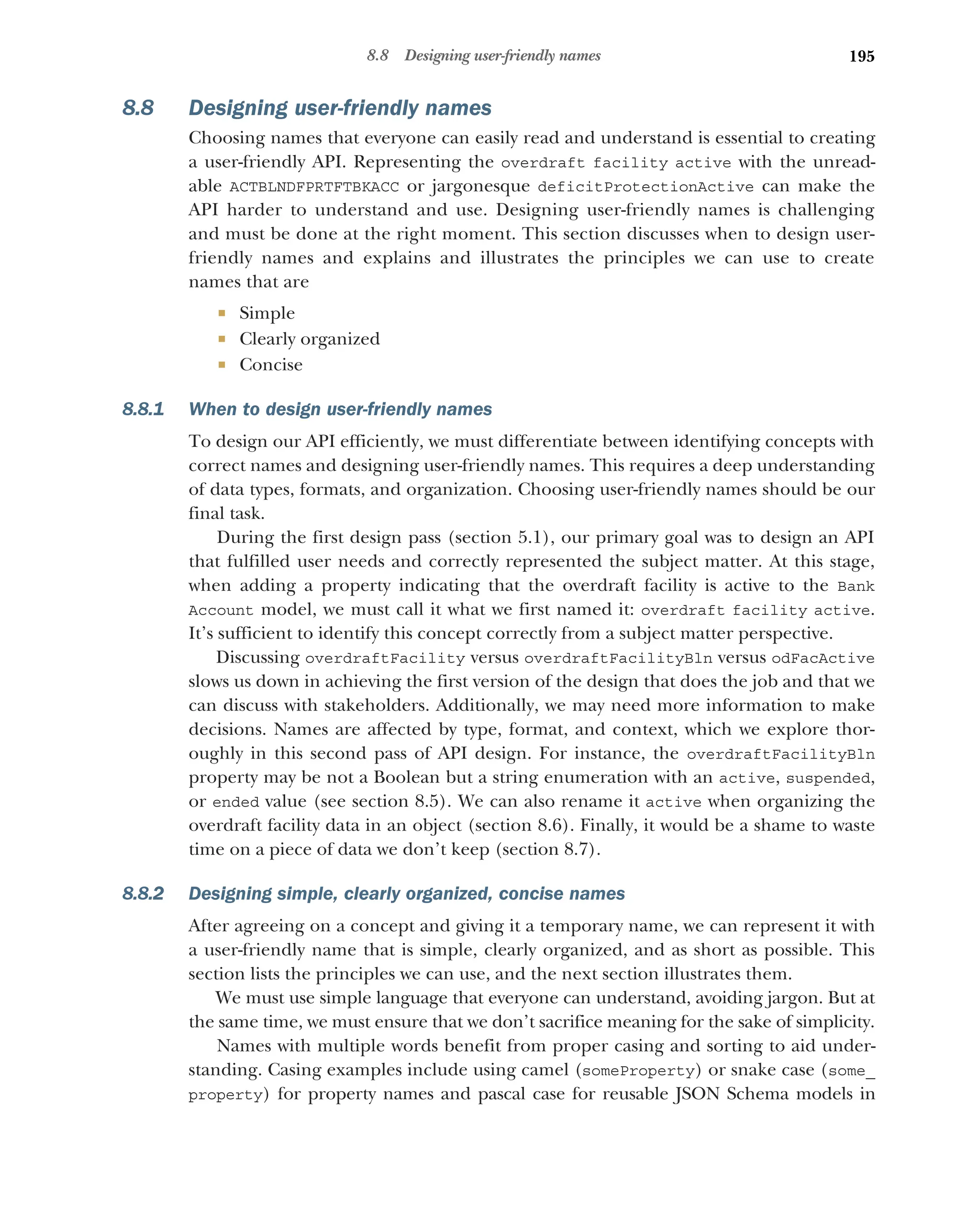 195
8.8 Designing user-friendly names
8.8 Designing user-friendly names
Choosing names that everyone can easily read and understand is essential to creating
a user-friendly API. Representing the overdraft facility active with the unread-
able ACTBLNDFPRTFTBKACC or jargonesque deficitProtectionActive can make the
API harder to understand and use. Designing user-friendly names is challenging
and must be done at the right moment. This section discusses when to design user-
friendly names and explains and illustrates the principles we can use to create
names that are
 Simple
 Clearly organized
 Concise
8.8.1 When to design user-friendly names
To design our API efficiently, we must differentiate between identifying concepts with
correct names and designing user-friendly names. This requires a deep understanding
of data types, formats, and organization. Choosing user-friendly names should be our
final task.
During the first design pass (section 5.1), our primary goal was to design an API
that fulfilled user needs and correctly represented the subject matter. At this stage,
when adding a property indicating that the overdraft facility is active to the Bank
Account model, we must call it what we first named it: overdraft facility active.
It’s sufficient to identify this concept correctly from a subject matter perspective.
Discussing overdraftFacility versus overdraftFacilityBln versus odFacActive
slows us down in achieving the first version of the design that does the job and that we
can discuss with stakeholders. Additionally, we may need more information to make
decisions. Names are affected by type, format, and context, which we explore thor-
oughly in this second pass of API design. For instance, the overdraftFacilityBln
property may be not a Boolean but a string enumeration with an active, suspended,
or ended value (see section 8.5). We can also rename it active when organizing the
overdraft facility data in an object (section 8.6). Finally, it would be a shame to waste
time on a piece of data we don’t keep (section 8.7).
8.8.2 Designing simple, clearly organized, concise names
After agreeing on a concept and giving it a temporary name, we can represent it with
a user-friendly name that is simple, clearly organized, and as short as possible. This
section lists the principles we can use, and the next section illustrates them.
We must use simple language that everyone can understand, avoiding jargon. But at
the same time, we must ensure that we don’t sacrifice meaning for the sake of simplicity.
Names with multiple words benefit from proper casing and sorting to aid under-
standing. Casing examples include using camel (someProperty) or snake case (some_
property) for property names and pascal case for reusable JSON Schema models in
 