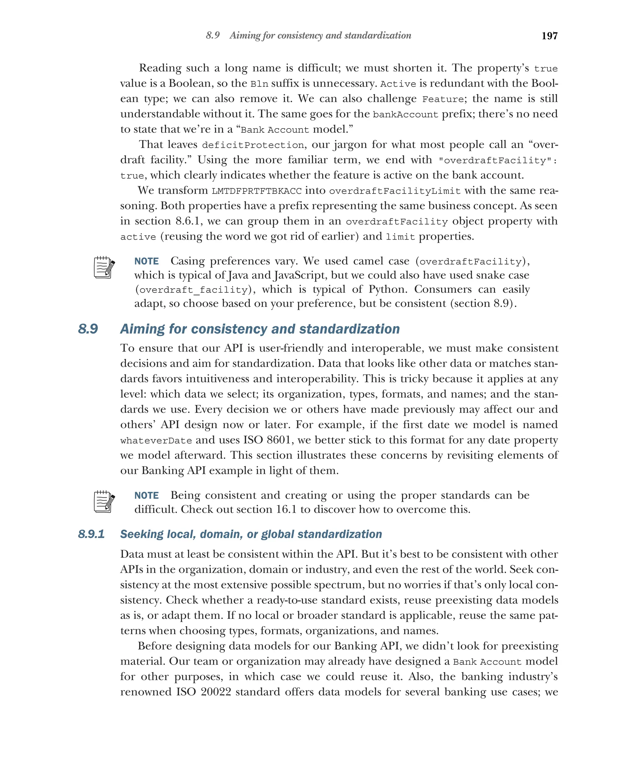 197
8.9 Aiming for consistency and standardization
Reading such a long name is difficult; we must shorten it. The property’s true
value is a Boolean, so the Bln suffix is unnecessary. Active is redundant with the Bool-
ean type; we can also remove it. We can also challenge Feature; the name is still
understandable without it. The same goes for the bankAccount prefix; there’s no need
to state that we’re in a “Bank Account model.”
That leaves deficitProtection, our jargon for what most people call an “over-
draft facility.” Using the more familiar term, we end with overdraftFacility:
true, which clearly indicates whether the feature is active on the bank account.
We transform LMTDFPRTFTBKACC into overdraftFacilityLimit with the same rea-
soning. Both properties have a prefix representing the same business concept. As seen
in section 8.6.1, we can group them in an overdraftFacility object property with
active (reusing the word we got rid of earlier) and limit properties.
NOTE Casing preferences vary. We used camel case (overdraftFacility),
which is typical of Java and JavaScript, but we could also have used snake case
(overdraft_facility), which is typical of Python. Consumers can easily
adapt, so choose based on your preference, but be consistent (section 8.9).
8.9 Aiming for consistency and standardization
To ensure that our API is user-friendly and interoperable, we must make consistent
decisions and aim for standardization. Data that looks like other data or matches stan-
dards favors intuitiveness and interoperability. This is tricky because it applies at any
level: which data we select; its organization, types, formats, and names; and the stan-
dards we use. Every decision we or others have made previously may affect our and
others’ API design now or later. For example, if the first date we model is named
whateverDate and uses ISO 8601, we better stick to this format for any date property
we model afterward. This section illustrates these concerns by revisiting elements of
our Banking API example in light of them.
NOTE Being consistent and creating or using the proper standards can be
difficult. Check out section 16.1 to discover how to overcome this.
8.9.1 Seeking local, domain, or global standardization
Data must at least be consistent within the API. But it’s best to be consistent with other
APIs in the organization, domain or industry, and even the rest of the world. Seek con-
sistency at the most extensive possible spectrum, but no worries if that’s only local con-
sistency. Check whether a ready-to-use standard exists, reuse preexisting data models
as is, or adapt them. If no local or broader standard is applicable, reuse the same pat-
terns when choosing types, formats, organizations, and names.
Before designing data models for our Banking API, we didn’t look for preexisting
material. Our team or organization may already have designed a Bank Account model
for other purposes, in which case we could reuse it. Also, the banking industry’s
renowned ISO 20022 standard offers data models for several banking use cases; we
 