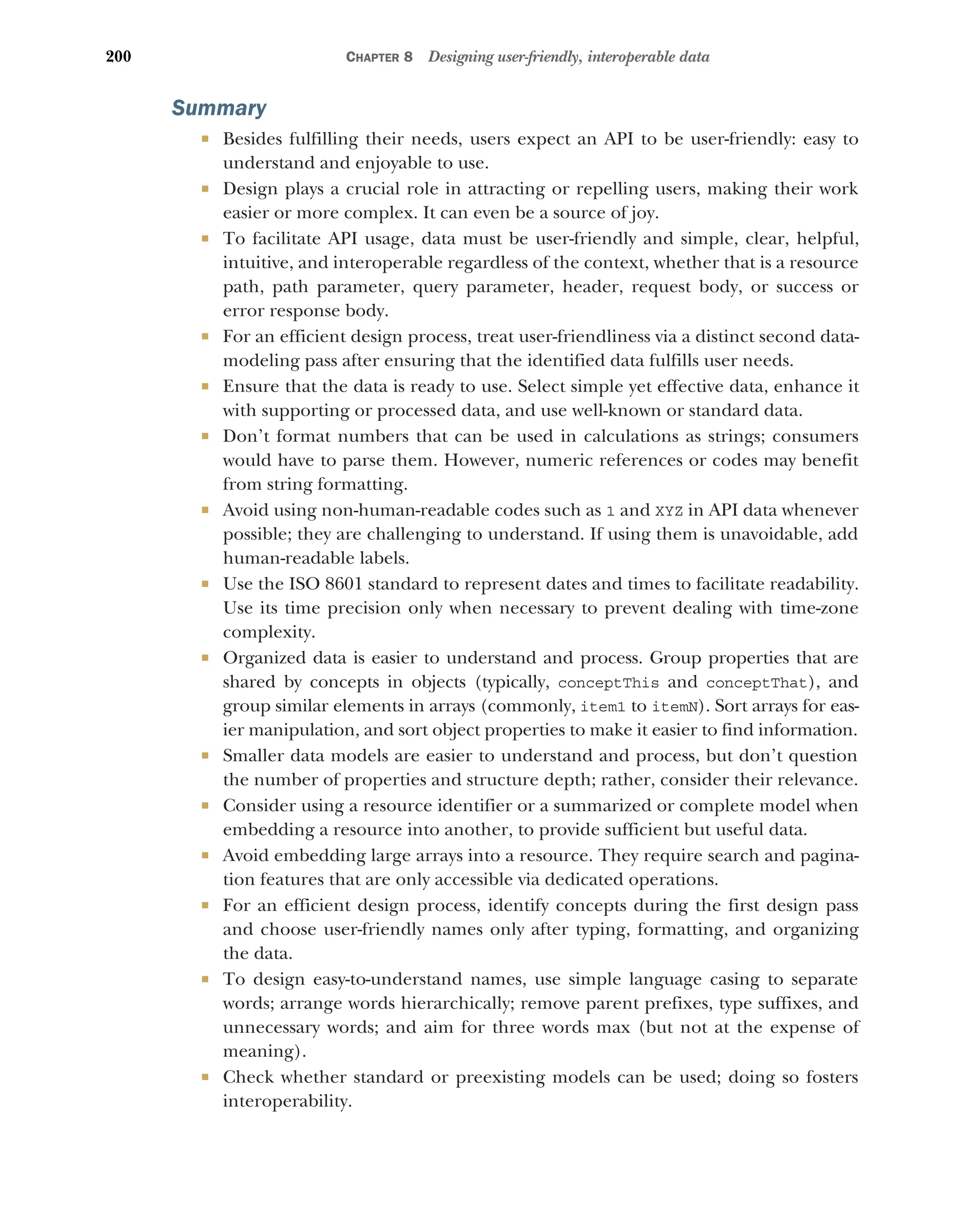 200 CHAPTER 8 Designing user-friendly, interoperable data
Summary
 Besides fulfilling their needs, users expect an API to be user-friendly: easy to
understand and enjoyable to use.
 Design plays a crucial role in attracting or repelling users, making their work
easier or more complex. It can even be a source of joy.
 To facilitate API usage, data must be user-friendly and simple, clear, helpful,
intuitive, and interoperable regardless of the context, whether that is a resource
path, path parameter, query parameter, header, request body, or success or
error response body.
 For an efficient design process, treat user-friendliness via a distinct second data-
modeling pass after ensuring that the identified data fulfills user needs.
 Ensure that the data is ready to use. Select simple yet effective data, enhance it
with supporting or processed data, and use well-known or standard data.
 Don’t format numbers that can be used in calculations as strings; consumers
would have to parse them. However, numeric references or codes may benefit
from string formatting.
 Avoid using non-human-readable codes such as 1 and XYZ in API data whenever
possible; they are challenging to understand. If using them is unavoidable, add
human-readable labels.
 Use the ISO 8601 standard to represent dates and times to facilitate readability.
Use its time precision only when necessary to prevent dealing with time-zone
complexity.
 Organized data is easier to understand and process. Group properties that are
shared by concepts in objects (typically, conceptThis and conceptThat), and
group similar elements in arrays (commonly, item1 to itemN). Sort arrays for eas-
ier manipulation, and sort object properties to make it easier to find information.
 Smaller data models are easier to understand and process, but don’t question
the number of properties and structure depth; rather, consider their relevance.
 Consider using a resource identifier or a summarized or complete model when
embedding a resource into another, to provide sufficient but useful data.
 Avoid embedding large arrays into a resource. They require search and pagina-
tion features that are only accessible via dedicated operations.
 For an efficient design process, identify concepts during the first design pass
and choose user-friendly names only after typing, formatting, and organizing
the data.
 To design easy-to-understand names, use simple language casing to separate
words; arrange words hierarchically; remove parent prefixes, type suffixes, and
unnecessary words; and aim for three words max (but not at the expense of
meaning).
 Check whether standard or preexisting models can be used; doing so fosters
interoperability.
 
