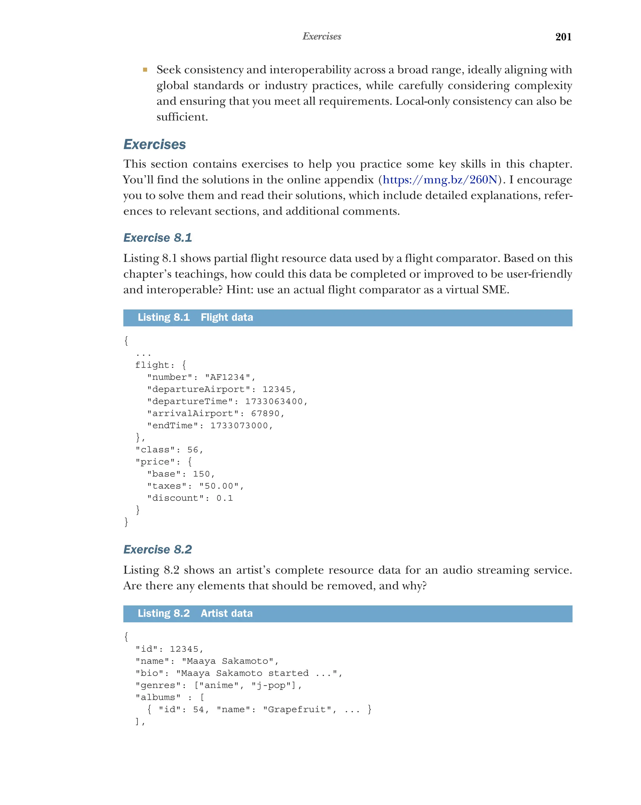 201
Exercises
 Seek consistency and interoperability across a broad range, ideally aligning with
global standards or industry practices, while carefully considering complexity
and ensuring that you meet all requirements. Local-only consistency can also be
sufficient.
Exercises
This section contains exercises to help you practice some key skills in this chapter.
You’ll find the solutions in the online appendix (https:/
/mng.bz/260N). I encourage
you to solve them and read their solutions, which include detailed explanations, refer-
ences to relevant sections, and additional comments.
Exercise 8.1
Listing 8.1 shows partial flight resource data used by a flight comparator. Based on this
chapter’s teachings, how could this data be completed or improved to be user-friendly
and interoperable? Hint: use an actual flight comparator as a virtual SME.
{
...
flight: {
number: AF1234,
departureAirport: 12345,
departureTime: 1733063400,
arrivalAirport: 67890,
endTime: 1733073000,
},
class: 56,
price: {
base: 150,
taxes: 50.00,
discount: 0.1
}
}
Exercise 8.2
Listing 8.2 shows an artist’s complete resource data for an audio streaming service.
Are there any elements that should be removed, and why?
{
id: 12345,
name: Maaya Sakamoto,
bio: Maaya Sakamoto started ...,
genres: [anime, j-pop],
albums : [
{ id: 54, name: Grapefruit, ... }
],
Listing 8.1 Flight data
Listing 8.2 Artist data
 