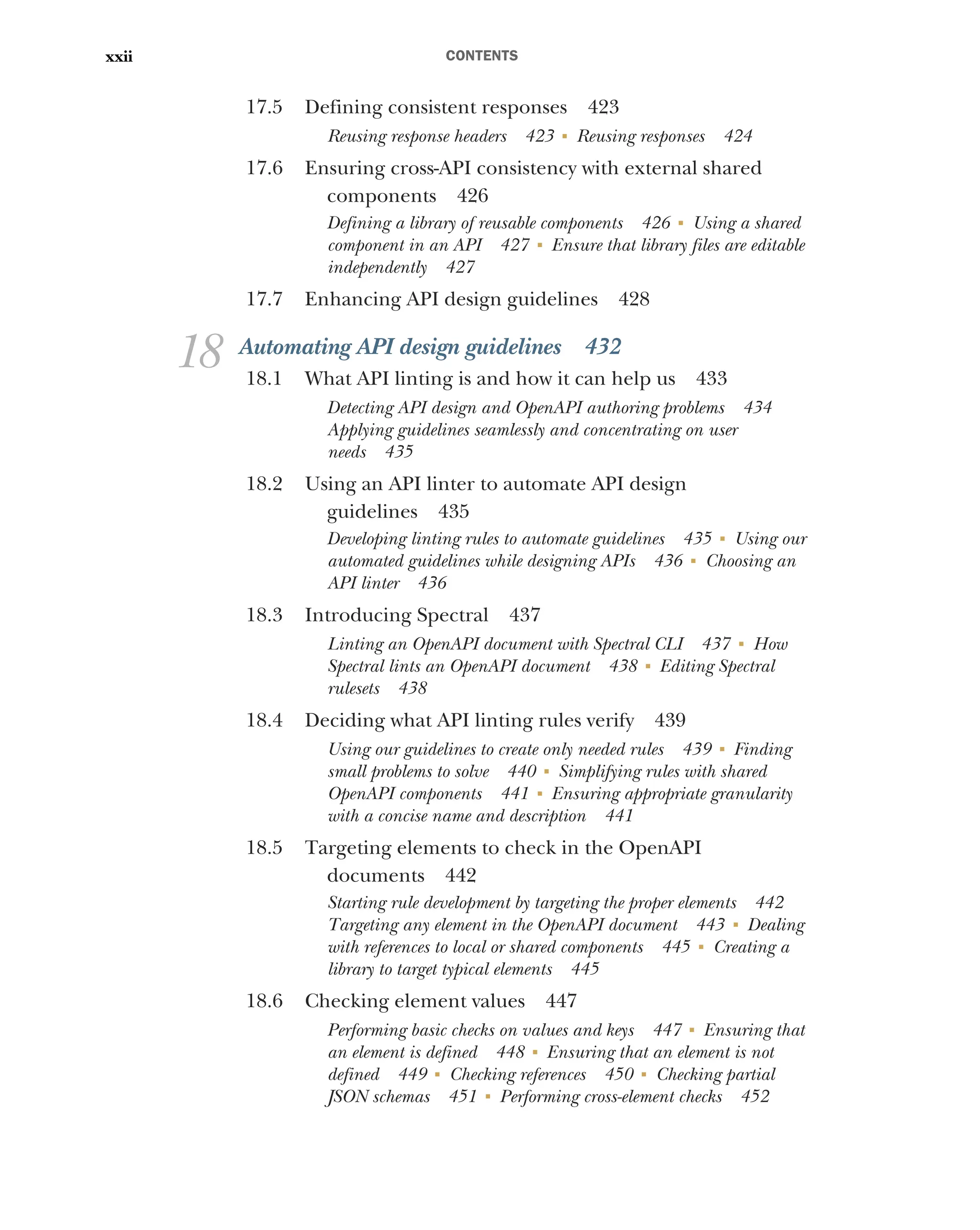 CONTENTS
xxii
17.5 Defining consistent responses 423
Reusing response headers 423 ■
Reusing responses 424
17.6 Ensuring cross-API consistency with external shared
components 426
Defining a library of reusable components 426 ■
Using a shared
component in an API 427 ■
Ensure that library files are editable
independently 427
17.7 Enhancing API design guidelines 428
18 Automating API design guidelines 432
18.1 What API linting is and how it can help us 433
Detecting API design and OpenAPI authoring problems 434
Applying guidelines seamlessly and concentrating on user
needs 435
18.2 Using an API linter to automate API design
guidelines 435
Developing linting rules to automate guidelines 435 ■
Using our
automated guidelines while designing APIs 436 ■
Choosing an
API linter 436
18.3 Introducing Spectral 437
Linting an OpenAPI document with Spectral CLI 437 ■
How
Spectral lints an OpenAPI document 438 ■
Editing Spectral
rulesets 438
18.4 Deciding what API linting rules verify 439
Using our guidelines to create only needed rules 439 ■
Finding
small problems to solve 440 ■
Simplifying rules with shared
OpenAPI components 441 ■
Ensuring appropriate granularity
with a concise name and description 441
18.5 Targeting elements to check in the OpenAPI
documents 442
Starting rule development by targeting the proper elements 442
Targeting any element in the OpenAPI document 443 ■
Dealing
with references to local or shared components 445 ■
Creating a
library to target typical elements 445
18.6 Checking element values 447
Performing basic checks on values and keys 447 ■
Ensuring that
an element is defined 448 ■
Ensuring that an element is not
defined 449 ■
Checking references 450 ■
Checking partial
JSON schemas 451 ■
Performing cross-element checks 452
 