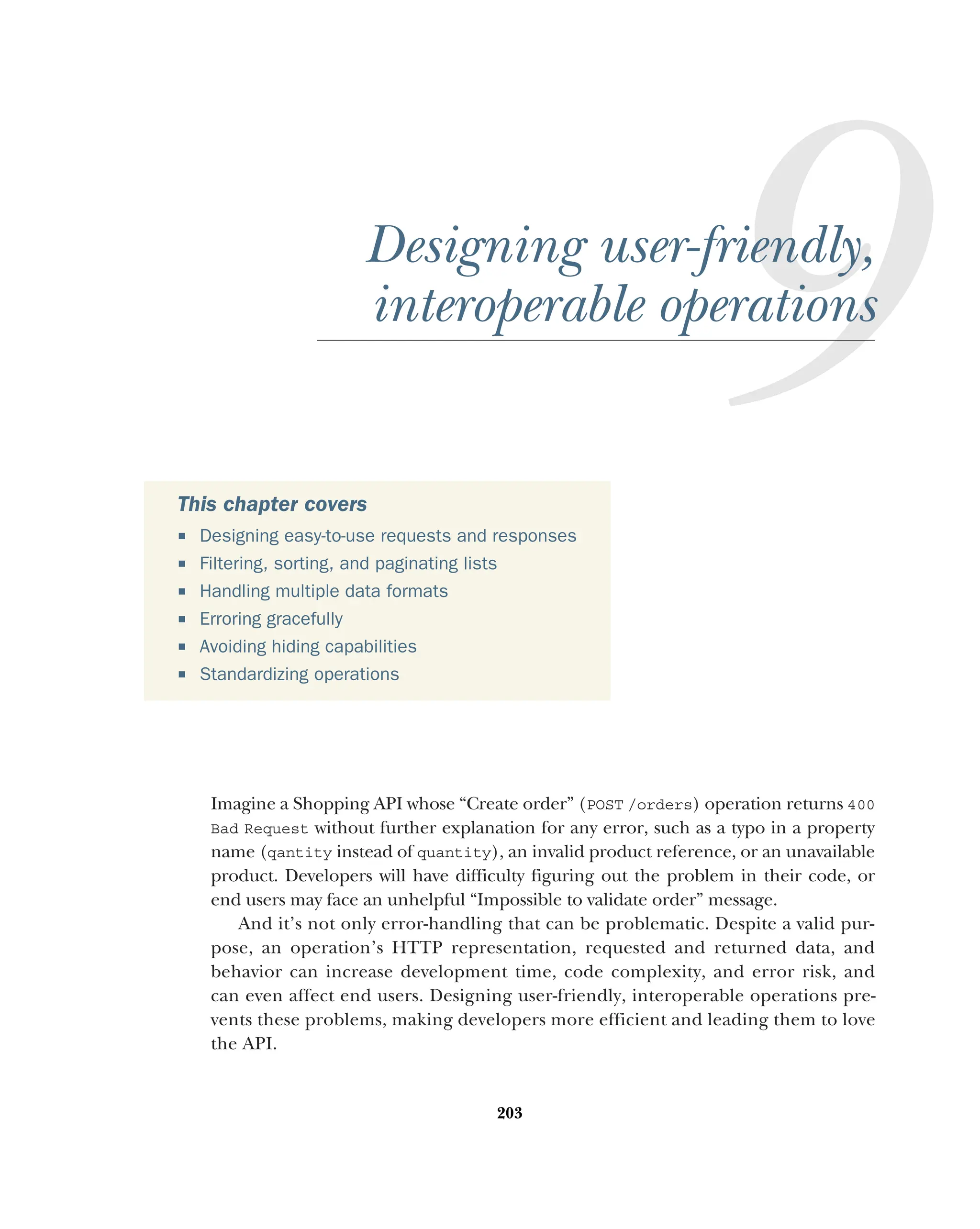 203
Designing user-friendly,
interoperable operations
Imagine a Shopping API whose “Create order” (POST /orders) operation returns 400
Bad Request without further explanation for any error, such as a typo in a property
name (qantity instead of quantity), an invalid product reference, or an unavailable
product. Developers will have difficulty figuring out the problem in their code, or
end users may face an unhelpful “Impossible to validate order” message.
And it’s not only error-handling that can be problematic. Despite a valid pur-
pose, an operation’s HTTP representation, requested and returned data, and
behavior can increase development time, code complexity, and error risk, and
can even affect end users. Designing user-friendly, interoperable operations pre-
vents these problems, making developers more efficient and leading them to love
the API.
This chapter covers
 Designing easy-to-use requests and responses
 Filtering, sorting, and paginating lists
 Handling multiple data formats
 Erroring gracefully
 Avoiding hiding capabilities
 Standardizing operations
 