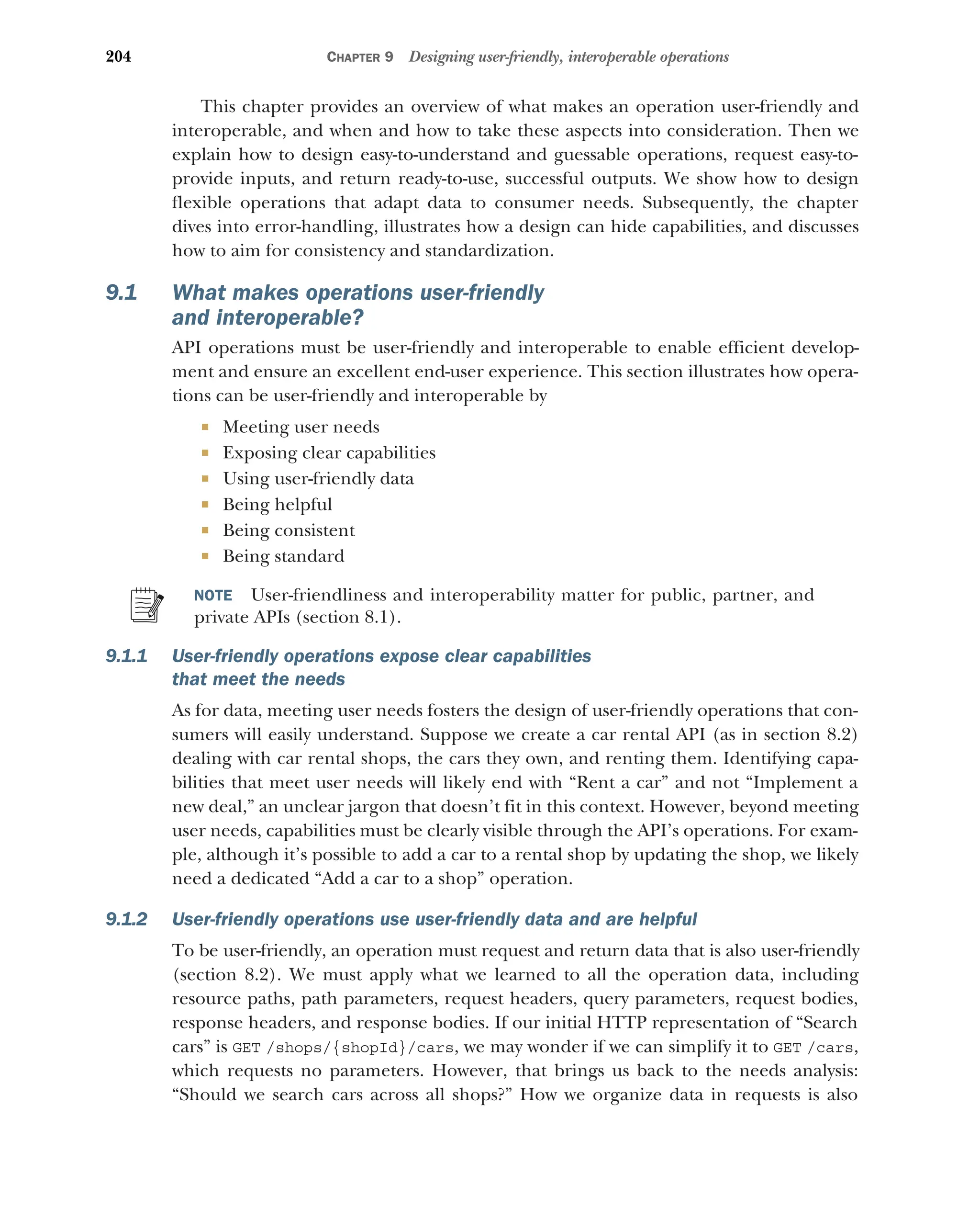 204 CHAPTER 9 Designing user-friendly, interoperable operations
This chapter provides an overview of what makes an operation user-friendly and
interoperable, and when and how to take these aspects into consideration. Then we
explain how to design easy-to-understand and guessable operations, request easy-to-
provide inputs, and return ready-to-use, successful outputs. We show how to design
flexible operations that adapt data to consumer needs. Subsequently, the chapter
dives into error-handling, illustrates how a design can hide capabilities, and discusses
how to aim for consistency and standardization.
9.1 What makes operations user-friendly
and interoperable?
API operations must be user-friendly and interoperable to enable efficient develop-
ment and ensure an excellent end-user experience. This section illustrates how opera-
tions can be user-friendly and interoperable by
 Meeting user needs
 Exposing clear capabilities
 Using user-friendly data
 Being helpful
 Being consistent
 Being standard
NOTE User-friendliness and interoperability matter for public, partner, and
private APIs (section 8.1).
9.1.1 User-friendly operations expose clear capabilities
that meet the needs
As for data, meeting user needs fosters the design of user-friendly operations that con-
sumers will easily understand. Suppose we create a car rental API (as in section 8.2)
dealing with car rental shops, the cars they own, and renting them. Identifying capa-
bilities that meet user needs will likely end with “Rent a car” and not “Implement a
new deal,” an unclear jargon that doesn’t fit in this context. However, beyond meeting
user needs, capabilities must be clearly visible through the API’s operations. For exam-
ple, although it’s possible to add a car to a rental shop by updating the shop, we likely
need a dedicated “Add a car to a shop” operation.
9.1.2 User-friendly operations use user-friendly data and are helpful
To be user-friendly, an operation must request and return data that is also user-friendly
(section 8.2). We must apply what we learned to all the operation data, including
resource paths, path parameters, request headers, query parameters, request bodies,
response headers, and response bodies. If our initial HTTP representation of “Search
cars” is GET /shops/{shopId}/cars, we may wonder if we can simplify it to GET /cars,
which requests no parameters. However, that brings us back to the needs analysis:
“Should we search cars across all shops?” How we organize data in requests is also
 