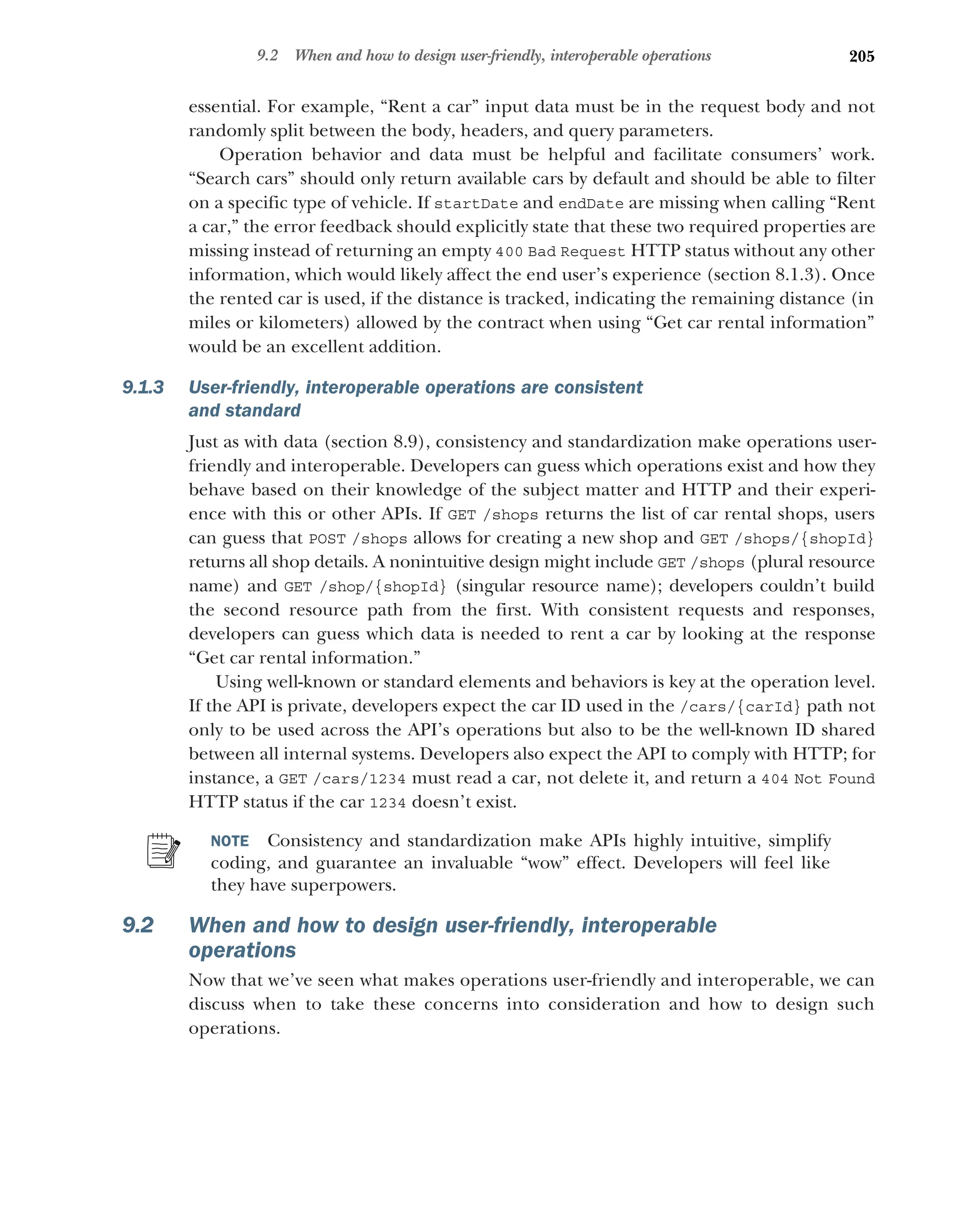 205
9.2 When and how to design user-friendly, interoperable operations
essential. For example, “Rent a car” input data must be in the request body and not
randomly split between the body, headers, and query parameters.
Operation behavior and data must be helpful and facilitate consumers’ work.
“Search cars” should only return available cars by default and should be able to filter
on a specific type of vehicle. If startDate and endDate are missing when calling “Rent
a car,” the error feedback should explicitly state that these two required properties are
missing instead of returning an empty 400 Bad Request HTTP status without any other
information, which would likely affect the end user’s experience (section 8.1.3). Once
the rented car is used, if the distance is tracked, indicating the remaining distance (in
miles or kilometers) allowed by the contract when using “Get car rental information”
would be an excellent addition.
9.1.3 User-friendly, interoperable operations are consistent
and standard
Just as with data (section 8.9), consistency and standardization make operations user-
friendly and interoperable. Developers can guess which operations exist and how they
behave based on their knowledge of the subject matter and HTTP and their experi-
ence with this or other APIs. If GET /shops returns the list of car rental shops, users
can guess that POST /shops allows for creating a new shop and GET /shops/{shopId}
returns all shop details. A nonintuitive design might include GET /shops (plural resource
name) and GET /shop/{shopId} (singular resource name); developers couldn’t build
the second resource path from the first. With consistent requests and responses,
developers can guess which data is needed to rent a car by looking at the response
“Get car rental information.”
Using well-known or standard elements and behaviors is key at the operation level.
If the API is private, developers expect the car ID used in the /cars/{carId} path not
only to be used across the API’s operations but also to be the well-known ID shared
between all internal systems. Developers also expect the API to comply with HTTP; for
instance, a GET /cars/1234 must read a car, not delete it, and return a 404 Not Found
HTTP status if the car 1234 doesn’t exist.
NOTE Consistency and standardization make APIs highly intuitive, simplify
coding, and guarantee an invaluable “wow” effect. Developers will feel like
they have superpowers.
9.2 When and how to design user-friendly, interoperable
operations
Now that we’ve seen what makes operations user-friendly and interoperable, we can
discuss when to take these concerns into consideration and how to design such
operations.
 