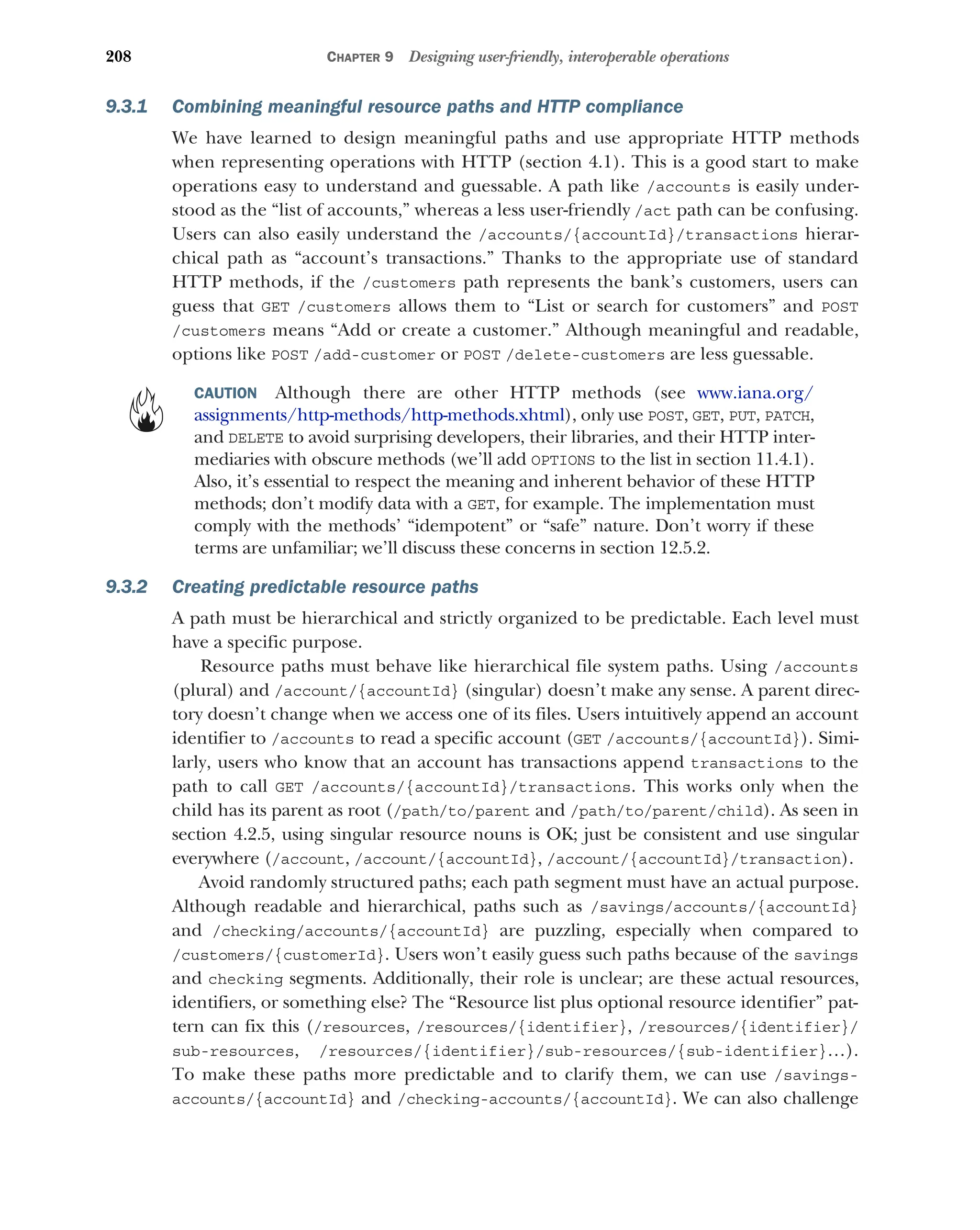 208 CHAPTER 9 Designing user-friendly, interoperable operations
9.3.1 Combining meaningful resource paths and HTTP compliance
We have learned to design meaningful paths and use appropriate HTTP methods
when representing operations with HTTP (section 4.1). This is a good start to make
operations easy to understand and guessable. A path like /accounts is easily under-
stood as the “list of accounts,” whereas a less user-friendly /act path can be confusing.
Users can also easily understand the /accounts/{accountId}/transactions hierar-
chical path as “account’s transactions.” Thanks to the appropriate use of standard
HTTP methods, if the /customers path represents the bank’s customers, users can
guess that GET /customers allows them to “List or search for customers” and POST
/customers means “Add or create a customer.” Although meaningful and readable,
options like POST /add-customer or POST /delete-customers are less guessable.
CAUTION Although there are other HTTP methods (see www.iana.org/
assignments/http-methods/http-methods.xhtml), only use POST, GET, PUT, PATCH,
and DELETE to avoid surprising developers, their libraries, and their HTTP inter-
mediaries with obscure methods (we’ll add OPTIONS to the list in section 11.4.1).
Also, it’s essential to respect the meaning and inherent behavior of these HTTP
methods; don’t modify data with a GET, for example. The implementation must
comply with the methods’ “idempotent” or “safe” nature. Don’t worry if these
terms are unfamiliar; we’ll discuss these concerns in section 12.5.2.
9.3.2 Creating predictable resource paths
A path must be hierarchical and strictly organized to be predictable. Each level must
have a specific purpose.
Resource paths must behave like hierarchical file system paths. Using /accounts
(plural) and /account/{accountId} (singular) doesn’t make any sense. A parent direc-
tory doesn’t change when we access one of its files. Users intuitively append an account
identifier to /accounts to read a specific account (GET /accounts/{accountId}). Simi-
larly, users who know that an account has transactions append transactions to the
path to call GET /accounts/{accountId}/transactions. This works only when the
child has its parent as root (/path/to/parent and /path/to/parent/child). As seen in
section 4.2.5, using singular resource nouns is OK; just be consistent and use singular
everywhere (/account, /account/{accountId}, /account/{accountId}/transaction).
Avoid randomly structured paths; each path segment must have an actual purpose.
Although readable and hierarchical, paths such as /savings/accounts/{accountId}
and /checking/accounts/{accountId} are puzzling, especially when compared to
/customers/{customerId}. Users won’t easily guess such paths because of the savings
and checking segments. Additionally, their role is unclear; are these actual resources,
identifiers, or something else? The “Resource list plus optional resource identifier” pat-
tern can fix this (/resources, /resources/{identifier}, /resources/{identifier}/
sub-resources, /resources/{identifier}/sub-resources/{sub-identifier}…).
To make these paths more predictable and to clarify them, we can use /savings-
accounts/{accountId} and /checking-accounts/{accountId}. We can also challenge
 