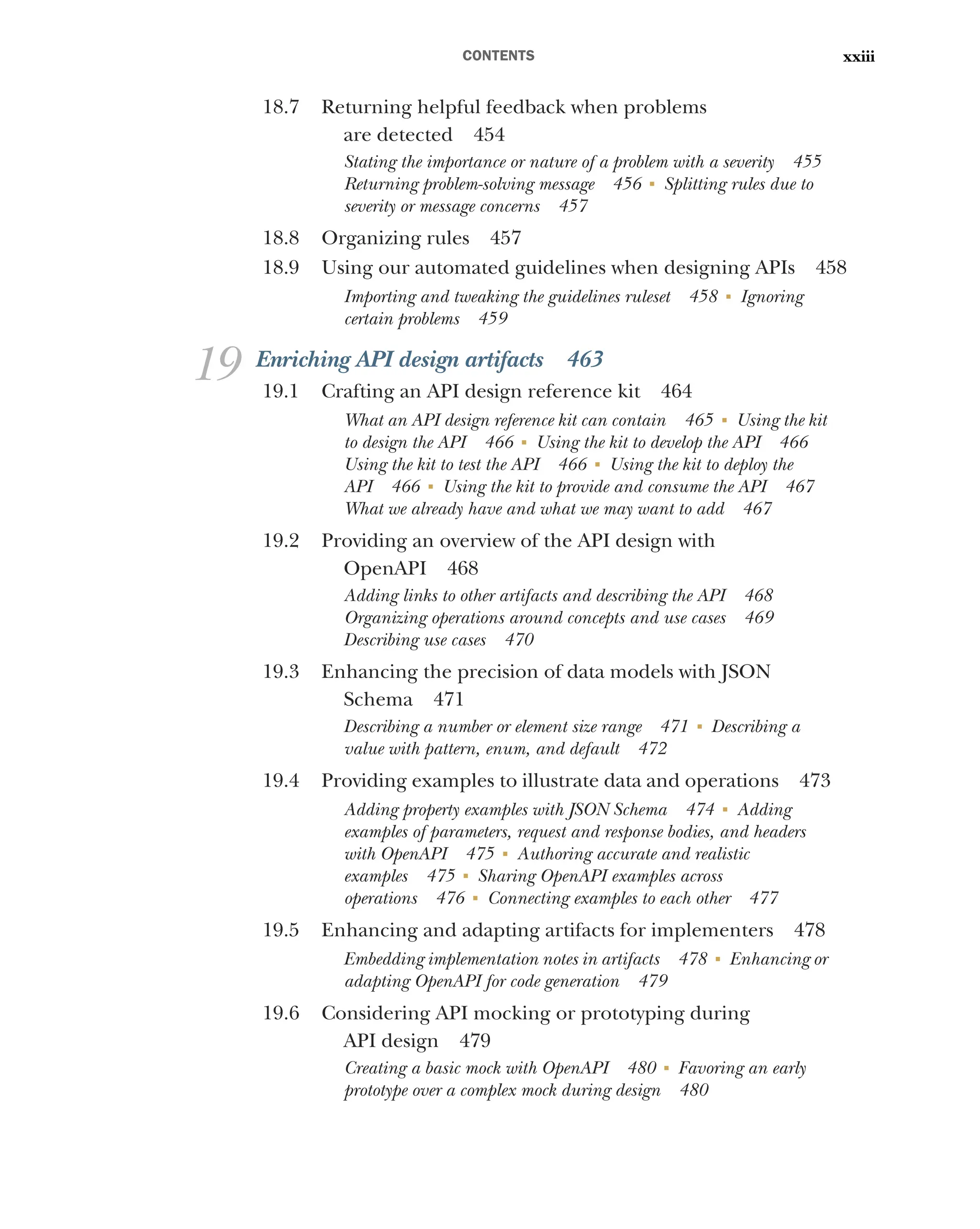 CONTENTS xxiii
18.7 Returning helpful feedback when problems
are detected 454
Stating the importance or nature of a problem with a severity 455
Returning problem-solving message 456 ■
Splitting rules due to
severity or message concerns 457
18.8 Organizing rules 457
18.9 Using our automated guidelines when designing APIs 458
Importing and tweaking the guidelines ruleset 458 ■
Ignoring
certain problems 459
19 Enriching API design artifacts 463
19.1 Crafting an API design reference kit 464
What an API design reference kit can contain 465 ■
Using the kit
to design the API 466 ■
Using the kit to develop the API 466
Using the kit to test the API 466 ■
Using the kit to deploy the
API 466 ■
Using the kit to provide and consume the API 467
What we already have and what we may want to add 467
19.2 Providing an overview of the API design with
OpenAPI 468
Adding links to other artifacts and describing the API 468
Organizing operations around concepts and use cases 469
Describing use cases 470
19.3 Enhancing the precision of data models with JSON
Schema 471
Describing a number or element size range 471 ■
Describing a
value with pattern, enum, and default 472
19.4 Providing examples to illustrate data and operations 473
Adding property examples with JSON Schema 474 ■
Adding
examples of parameters, request and response bodies, and headers
with OpenAPI 475 ■
Authoring accurate and realistic
examples 475 ■
Sharing OpenAPI examples across
operations 476 ■
Connecting examples to each other 477
19.5 Enhancing and adapting artifacts for implementers 478
Embedding implementation notes in artifacts 478 ■
Enhancing or
adapting OpenAPI for code generation 479
19.6 Considering API mocking or prototyping during
API design 479
Creating a basic mock with OpenAPI 480 ■
Favoring an early
prototype over a complex mock during design 480
 