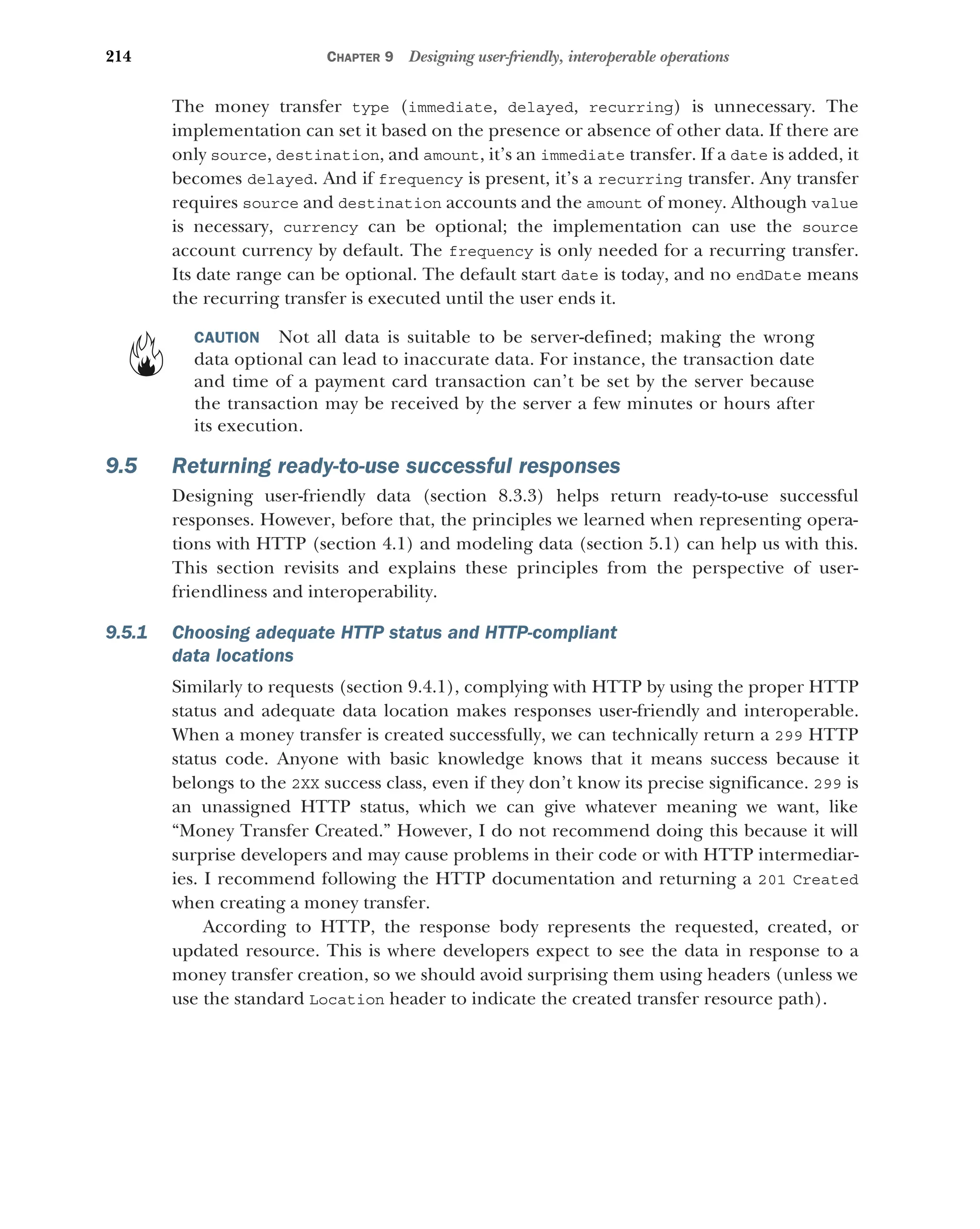 214 CHAPTER 9 Designing user-friendly, interoperable operations
The money transfer type (immediate, delayed, recurring) is unnecessary. The
implementation can set it based on the presence or absence of other data. If there are
only source, destination, and amount, it’s an immediate transfer. If a date is added, it
becomes delayed. And if frequency is present, it’s a recurring transfer. Any transfer
requires source and destination accounts and the amount of money. Although value
is necessary, currency can be optional; the implementation can use the source
account currency by default. The frequency is only needed for a recurring transfer.
Its date range can be optional. The default start date is today, and no endDate means
the recurring transfer is executed until the user ends it.
CAUTION Not all data is suitable to be server-defined; making the wrong
data optional can lead to inaccurate data. For instance, the transaction date
and time of a payment card transaction can’t be set by the server because
the transaction may be received by the server a few minutes or hours after
its execution.
9.5 Returning ready-to-use successful responses
Designing user-friendly data (section 8.3.3) helps return ready-to-use successful
responses. However, before that, the principles we learned when representing opera-
tions with HTTP (section 4.1) and modeling data (section 5.1) can help us with this.
This section revisits and explains these principles from the perspective of user-
friendliness and interoperability.
9.5.1 Choosing adequate HTTP status and HTTP-compliant
data locations
Similarly to requests (section 9.4.1), complying with HTTP by using the proper HTTP
status and adequate data location makes responses user-friendly and interoperable.
When a money transfer is created successfully, we can technically return a 299 HTTP
status code. Anyone with basic knowledge knows that it means success because it
belongs to the 2XX success class, even if they don’t know its precise significance. 299 is
an unassigned HTTP status, which we can give whatever meaning we want, like
“Money Transfer Created.” However, I do not recommend doing this because it will
surprise developers and may cause problems in their code or with HTTP intermediar-
ies. I recommend following the HTTP documentation and returning a 201 Created
when creating a money transfer.
According to HTTP, the response body represents the requested, created, or
updated resource. This is where developers expect to see the data in response to a
money transfer creation, so we should avoid surprising them using headers (unless we
use the standard Location header to indicate the created transfer resource path).
 