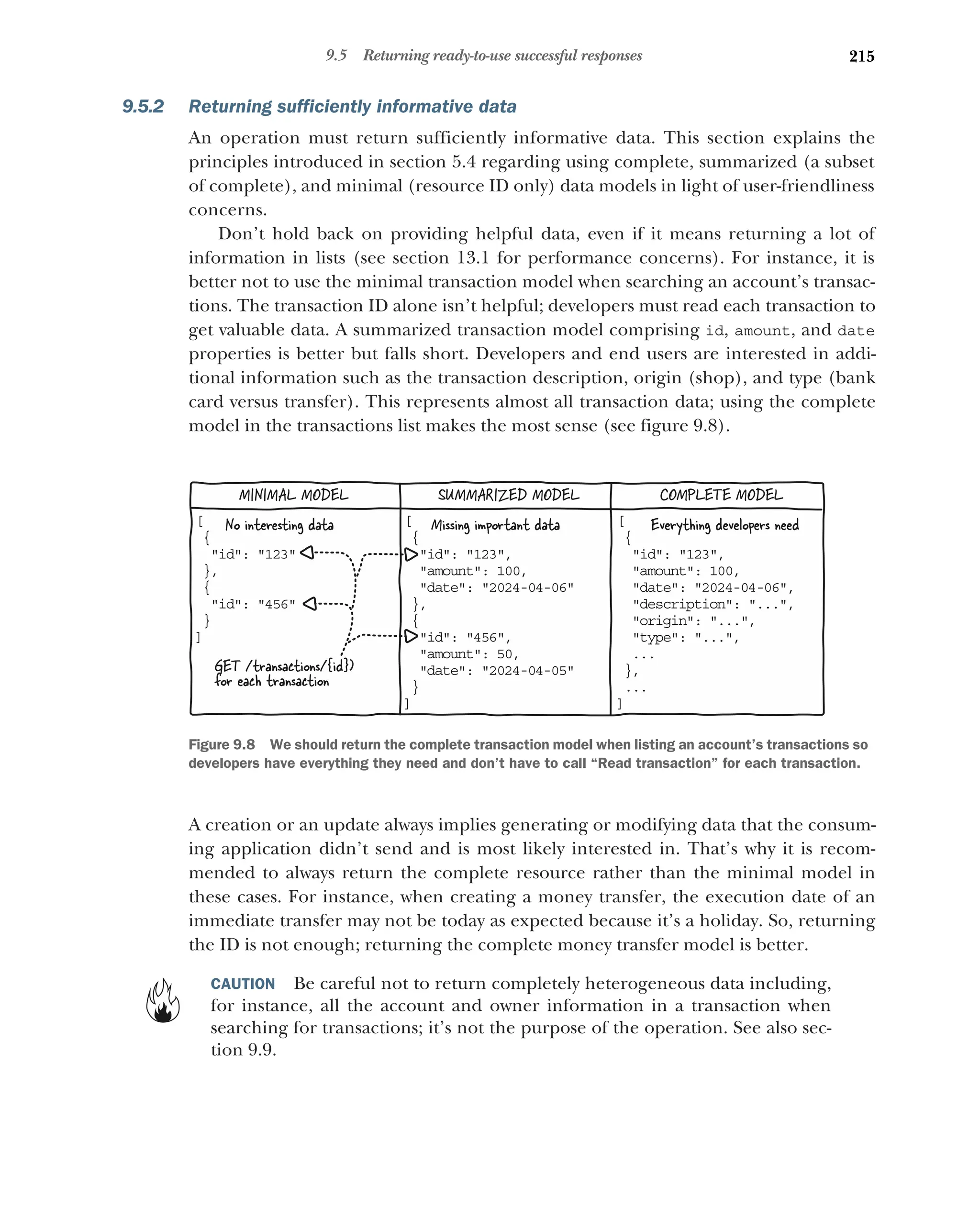 215
9.5 Returning ready-to-use successful responses
9.5.2 Returning sufficiently informative data
An operation must return sufficiently informative data. This section explains the
principles introduced in section 5.4 regarding using complete, summarized (a subset
of complete), and minimal (resource ID only) data models in light of user-friendliness
concerns.
Don’t hold back on providing helpful data, even if it means returning a lot of
information in lists (see section 13.1 for performance concerns). For instance, it is
better not to use the minimal transaction model when searching an account’s transac-
tions. The transaction ID alone isn’t helpful; developers must read each transaction to
get valuable data. A summarized transaction model comprising id, amount, and date
properties is better but falls short. Developers and end users are interested in addi-
tional information such as the transaction description, origin (shop), and type (bank
card versus transfer). This represents almost all transaction data; using the complete
model in the transactions list makes the most sense (see figure 9.8).
A creation or an update always implies generating or modifying data that the consum-
ing application didn’t send and is most likely interested in. That’s why it is recom-
mended to always return the complete resource rather than the minimal model in
these cases. For instance, when creating a money transfer, the execution date of an
immediate transfer may not be today as expected because it’s a holiday. So, returning
the ID is not enough; returning the complete money transfer model is better.
CAUTION Be careful not to return completely heterogeneous data including,
for instance, all the account and owner information in a transaction when
searching for transactions; it’s not the purpose of the operation. See also sec-
tion 9.9.
[
{
id: 123

},
{
id: 456

}
]
[
{
id: 123,

amount: 100,

date: 2024-04-06,

description: ...,

origin: ...,

type: ...,

..
.
},
. .
.
]
[
{
id: 123,

amount: 100,

date: 2024-04-06

},
{
id: 456,

amount: 50,

date: 2024-04-05

}
]
MINIMAL MODEL COMPLETE MODEL
SUMMARIZED MODEL
GET /transactions/{id})
for each transaction
Missing important data Everything developers need
No interesting data
Figure 9.8 We should return the complete transaction model when listing an account’s transactions so
developers have everything they need and don’t have to call “Read transaction” for each transaction.
 