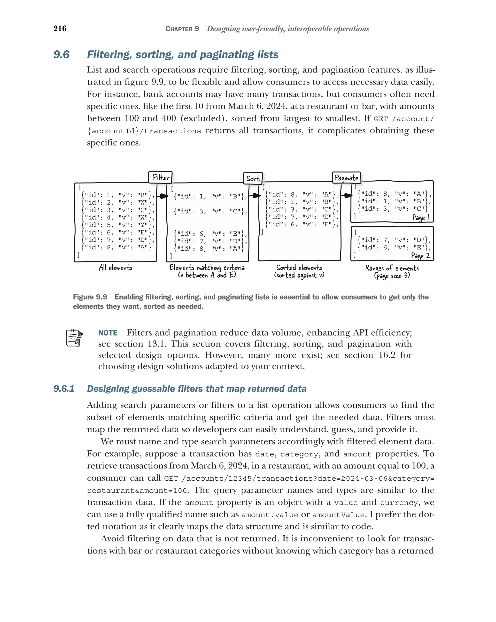 216 CHAPTER 9 Designing user-friendly, interoperable operations
9.6 Filtering, sorting, and paginating lists
List and search operations require filtering, sorting, and pagination features, as illus-
trated in figure 9.9, to be flexible and allow consumers to access necessary data easily.
For instance, bank accounts may have many transactions, but consumers often need
specific ones, like the first 10 from March 6, 2024, at a restaurant or bar, with amounts
between 100 and 400 (excluded), sorted from largest to smallest. If GET /account/
{accountId}/transactions returns all transactions, it complicates obtaining these
specific ones.
NOTE Filters and pagination reduce data volume, enhancing API efficiency;
see section 13.1. This section covers filtering, sorting, and pagination with
selected design options. However, many more exist; see section 16.2 for
choosing design solutions adapted to your context.
9.6.1 Designing guessable filters that map returned data
Adding search parameters or filters to a list operation allows consumers to find the
subset of elements matching specific criteria and get the needed data. Filters must
map the returned data so developers can easily understand, guess, and provide it.
We must name and type search parameters accordingly with filtered element data.
For example, suppose a transaction has date, category, and amount properties. To
retrieve transactions from March 6, 2024, in a restaurant, with an amount equal to 100, a
consumer can call GET /accounts/12345/transactions?date=2024-03-06category=
restaurantamount=100. The query parameter names and types are similar to the
transaction data. If the amount property is an object with a value and currency, we
can use a fully qualified name such as amount.value or amountValue. I prefer the dot-
ted notation as it clearly maps the data structure and is similar to code.
Avoid filtering on data that is not returned. It is inconvenient to look for transac-
tions with bar or restaurant categories without knowing which category has a returned
[
{ id: 1, v: B},

{ id: 2, v: W},

{ id: 3, v: C},

{ id: 4, v: X},

{ id: 5, v: Y},

{ id: 6, v: E},

{ id: 7, v: D},

{ id: 8, v: A}

]
[
{ id: 1, v: B},

{ id: 3, v: C},

{ id: 6, v: E},

{ id: 7, v: D},

{ id: 8, v: A}

]
{ id: 8, v: A},

{ id: 1, v: B},

{ id: 3, v: C},

{ id: 7, v: D},

{ id: 6, v: E},

]
{ id: 8, v: A},

{ id: 1, v: B},

{ id: 3, v: C}

]
Filter Paginate
[
{ id: 7, v: D},

{ id: 6, v: E},

]
Sort
Elements matching criteria
(v between A and E)
Sorted elements
(sorted against v)
Page 1
Ranges of elements
(page size 3)
All elements
Page 2
[ [
Figure 9.9 Enabling filtering, sorting, and paginating lists is essential to allow consumers to get only the
elements they want, sorted as needed.
 