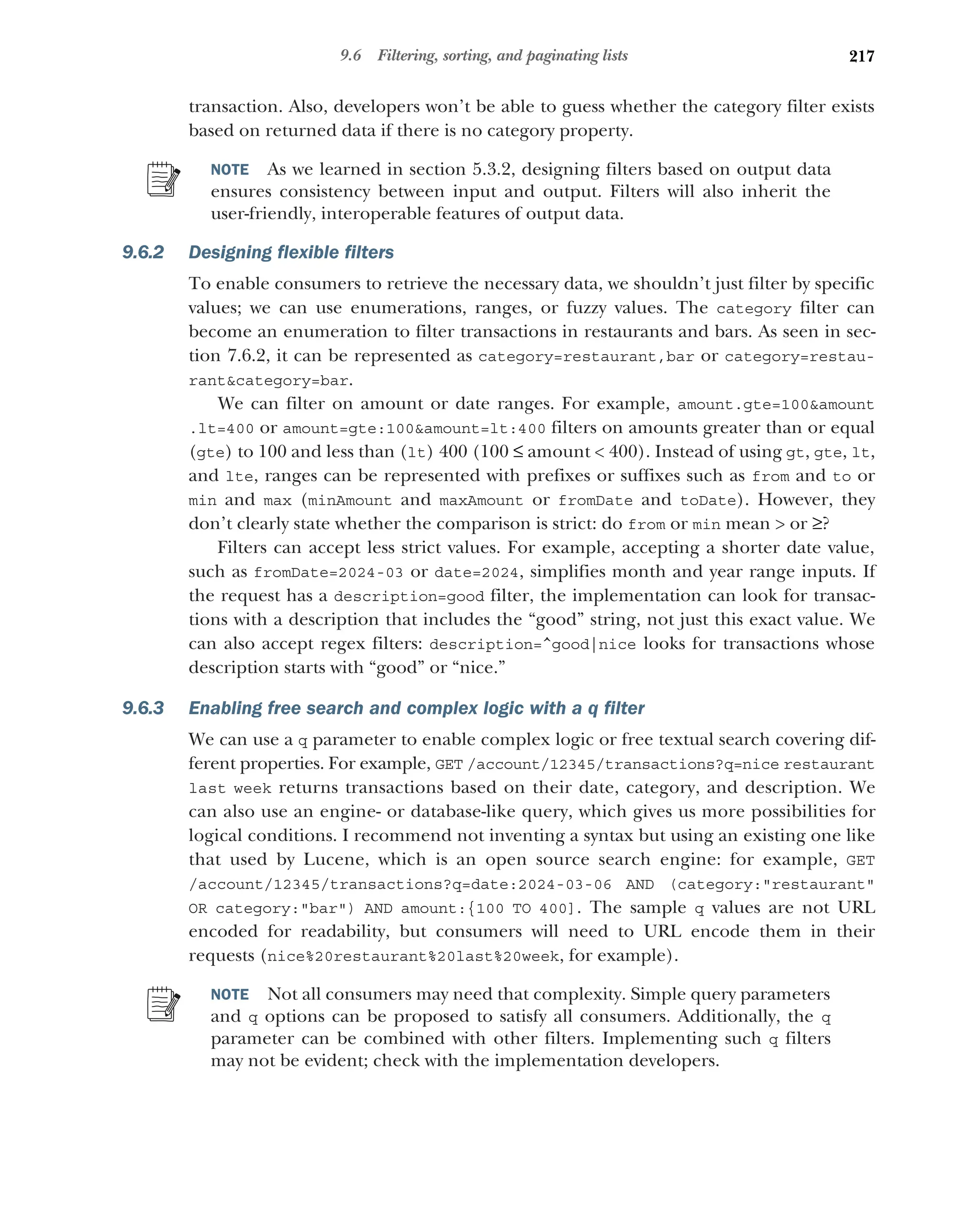 217
9.6 Filtering, sorting, and paginating lists
transaction. Also, developers won’t be able to guess whether the category filter exists
based on returned data if there is no category property.
NOTE As we learned in section 5.3.2, designing filters based on output data
ensures consistency between input and output. Filters will also inherit the
user-friendly, interoperable features of output data.
9.6.2 Designing flexible filters
To enable consumers to retrieve the necessary data, we shouldn’t just filter by specific
values; we can use enumerations, ranges, or fuzzy values. The category filter can
become an enumeration to filter transactions in restaurants and bars. As seen in sec-
tion 7.6.2, it can be represented as category=restaurant,bar or category=restau-
rantcategory=bar.
We can filter on amount or date ranges. For example, amount.gte=100amount
.lt=400 or amount=gte:100amount=lt:400 filters on amounts greater than or equal
(gte) to 100 and less than (lt) 400 (100 ≤ amount  400). Instead of using gt, gte, lt,
and lte, ranges can be represented with prefixes or suffixes such as from and to or
min and max (minAmount and maxAmount or fromDate and toDate). However, they
don’t clearly state whether the comparison is strict: do from or min mean  or ≥?
Filters can accept less strict values. For example, accepting a shorter date value,
such as fromDate=2024-03 or date=2024, simplifies month and year range inputs. If
the request has a description=good filter, the implementation can look for transac-
tions with a description that includes the “good” string, not just this exact value. We
can also accept regex filters: description=^good|nice looks for transactions whose
description starts with “good” or “nice.”
9.6.3 Enabling free search and complex logic with a q filter
We can use a q parameter to enable complex logic or free textual search covering dif-
ferent properties. For example, GET /account/12345/transactions?q=nice restaurant
last week returns transactions based on their date, category, and description. We
can also use an engine- or database-like query, which gives us more possibilities for
logical conditions. I recommend not inventing a syntax but using an existing one like
that used by Lucene, which is an open source search engine: for example, GET
/account/12345/transactions?q=date:2024-03-06 AND (category:restaurant
OR category:bar) AND amount:{100 TO 400]. The sample q values are not URL
encoded for readability, but consumers will need to URL encode them in their
requests (nice%20restaurant%20last%20week, for example).
NOTE Not all consumers may need that complexity. Simple query parameters
and q options can be proposed to satisfy all consumers. Additionally, the q
parameter can be combined with other filters. Implementing such q filters
may not be evident; check with the implementation developers.
 