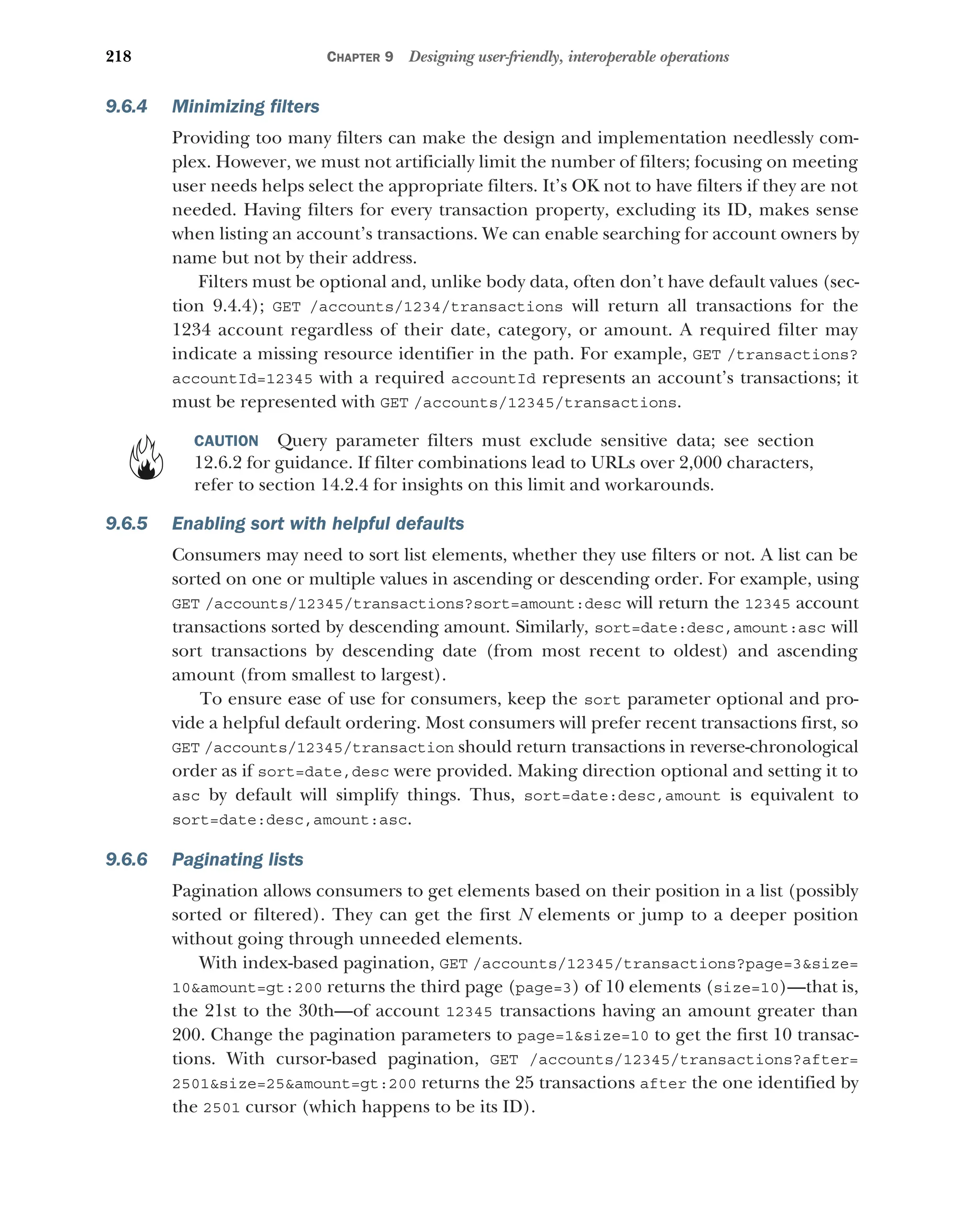 218 CHAPTER 9 Designing user-friendly, interoperable operations
9.6.4 Minimizing filters
Providing too many filters can make the design and implementation needlessly com-
plex. However, we must not artificially limit the number of filters; focusing on meeting
user needs helps select the appropriate filters. It’s OK not to have filters if they are not
needed. Having filters for every transaction property, excluding its ID, makes sense
when listing an account’s transactions. We can enable searching for account owners by
name but not by their address.
Filters must be optional and, unlike body data, often don’t have default values (sec-
tion 9.4.4); GET /accounts/1234/transactions will return all transactions for the
1234 account regardless of their date, category, or amount. A required filter may
indicate a missing resource identifier in the path. For example, GET /transactions?
accountId=12345 with a required accountId represents an account’s transactions; it
must be represented with GET /accounts/12345/transactions.
CAUTION Query parameter filters must exclude sensitive data; see section
12.6.2 for guidance. If filter combinations lead to URLs over 2,000 characters,
refer to section 14.2.4 for insights on this limit and workarounds.
9.6.5 Enabling sort with helpful defaults
Consumers may need to sort list elements, whether they use filters or not. A list can be
sorted on one or multiple values in ascending or descending order. For example, using
GET /accounts/12345/transactions?sort=amount:desc will return the 12345 account
transactions sorted by descending amount. Similarly, sort=date:desc,amount:asc will
sort transactions by descending date (from most recent to oldest) and ascending
amount (from smallest to largest).
To ensure ease of use for consumers, keep the sort parameter optional and pro-
vide a helpful default ordering. Most consumers will prefer recent transactions first, so
GET /accounts/12345/transaction should return transactions in reverse-chronological
order as if sort=date,desc were provided. Making direction optional and setting it to
asc by default will simplify things. Thus, sort=date:desc,amount is equivalent to
sort=date:desc,amount:asc.
9.6.6 Paginating lists
Pagination allows consumers to get elements based on their position in a list (possibly
sorted or filtered). They can get the first N elements or jump to a deeper position
without going through unneeded elements.
With index-based pagination, GET /accounts/12345/transactions?page=3size=
10amount=gt:200 returns the third page (page=3) of 10 elements (size=10)—that is,
the 21st to the 30th—of account 12345 transactions having an amount greater than
200. Change the pagination parameters to page=1size=10 to get the first 10 transac-
tions. With cursor-based pagination, GET /accounts/12345/transactions?after=
2501size=25amount=gt:200 returns the 25 transactions after the one identified by
the 2501 cursor (which happens to be its ID).
 
