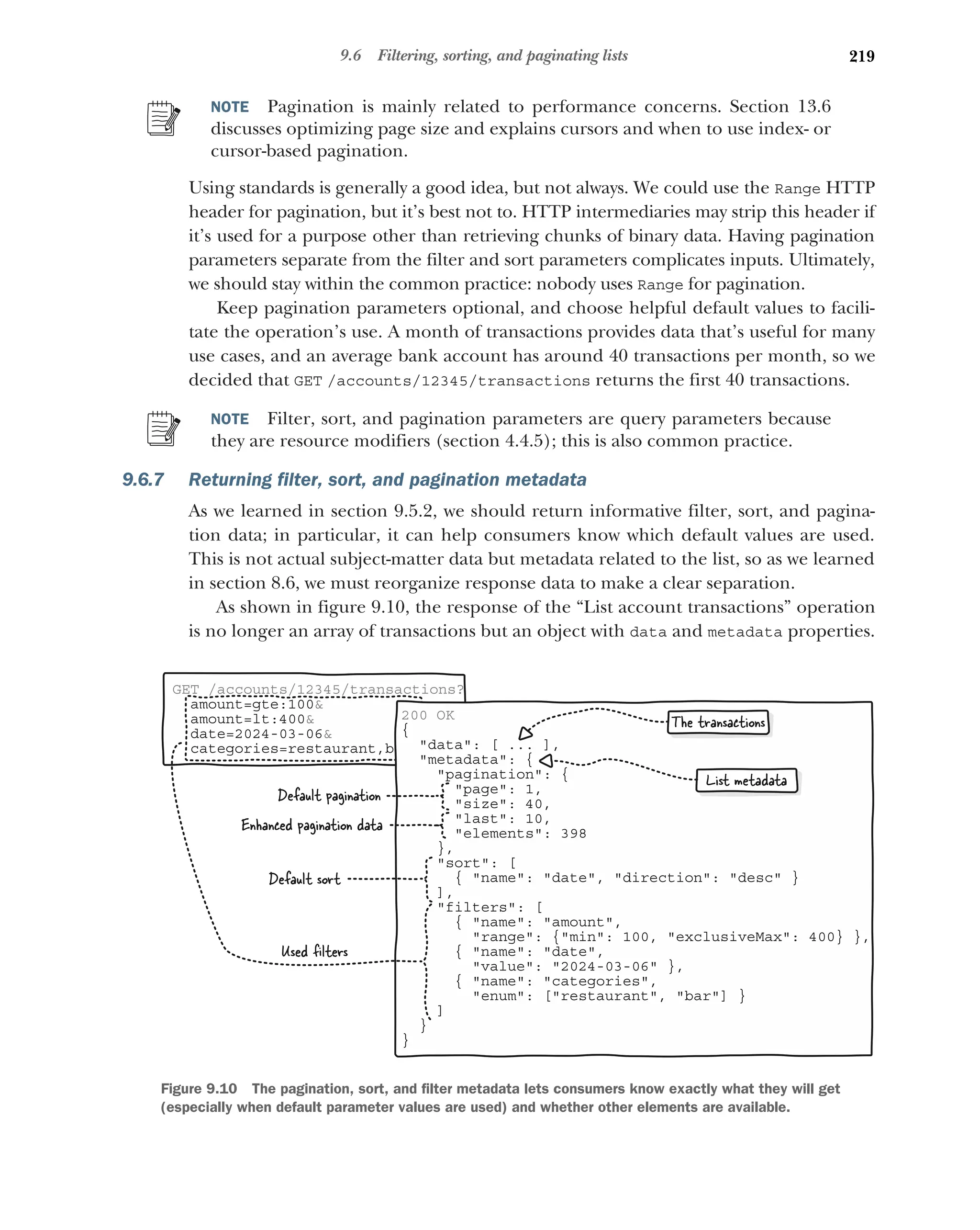 219
9.6 Filtering, sorting, and paginating lists
NOTE Pagination is mainly related to performance concerns. Section 13.6
discusses optimizing page size and explains cursors and when to use index- or
cursor-based pagination.
Using standards is generally a good idea, but not always. We could use the Range HTTP
header for pagination, but it’s best not to. HTTP intermediaries may strip this header if
it’s used for a purpose other than retrieving chunks of binary data. Having pagination
parameters separate from the filter and sort parameters complicates inputs. Ultimately,
we should stay within the common practice: nobody uses Range for pagination.
Keep pagination parameters optional, and choose helpful default values to facili-
tate the operation’s use. A month of transactions provides data that’s useful for many
use cases, and an average bank account has around 40 transactions per month, so we
decided that GET /accounts/12345/transactions returns the first 40 transactions.
NOTE Filter, sort, and pagination parameters are query parameters because
they are resource modifiers (section 4.4.5); this is also common practice.
9.6.7 Returning filter, sort, and pagination metadata
As we learned in section 9.5.2, we should return informative filter, sort, and pagina-
tion data; in particular, it can help consumers know which default values are used.
This is not actual subject-matter data but metadata related to the list, so as we learned
in section 8.6, we must reorganize response data to make a clear separation.
As shown in figure 9.10, the response of the “List account transactions” operation
is no longer an array of transactions but an object with data and metadata properties.
GET /accounts/12345/transactions?
amount=gte:100
amount=lt:400
date=2024-03-06
categories=restaurant,bar
200 OK
{
data: [ ... ],
metadata: {
pagination: {
page: 1,
size: 40,
last: 10,
elements: 398
},
sort: [
{ name: date, direction: desc }
],
filters: [
{ name: amount,
range: {min: 100, exclusiveMax: 400} },
{ name: date,
value: 2024-03-06 },
{ name: categories,
enum: [restaurant, bar] }
]
}
}
The transactions
List metadata
Default pagination
Enhanced pagination data
Default sort
Used ﬁlters
Figure 9.10 The pagination, sort, and filter metadata lets consumers know exactly what they will get
(especially when default parameter values are used) and whether other elements are available.
 