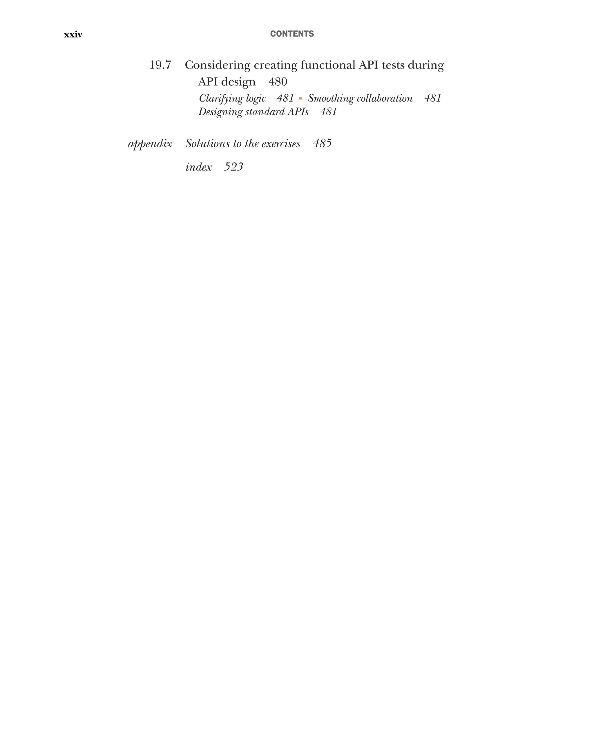 CONTENTS
xxiv
19.7 Considering creating functional API tests during
API design 480
Clarifying logic 481 ■
Smoothing collaboration 481
Designing standard APIs 481
appendix Solutions to the exercises 485
index 523
 
