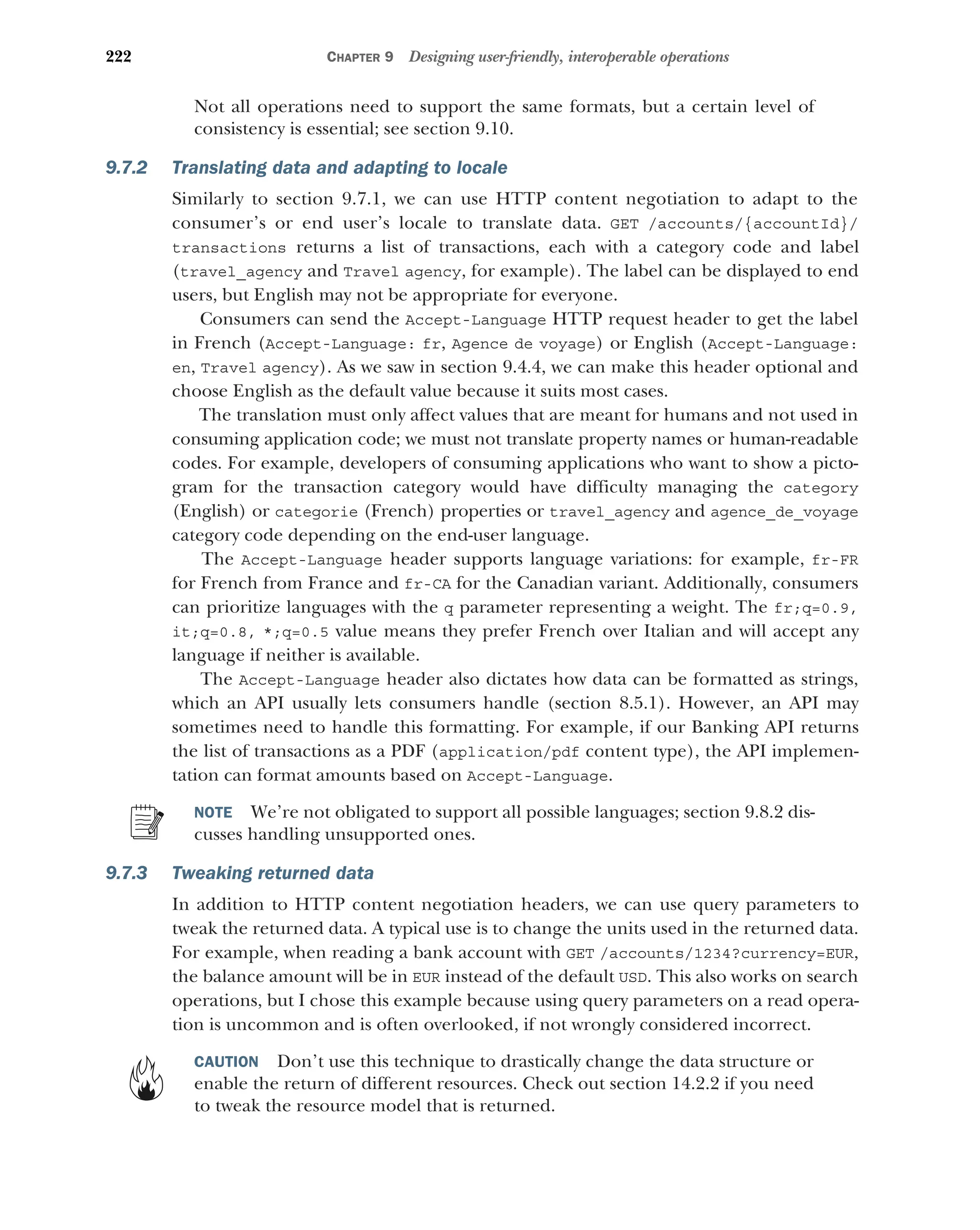 222 CHAPTER 9 Designing user-friendly, interoperable operations
Not all operations need to support the same formats, but a certain level of
consistency is essential; see section 9.10.
9.7.2 Translating data and adapting to locale
Similarly to section 9.7.1, we can use HTTP content negotiation to adapt to the
consumer’s or end user’s locale to translate data. GET /accounts/{accountId}/
transactions returns a list of transactions, each with a category code and label
(travel_agency and Travel agency, for example). The label can be displayed to end
users, but English may not be appropriate for everyone.
Consumers can send the Accept-Language HTTP request header to get the label
in French (Accept-Language: fr, Agence de voyage) or English (Accept-Language:
en, Travel agency). As we saw in section 9.4.4, we can make this header optional and
choose English as the default value because it suits most cases.
The translation must only affect values that are meant for humans and not used in
consuming application code; we must not translate property names or human-readable
codes. For example, developers of consuming applications who want to show a picto-
gram for the transaction category would have difficulty managing the category
(English) or categorie (French) properties or travel_agency and agence_de_voyage
category code depending on the end-user language.
The Accept-Language header supports language variations: for example, fr-FR
for French from France and fr-CA for the Canadian variant. Additionally, consumers
can prioritize languages with the q parameter representing a weight. The fr;q=0.9,
it;q=0.8, *;q=0.5 value means they prefer French over Italian and will accept any
language if neither is available.
The Accept-Language header also dictates how data can be formatted as strings,
which an API usually lets consumers handle (section 8.5.1). However, an API may
sometimes need to handle this formatting. For example, if our Banking API returns
the list of transactions as a PDF (application/pdf content type), the API implemen-
tation can format amounts based on Accept-Language.
NOTE We’re not obligated to support all possible languages; section 9.8.2 dis-
cusses handling unsupported ones.
9.7.3 Tweaking returned data
In addition to HTTP content negotiation headers, we can use query parameters to
tweak the returned data. A typical use is to change the units used in the returned data.
For example, when reading a bank account with GET /accounts/1234?currency=EUR,
the balance amount will be in EUR instead of the default USD. This also works on search
operations, but I chose this example because using query parameters on a read opera-
tion is uncommon and is often overlooked, if not wrongly considered incorrect.
CAUTION Don’t use this technique to drastically change the data structure or
enable the return of different resources. Check out section 14.2.2 if you need
to tweak the resource model that is returned.
 