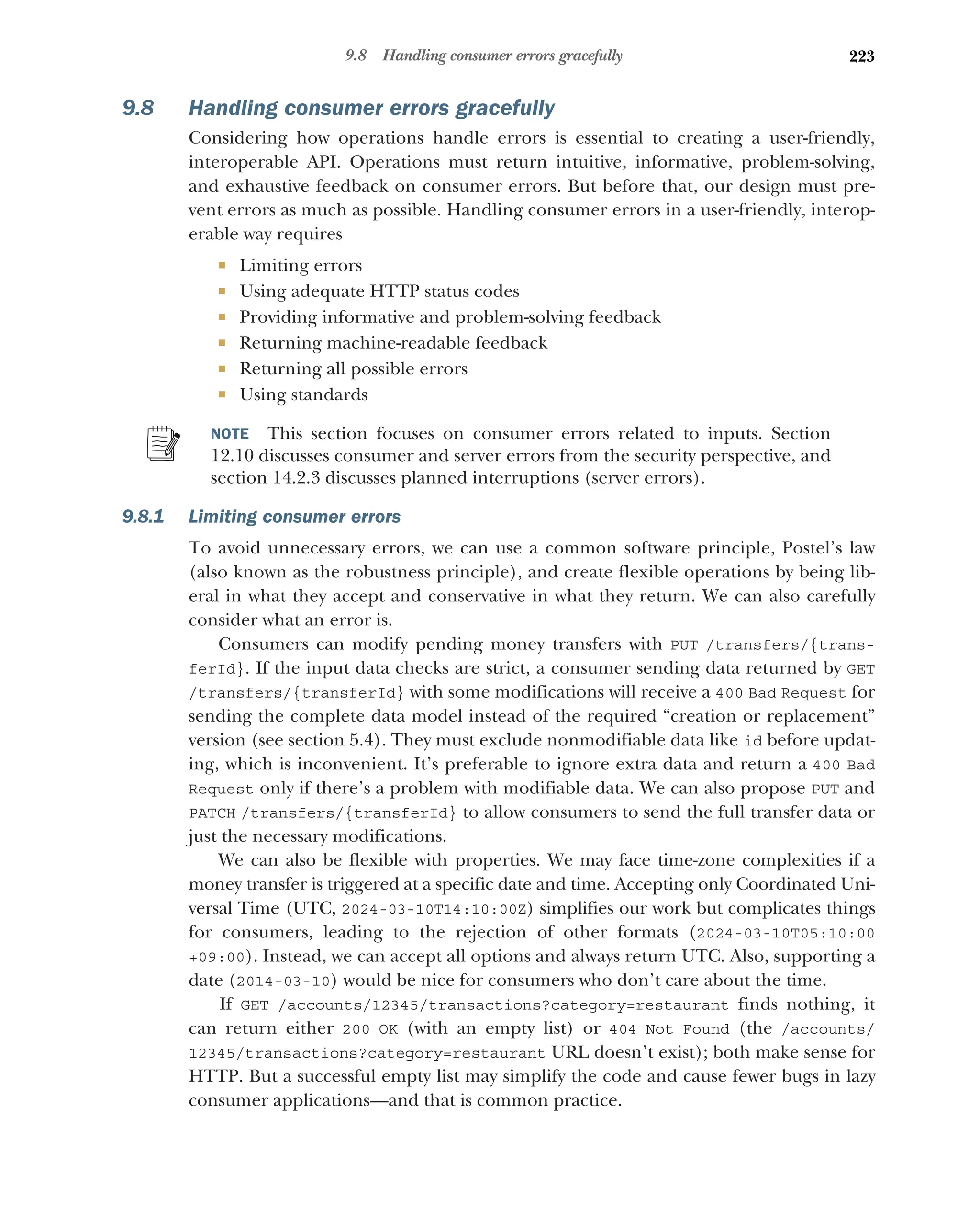 223
9.8 Handling consumer errors gracefully
9.8 Handling consumer errors gracefully
Considering how operations handle errors is essential to creating a user-friendly,
interoperable API. Operations must return intuitive, informative, problem-solving,
and exhaustive feedback on consumer errors. But before that, our design must pre-
vent errors as much as possible. Handling consumer errors in a user-friendly, interop-
erable way requires
 Limiting errors
 Using adequate HTTP status codes
 Providing informative and problem-solving feedback
 Returning machine-readable feedback
 Returning all possible errors
 Using standards
NOTE This section focuses on consumer errors related to inputs. Section
12.10 discusses consumer and server errors from the security perspective, and
section 14.2.3 discusses planned interruptions (server errors).
9.8.1 Limiting consumer errors
To avoid unnecessary errors, we can use a common software principle, Postel’s law
(also known as the robustness principle), and create flexible operations by being lib-
eral in what they accept and conservative in what they return. We can also carefully
consider what an error is.
Consumers can modify pending money transfers with PUT /transfers/{trans-
ferId}. If the input data checks are strict, a consumer sending data returned by GET
/transfers/{transferId} with some modifications will receive a 400 Bad Request for
sending the complete data model instead of the required “creation or replacement”
version (see section 5.4). They must exclude nonmodifiable data like id before updat-
ing, which is inconvenient. It’s preferable to ignore extra data and return a 400 Bad
Request only if there’s a problem with modifiable data. We can also propose PUT and
PATCH /transfers/{transferId} to allow consumers to send the full transfer data or
just the necessary modifications.
We can also be flexible with properties. We may face time-zone complexities if a
money transfer is triggered at a specific date and time. Accepting only Coordinated Uni-
versal Time (UTC, 2024-03-10T14:10:00Z) simplifies our work but complicates things
for consumers, leading to the rejection of other formats (2024-03-10T05:10:00
+09:00). Instead, we can accept all options and always return UTC. Also, supporting a
date (2014-03-10) would be nice for consumers who don’t care about the time.
If GET /accounts/12345/transactions?category=restaurant finds nothing, it
can return either 200 OK (with an empty list) or 404 Not Found (the /accounts/
12345/transactions?category=restaurant URL doesn’t exist); both make sense for
HTTP. But a successful empty list may simplify the code and cause fewer bugs in lazy
consumer applications—and that is common practice.
 