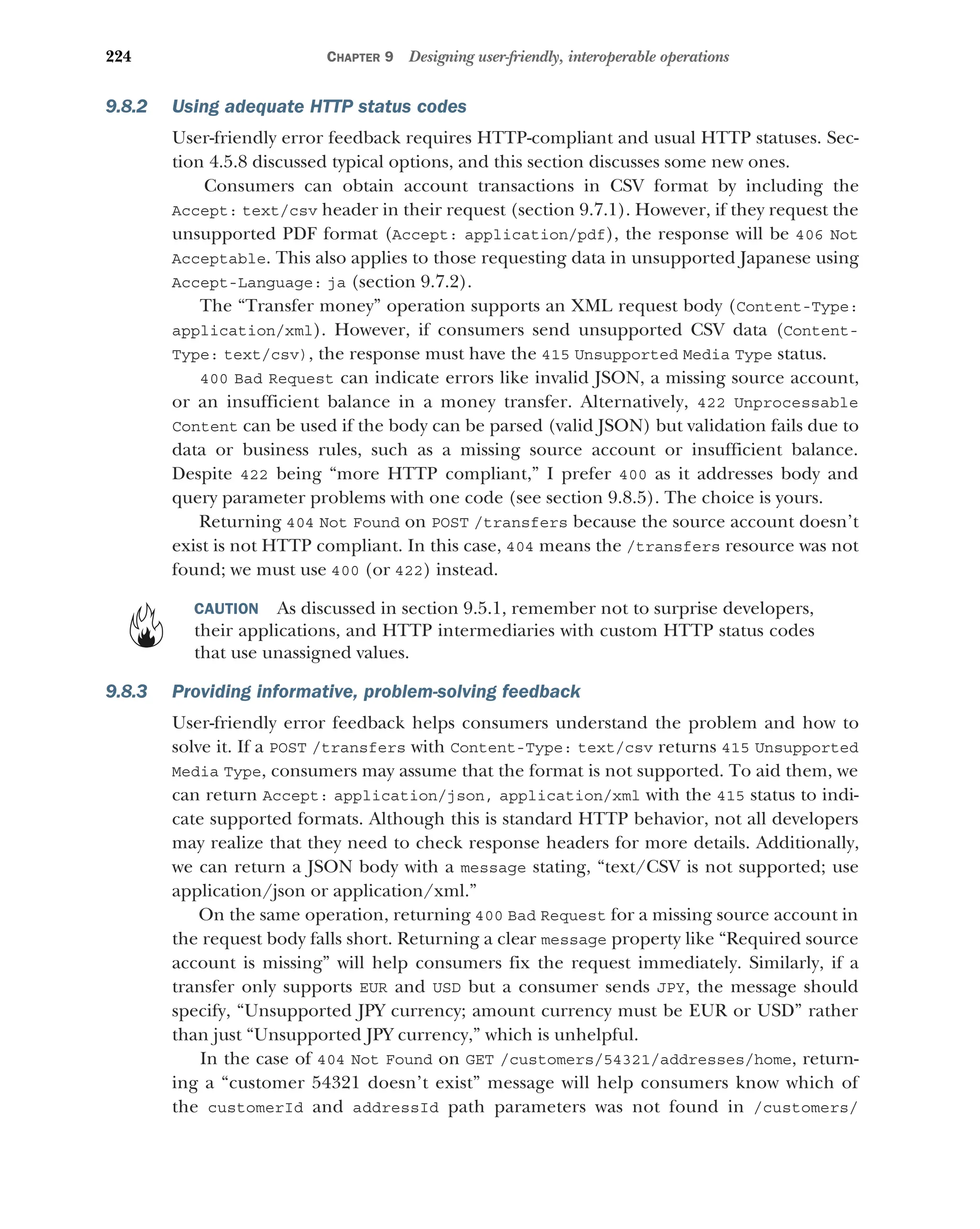 224 CHAPTER 9 Designing user-friendly, interoperable operations
9.8.2 Using adequate HTTP status codes
User-friendly error feedback requires HTTP-compliant and usual HTTP statuses. Sec-
tion 4.5.8 discussed typical options, and this section discusses some new ones.
Consumers can obtain account transactions in CSV format by including the
Accept: text/csv header in their request (section 9.7.1). However, if they request the
unsupported PDF format (Accept: application/pdf), the response will be 406 Not
Acceptable. This also applies to those requesting data in unsupported Japanese using
Accept-Language: ja (section 9.7.2).
The “Transfer money” operation supports an XML request body (Content-Type:
application/xml). However, if consumers send unsupported CSV data (Content-
Type: text/csv), the response must have the 415 Unsupported Media Type status.
400 Bad Request can indicate errors like invalid JSON, a missing source account,
or an insufficient balance in a money transfer. Alternatively, 422 Unprocessable
Content can be used if the body can be parsed (valid JSON) but validation fails due to
data or business rules, such as a missing source account or insufficient balance.
Despite 422 being “more HTTP compliant,” I prefer 400 as it addresses body and
query parameter problems with one code (see section 9.8.5). The choice is yours.
Returning 404 Not Found on POST /transfers because the source account doesn’t
exist is not HTTP compliant. In this case, 404 means the /transfers resource was not
found; we must use 400 (or 422) instead.
CAUTION As discussed in section 9.5.1, remember not to surprise developers,
their applications, and HTTP intermediaries with custom HTTP status codes
that use unassigned values.
9.8.3 Providing informative, problem-solving feedback
User-friendly error feedback helps consumers understand the problem and how to
solve it. If a POST /transfers with Content-Type: text/csv returns 415 Unsupported
Media Type, consumers may assume that the format is not supported. To aid them, we
can return Accept: application/json, application/xml with the 415 status to indi-
cate supported formats. Although this is standard HTTP behavior, not all developers
may realize that they need to check response headers for more details. Additionally,
we can return a JSON body with a message stating, “text/CSV is not supported; use
application/json or application/xml.”
On the same operation, returning 400 Bad Request for a missing source account in
the request body falls short. Returning a clear message property like “Required source
account is missing” will help consumers fix the request immediately. Similarly, if a
transfer only supports EUR and USD but a consumer sends JPY, the message should
specify, “Unsupported JPY currency; amount currency must be EUR or USD” rather
than just “Unsupported JPY currency,” which is unhelpful.
In the case of 404 Not Found on GET /customers/54321/addresses/home, return-
ing a “customer 54321 doesn’t exist” message will help consumers know which of
the customerId and addressId path parameters was not found in /customers/
 