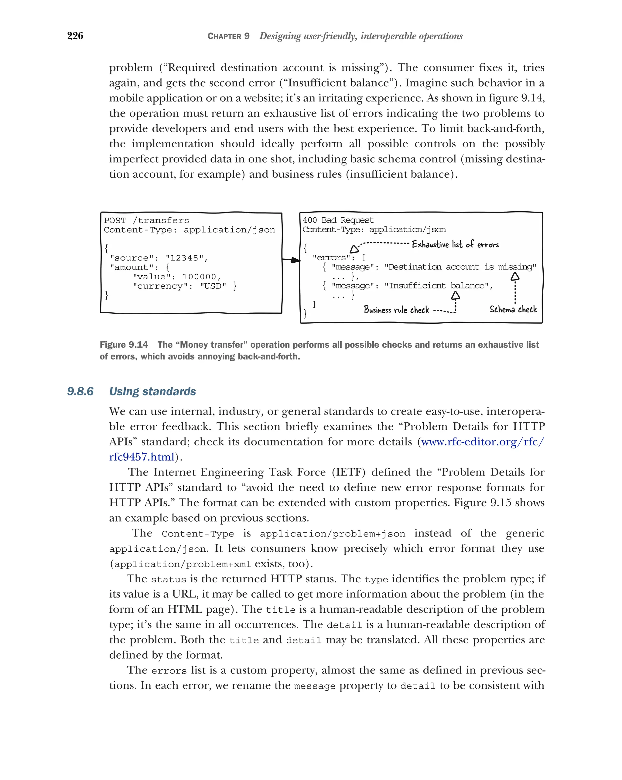 226 CHAPTER 9 Designing user-friendly, interoperable operations
problem (“Required destination account is missing”). The consumer fixes it, tries
again, and gets the second error (“Insufficient balance”). Imagine such behavior in a
mobile application or on a website; it’s an irritating experience. As shown in figure 9.14,
the operation must return an exhaustive list of errors indicating the two problems to
provide developers and end users with the best experience. To limit back-and-forth,
the implementation should ideally perform all possible controls on the possibly
imperfect provided data in one shot, including basic schema control (missing destina-
tion account, for example) and business rules (insufficient balance).
9.8.6 Using standards
We can use internal, industry, or general standards to create easy-to-use, interopera-
ble error feedback. This section briefly examines the “Problem Details for HTTP
APIs” standard; check its documentation for more details (www.rfc-editor.org/rfc/
rfc9457.html).
The Internet Engineering Task Force (IETF) defined the “Problem Details for
HTTP APIs” standard to “avoid the need to define new error response formats for
HTTP APIs.” The format can be extended with custom properties. Figure 9.15 shows
an example based on previous sections.
The Content-Type is application/problem+json instead of the generic
application/json. It lets consumers know precisely which error format they use
(application/problem+xml exists, too).
The status is the returned HTTP status. The type identifies the problem type; if
its value is a URL, it may be called to get more information about the problem (in the
form of an HTML page). The title is a human-readable description of the problem
type; it’s the same in all occurrences. The detail is a human-readable description of
the problem. Both the title and detail may be translated. All these properties are
defined by the format.
The errors list is a custom property, almost the same as defined in previous sec-
tions. In each error, we rename the message property to detail to be consistent with
40 Bad Request
0
Co tent-Type: application/json
n
{
er ors
r : [
{ me sage
s : Destination account is missing

... },
{ me sage
s : Insufficient balance,

... }
]
}
POST /transfers
Content-Type: application/json
{
source: 12345,
amount: {
value: 100000,
currency: USD }
}
Exhaustive list of errors
Business rule check Schema check
Figure 9.14 The “Money transfer” operation performs all possible checks and returns an exhaustive list
of errors, which avoids annoying back-and-forth.
 