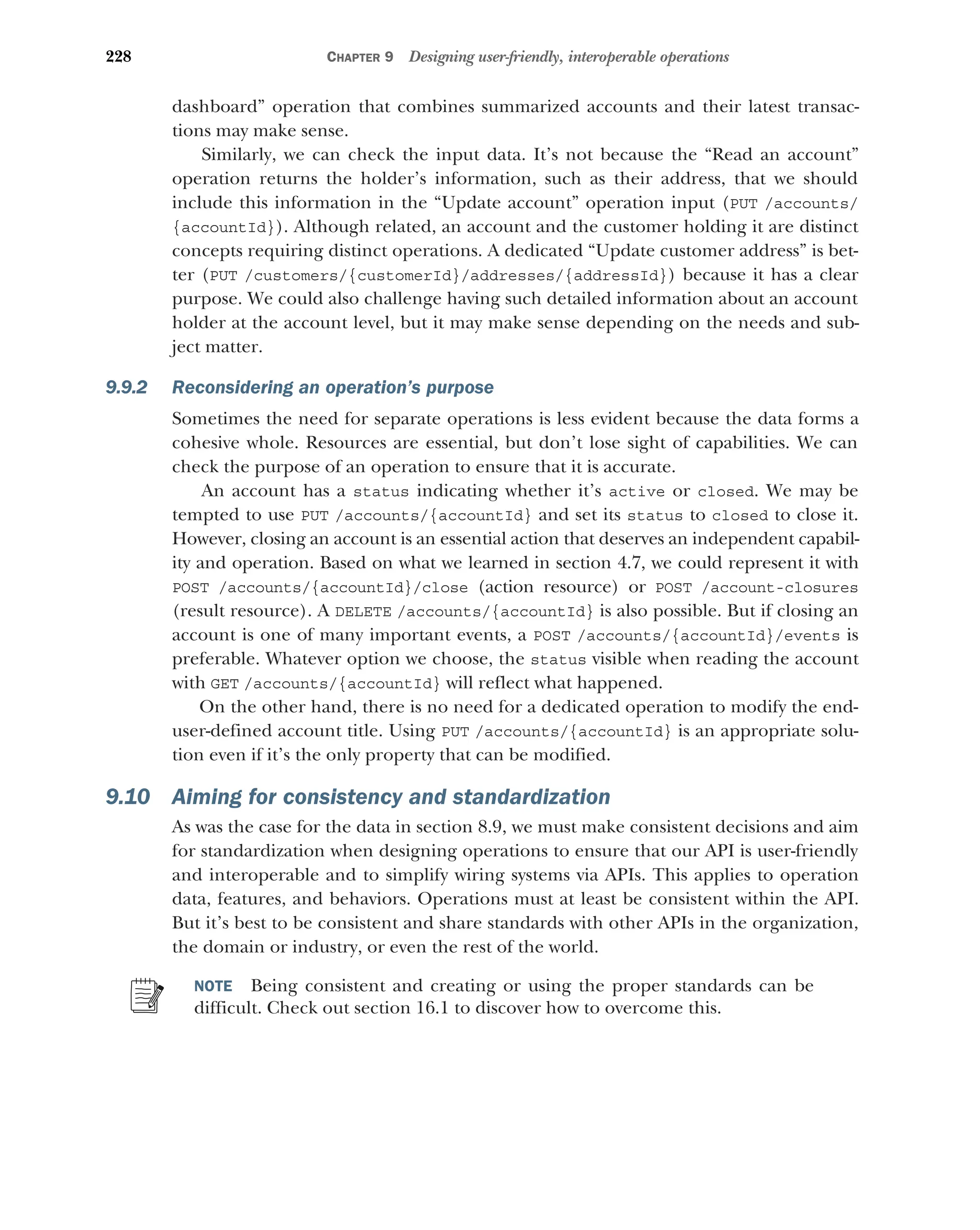 228 CHAPTER 9 Designing user-friendly, interoperable operations
dashboard” operation that combines summarized accounts and their latest transac-
tions may make sense.
Similarly, we can check the input data. It’s not because the “Read an account”
operation returns the holder’s information, such as their address, that we should
include this information in the “Update account” operation input (PUT /accounts/
{accountId}). Although related, an account and the customer holding it are distinct
concepts requiring distinct operations. A dedicated “Update customer address” is bet-
ter (PUT /customers/{customerId}/addresses/{addressId}) because it has a clear
purpose. We could also challenge having such detailed information about an account
holder at the account level, but it may make sense depending on the needs and sub-
ject matter.
9.9.2 Reconsidering an operation’s purpose
Sometimes the need for separate operations is less evident because the data forms a
cohesive whole. Resources are essential, but don’t lose sight of capabilities. We can
check the purpose of an operation to ensure that it is accurate.
An account has a status indicating whether it’s active or closed. We may be
tempted to use PUT /accounts/{accountId} and set its status to closed to close it.
However, closing an account is an essential action that deserves an independent capabil-
ity and operation. Based on what we learned in section 4.7, we could represent it with
POST /accounts/{accountId}/close (action resource) or POST /account-closures
(result resource). A DELETE /accounts/{accountId} is also possible. But if closing an
account is one of many important events, a POST /accounts/{accountId}/events is
preferable. Whatever option we choose, the status visible when reading the account
with GET /accounts/{accountId} will reflect what happened.
On the other hand, there is no need for a dedicated operation to modify the end-
user-defined account title. Using PUT /accounts/{accountId} is an appropriate solu-
tion even if it’s the only property that can be modified.
9.10 Aiming for consistency and standardization
As was the case for the data in section 8.9, we must make consistent decisions and aim
for standardization when designing operations to ensure that our API is user-friendly
and interoperable and to simplify wiring systems via APIs. This applies to operation
data, features, and behaviors. Operations must at least be consistent within the API.
But it’s best to be consistent and share standards with other APIs in the organization,
the domain or industry, or even the rest of the world.
NOTE Being consistent and creating or using the proper standards can be
difficult. Check out section 16.1 to discover how to overcome this.
 
